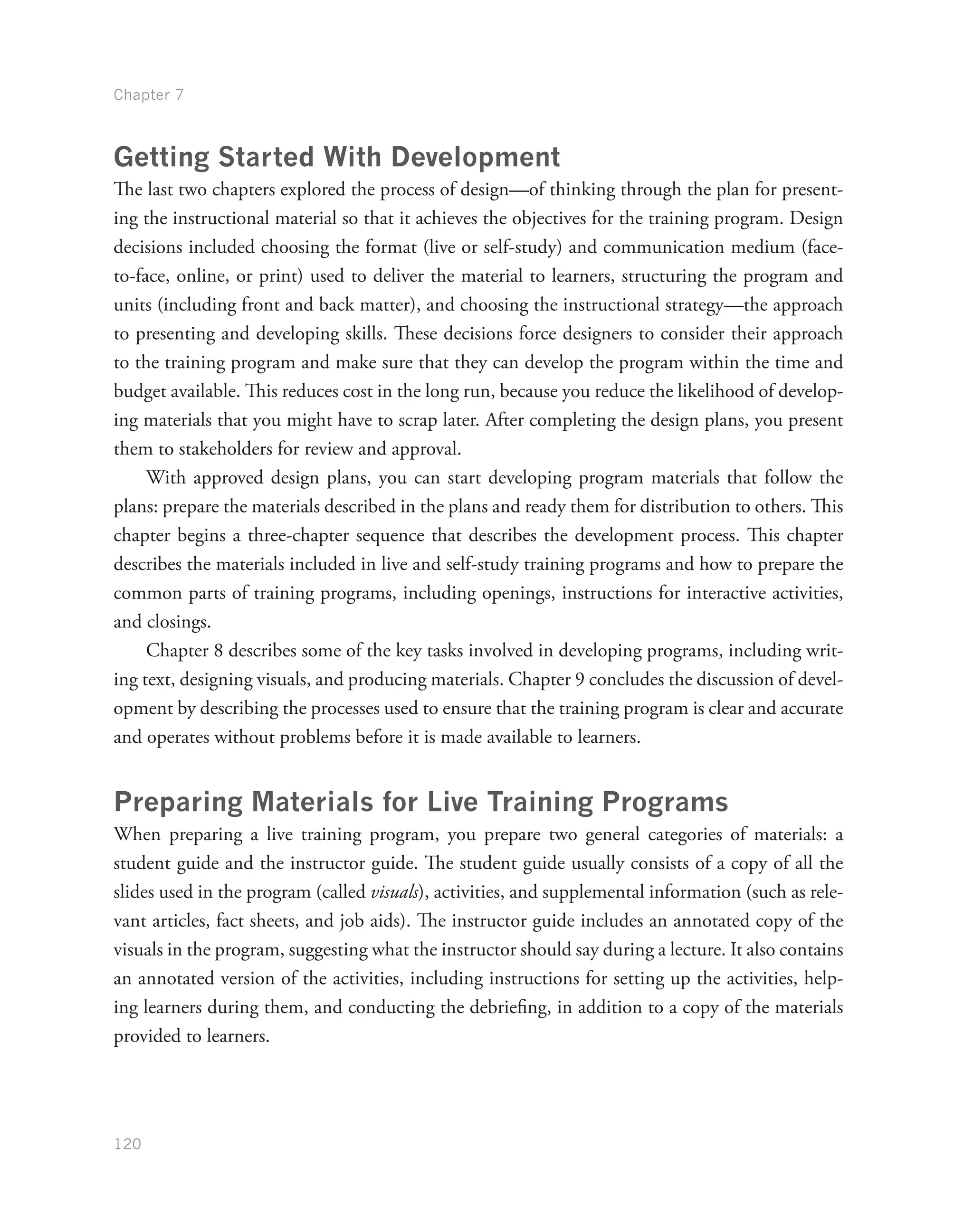 Chapter 7
120
Getting Started With Development
The last two chapters explored the process of design—of thinking through the plan for present-
ing the instructional material so that it achieves the objectives for the training program. Design
decisions included choosing the format (live or self-study) and communication medium (face-
to-face, online, or print) used to deliver the material to learners, structuring the program and
units (including front and back matter), and choosing the instructional strategy—the approach
to presenting and developing skills. These decisions force designers to consider their approach
to the training program and make sure that they can develop the program within the time and
budget available. This reduces cost in the long run, because you reduce the likelihood of develop-
ing materials that you might have to scrap later. After completing the design plans, you present
them to stakeholders for review and approval.
With approved design plans, you can start developing program materials that follow the
plans: prepare the materials described in the plans and ready them for distribution to others. This
chapter begins a three-chapter sequence that describes the development process. This chapter
describes the materials included in live and self-study training programs and how to prepare the
common parts of training programs, including openings, instructions for interactive activities,
and closings.
Chapter 8 describes some of the key tasks involved in developing programs, including writ-
ing text, designing visuals, and producing materials. Chapter 9 concludes the discussion of devel-
opment by describing the processes used to ensure that the training program is clear and accurate
and operates without problems before it is made available to learners.
Preparing Materials for Live Training Programs
When preparing a live training program, you prepare two general categories of materials: a
student guide and the instructor guide. The student guide usually consists of a copy of all the
slides used in the program (called visuals), activities, and supplemental information (such as rele-
vant articles, fact sheets, and job aids). The instructor guide includes an annotated copy of the
visuals in the program, suggesting what the instructor should say during a lecture. It also contains
an annotated version of the activities, including instructions for setting up the activities, help-
ing learners during them, and conducting the debriefing, in addition to a copy of the materials
provided to learners.
 