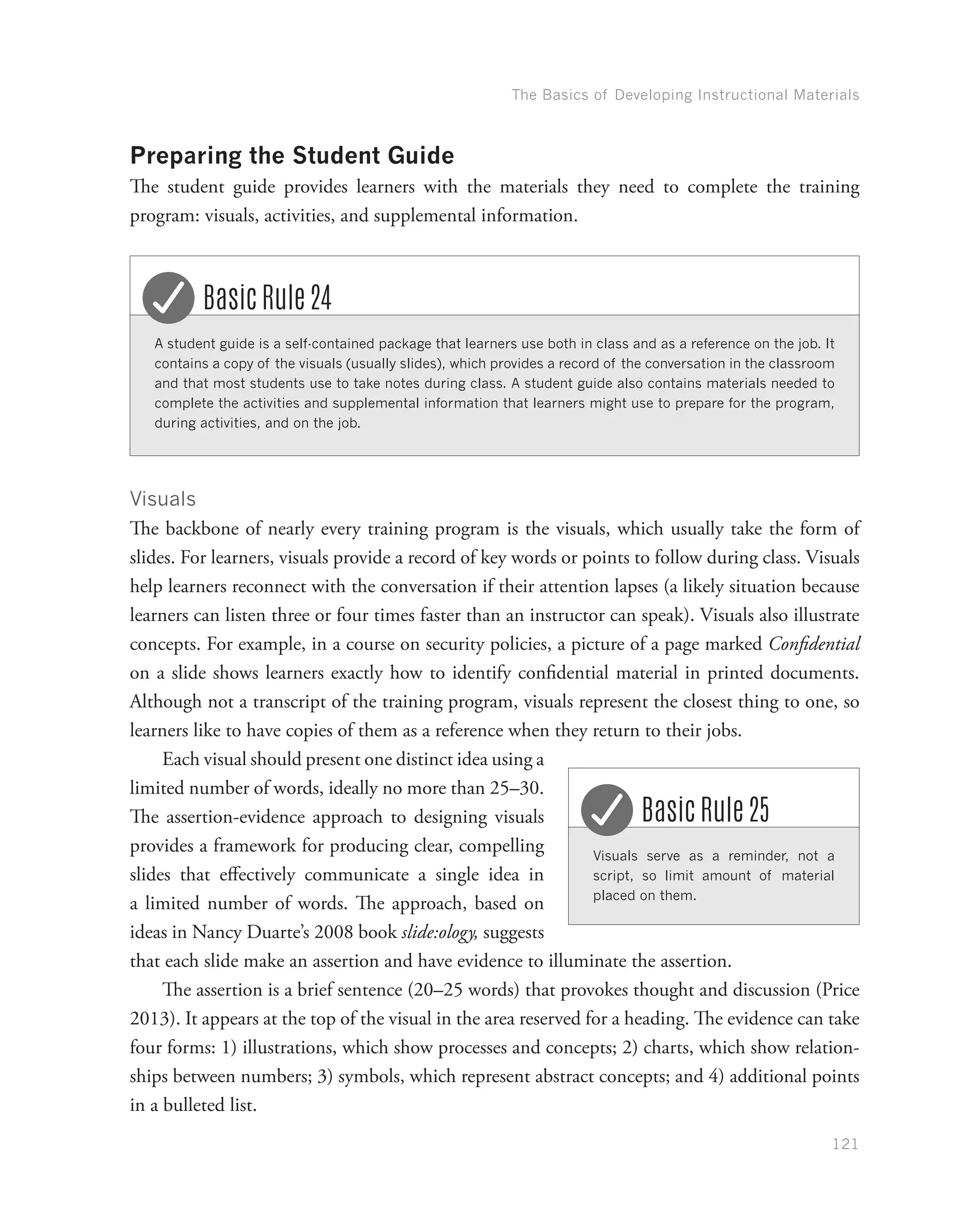 The Basics of Developing Instructional Materials
121
Preparing the Student Guide
The student guide provides learners with the materials they need to complete the training
program: visuals, activities, and supplemental information.
A student guide is a self-contained package that learners use both in class and as a reference on the job. It
contains a copy of the visuals (usually slides), which provides a record of the conversation in the classroom
and that most students use to take notes during class. A student guide also contains materials needed to
complete the activities and supplemental information that learners might use to prepare for the program,
during activities, and on the job.
Basic Rule 24
Visuals
The backbone of nearly every training program is the visuals, which usually take the form of
slides. For learners, visuals provide a record of key words or points to follow during class. Visuals
help learners reconnect with the conversation if their attention lapses (a likely situation because
learners can listen three or four times faster than an instructor can speak). Visuals also illustrate
concepts. For example, in a course on security policies, a picture of a page marked Confidential
on a slide shows learners exactly how to identify confidential material in printed documents.
Although not a transcript of the training program, visuals represent the closest thing to one, so
learners like to have copies of them as a reference when they return to their jobs.
Each visual should present one distinct idea using a
limited number of words, ideally no more than 25–30.
The assertion-evidence approach to designing visuals
provides a framework for producing clear, compelling
slides that effectively communicate a single idea in
a limited number of words. The approach, based on
ideas in Nancy Duarte’s 2008 book slide:ology, suggests
that each slide make an assertion and have evidence to illuminate the assertion.
The assertion is a brief sentence (20–25 words) that provokes thought and discussion (Price
2013). It appears at the top of the visual in the area reserved for a heading. The evidence can take
four forms: 1) illustrations, which show processes and concepts; 2) charts, which show relation-
ships between numbers; 3) symbols, which represent abstract concepts; and 4) additional points
in a bulleted list.
Visuals serve as a reminder, not a
script, so limit amount of material
placed on them.
Basic Rule 25
 