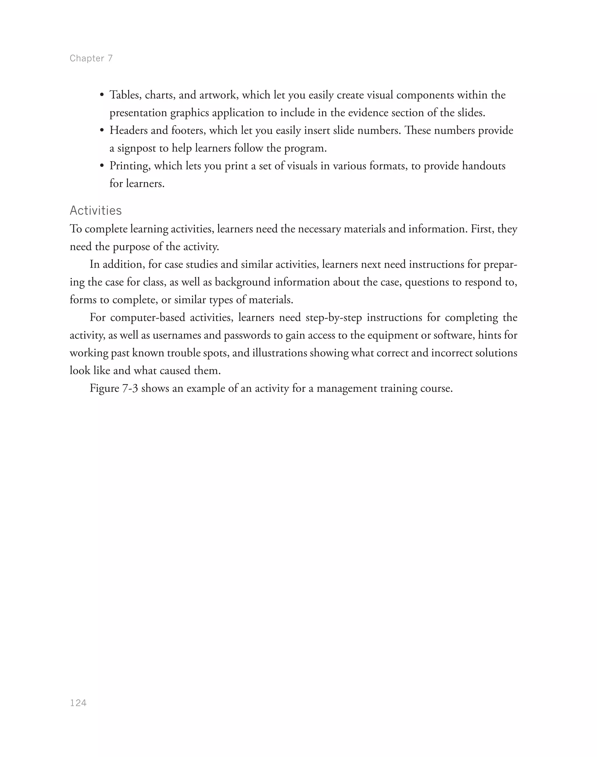 Chapter 7
124
•	 Tables, charts, and artwork, which let you easily create visual components within the
presentation graphics application to include in the evidence section of the slides.
•	 Headers and footers, which let you easily insert slide numbers. These numbers provide
a signpost to help learners follow the program.
•	 Printing, which lets you print a set of visuals in various formats, to provide handouts
for learners.
Activities
To complete learning activities, learners need the necessary materials and information. First, they
need the purpose of the activity.
In addition, for case studies and similar activities, learners next need instructions for prepar-
ing the case for class, as well as background information about the case, questions to respond to,
forms to complete, or similar types of materials.
For computer-based activities, learners need step-by-step instructions for completing the
activity, as well as usernames and passwords to gain access to the equipment or software, hints for
working past known trouble spots, and illustrations showing what correct and incorrect solutions
look like and what caused them.
Figure 7-3 shows an example of an activity for a management training course.
 
