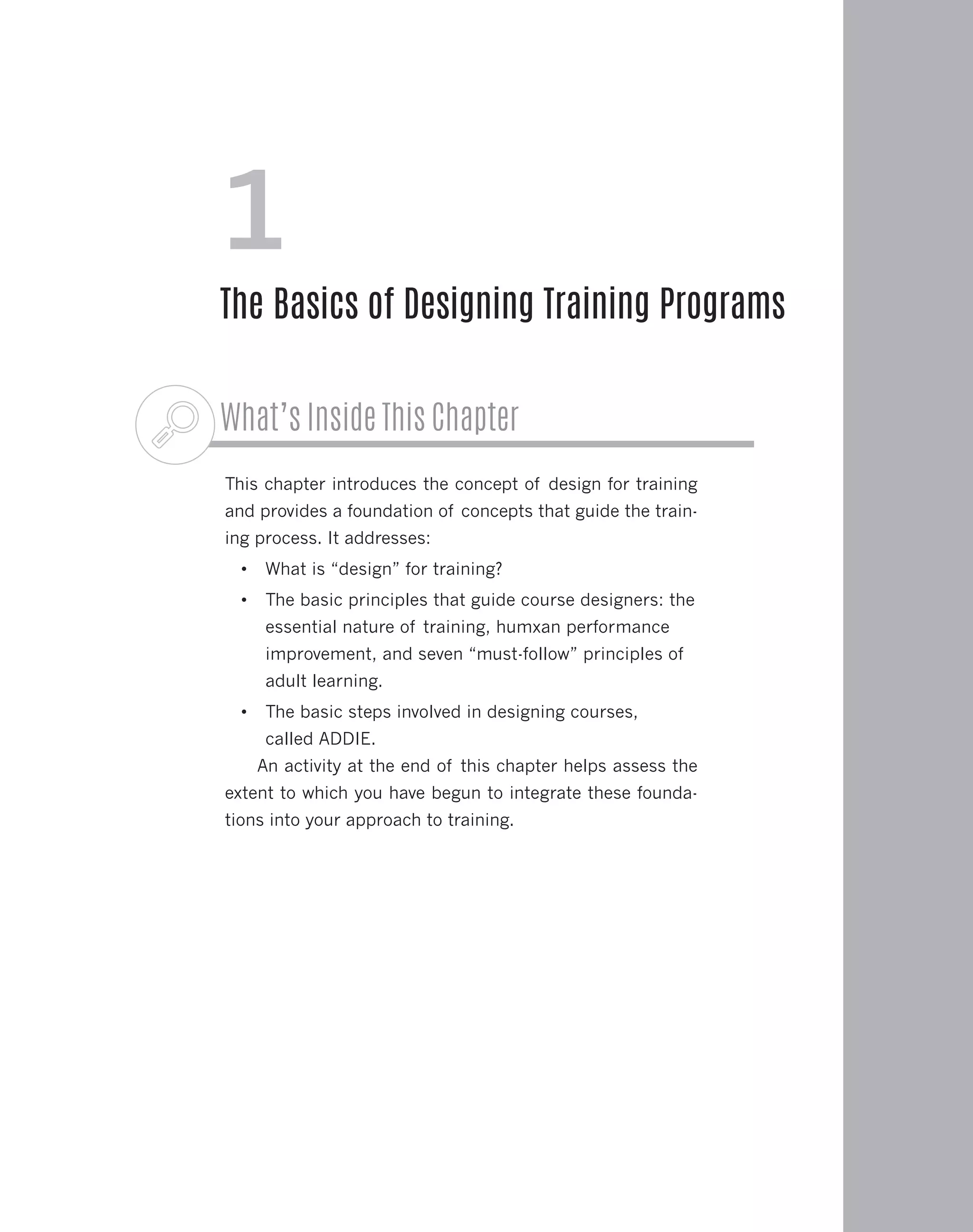 What’s Inside This Chapter
This chapter introduces the concept of design for training
and provides a foundation of concepts that guide the train-
ing process. It addresses:
•	 What is “design” for training?
•	 The basic principles that guide course designers: the
essential nature of training, humxan performance
improvement, and seven “must-follow” principles of
adult learning.
•	 The basic steps involved in designing courses,
called ADDIE.
An activity at the end of this chapter helps assess the
extent to which you have begun to integrate these founda-
tions into your approach to training.
1
The Basics of Designing Training Programs
 