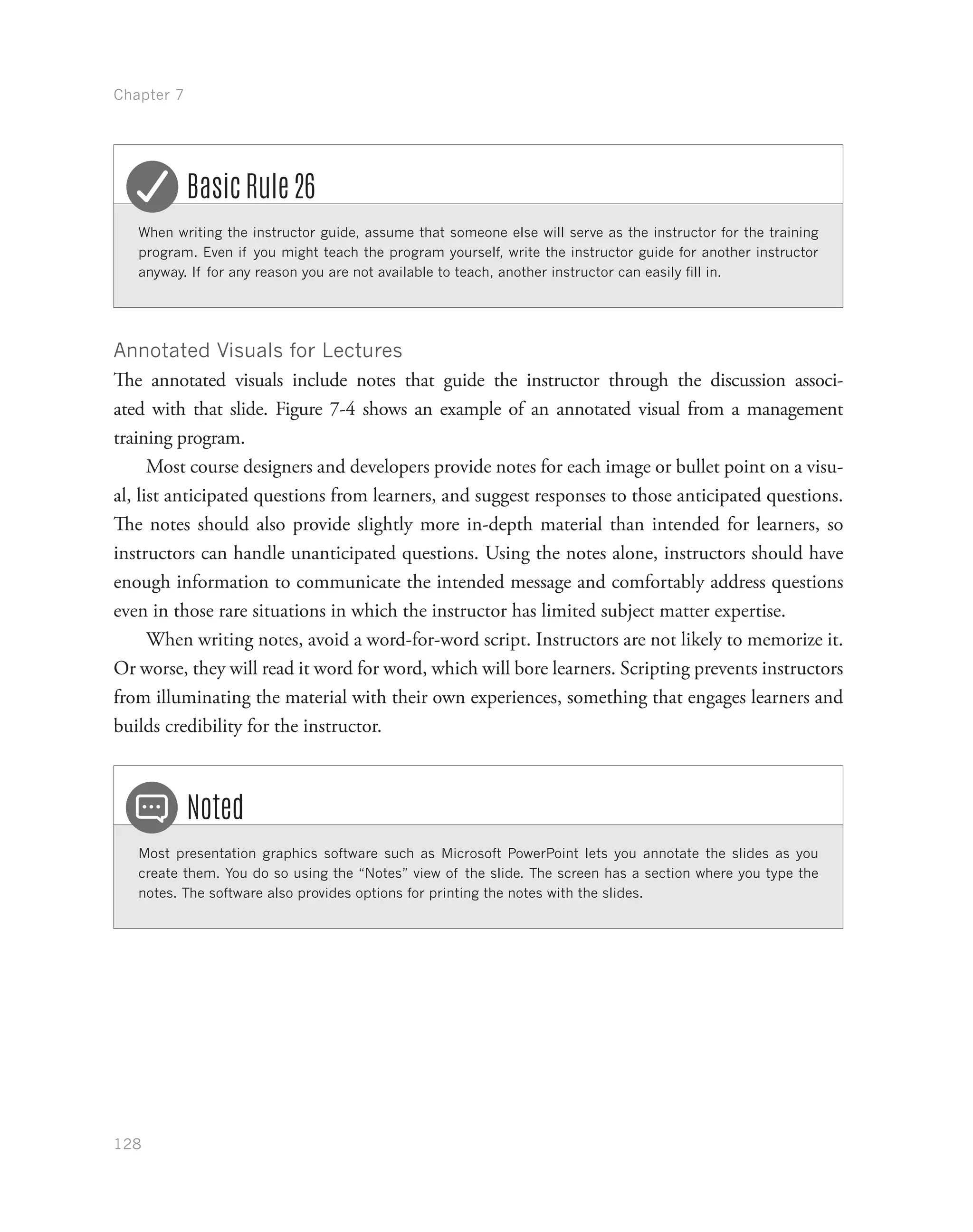 Chapter 7
128
When writing the instructor guide, assume that someone else will serve as the instructor for the training
program. Even if you might teach the program yourself, write the instructor guide for another instructor
anyway. If for any reason you are not available to teach, another instructor can easily fill in.
Basic Rule 26
Annotated Visuals for Lectures
The annotated visuals include notes that guide the instructor through the discussion associ-
ated with that slide. Figure 7-4 shows an example of an annotated visual from a management
training program.
Most course designers and developers provide notes for each image or bullet point on a visu-
al, list anticipated questions from learners, and suggest responses to those anticipated questions.
The notes should also provide slightly more in-depth material than intended for learners, so
instructors can handle unanticipated questions. Using the notes alone, instructors should have
enough information to communicate the intended message and comfortably address questions
even in those rare situations in which the instructor has limited subject matter expertise.
When writing notes, avoid a word-for-word script. Instructors are not likely to memorize it.
Or worse, they will read it word for word, which will bore learners. Scripting prevents instructors
from illuminating the material with their own experiences, something that engages learners and
builds credibility for the instructor.
Most presentation graphics software such as Microsoft PowerPoint lets you annotate the slides as you
create them. You do so using the “Notes” view of the slide. The screen has a section where you type the
notes. The software also provides options for printing the notes with the slides.
Noted
 