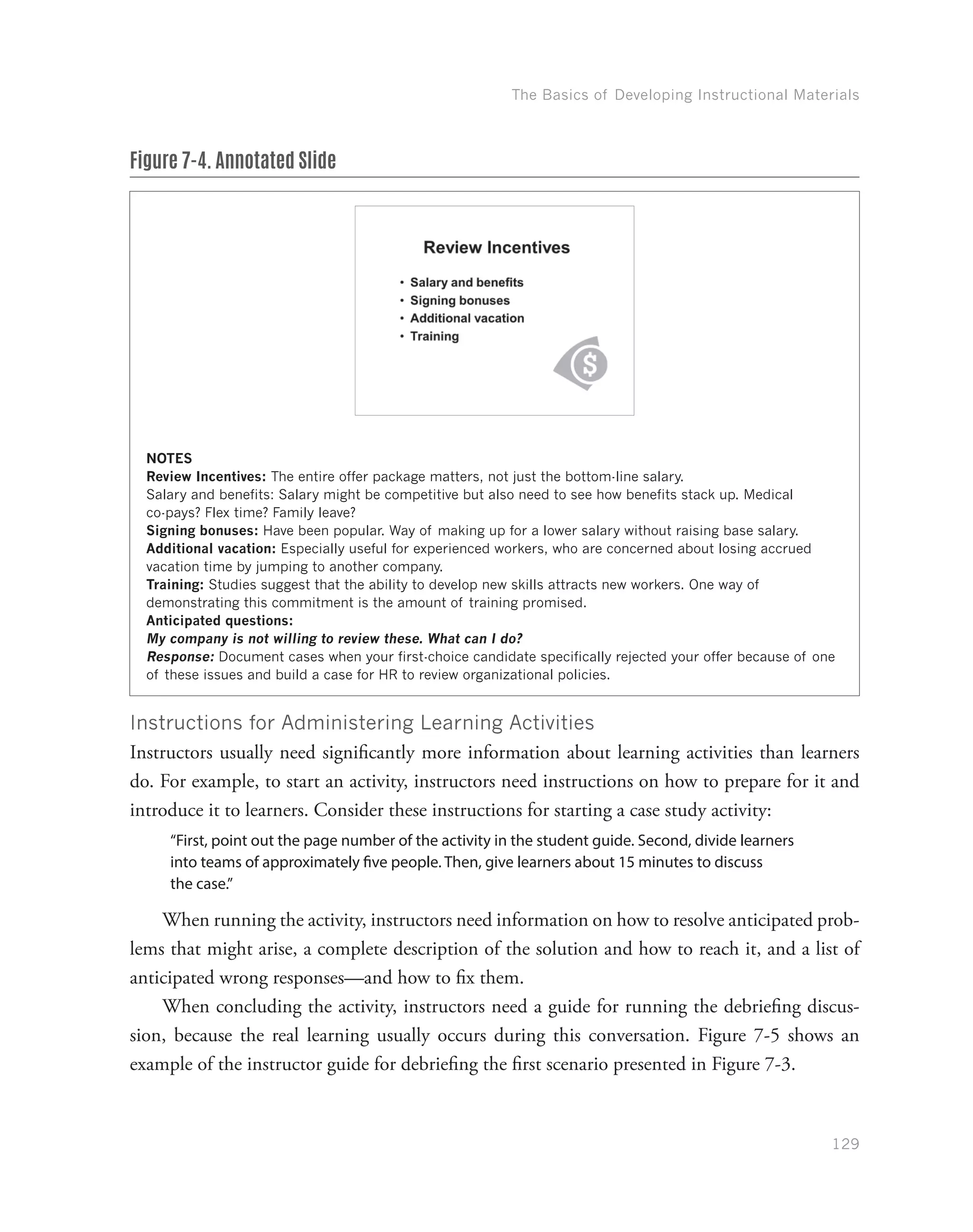 The Basics of Developing Instructional Materials
129
Figure 7-4. Annotated Slide
NOTES
Review Incentives: The entire offer package matters, not just the bottom-line salary.
Salary and benefits: Salary might be competitive but also need to see how benefits stack up. Medical
co-pays? Flex time? Family leave?
Signing bonuses: Have been popular. Way of making up for a lower salary without raising base salary.
Additional vacation: Especially useful for experienced workers, who are concerned about losing accrued
vacation time by jumping to another company.
Training: Studies suggest that the ability to develop new skills attracts new workers. One way of
demonstrating this commitment is the amount of training promised.
Anticipated questions:
My company is not willing to review these. What can I do?
Response: Document cases when your first-choice candidate specifically rejected your offer because of one
of these issues and build a case for HR to review organizational policies.
Instructions for Administering Learning Activities
Instructors usually need significantly more information about learning activities than learners
do. For example, to start an activity, instructors need instructions on how to prepare for it and
introduce it to learners. Consider these instructions for starting a case study activity:
“First, point out the page number of the activity in the student guide. Second, divide learners
into teams of approximately five people. Then, give learners about 15 minutes to discuss
the case.”
When running the activity, instructors need information on how to resolve anticipated prob-
lems that might arise, a complete description of the solution and how to reach it, and a list of
anticipated wrong responses—and how to fix them.
When concluding the activity, instructors need a guide for running the debriefing discus-
sion, because the real learning usually occurs during this conversation. Figure 7-5 shows an
example of the instructor guide for debriefing the first scenario presented in Figure 7-3.
 