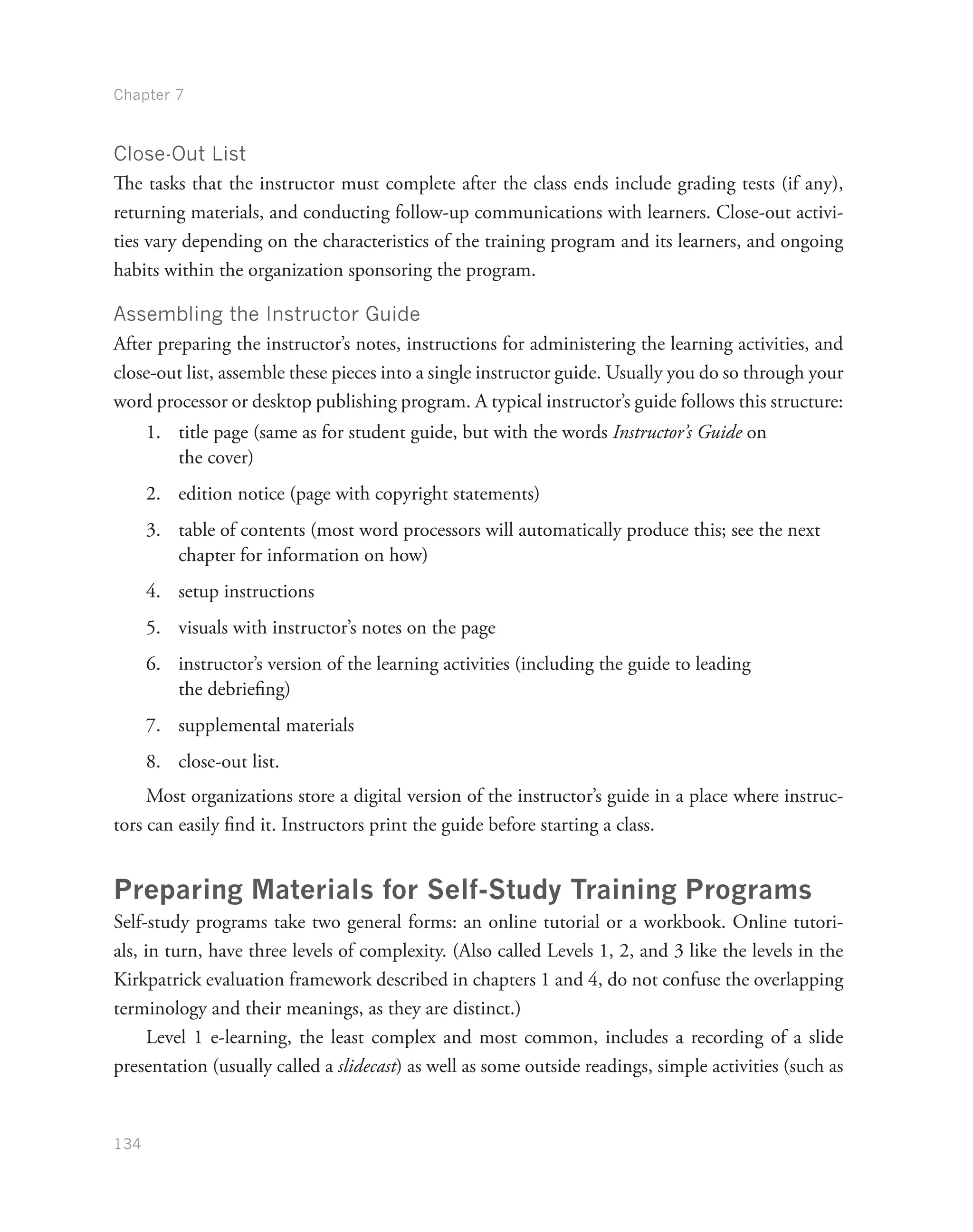 Chapter 7
134
Close-Out List
The tasks that the instructor must complete after the class ends include grading tests (if any),
returning materials, and conducting follow-up communications with learners. Close-out activi-
ties vary depending on the characteristics of the training program and its learners, and ongoing
habits within the organization sponsoring the program.
Assembling the Instructor Guide
After preparing the instructor’s notes, instructions for administering the learning activities, and
close-out list, assemble these pieces into a single instructor guide. Usually you do so through your
word processor or desktop publishing program. A typical instructor’s guide follows this structure:
1.	 title page (same as for student guide, but with the words Instructor’s Guide on
the cover)
2.	 edition notice (page with copyright statements)
3.	 table of contents (most word processors will automatically produce this; see the next
chapter for information on how)
4.	 setup instructions
5.	 visuals with instructor’s notes on the page
6.	 instructor’s version of the learning activities (including the guide to leading
the debriefing)
7.	 supplemental materials
8.	 close-out list.
Most organizations store a digital version of the instructor’s guide in a place where instruc-
tors can easily find it. Instructors print the guide before starting a class.
Preparing Materials for Self-Study Training Programs
Self-study programs take two general forms: an online tutorial or a workbook. Online tutori-
als, in turn, have three levels of complexity. (Also called Levels 1, 2, and 3 like the levels in the
Kirkpatrick evaluation framework described in chapters 1 and 4, do not confuse the overlapping
terminology and their meanings, as they are distinct.)
Level 1 e-learning, the least complex and most common, includes a recording of a slide
presentation (usually called a slidecast) as well as some outside readings, simple activities (such as
 