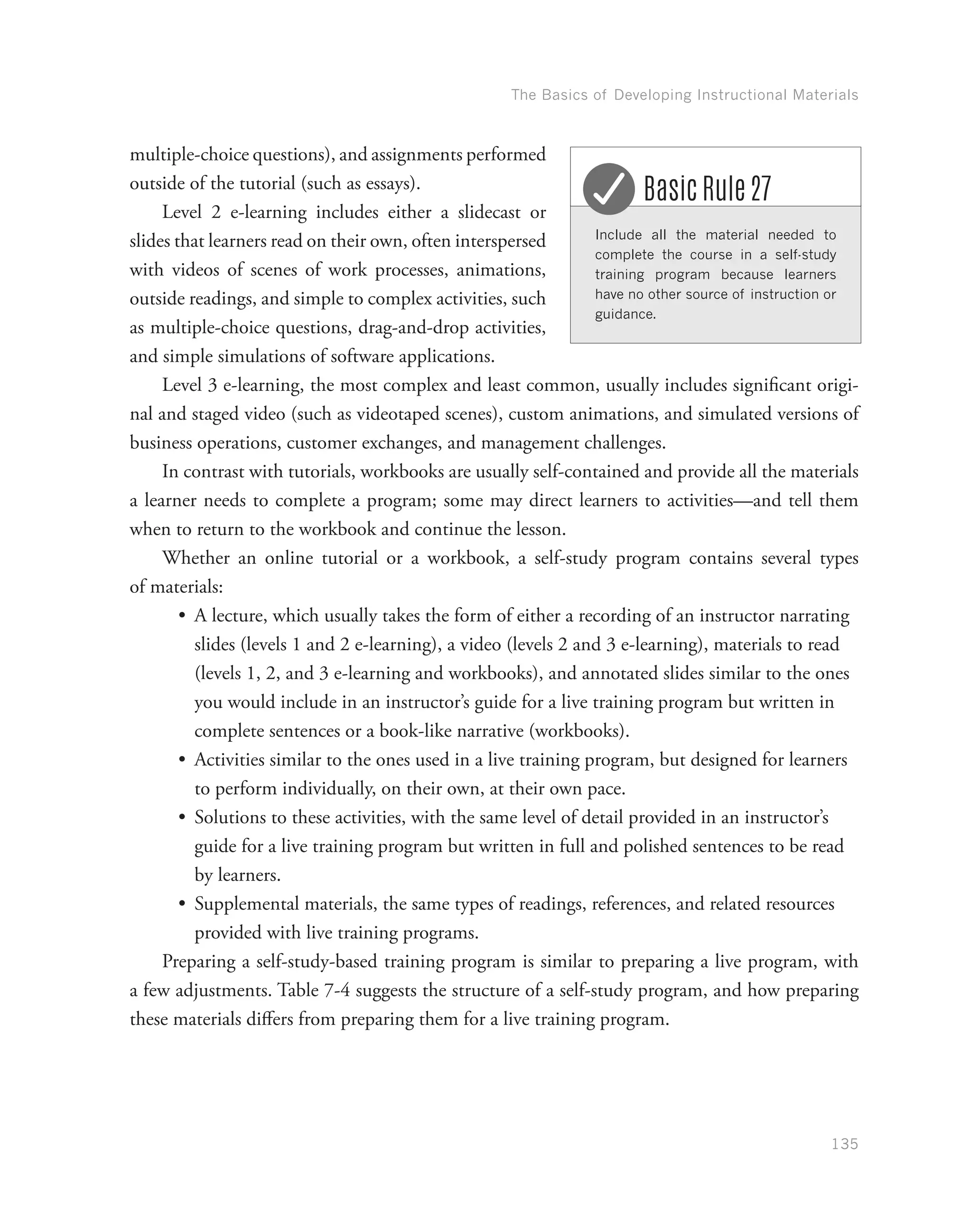 The Basics of Developing Instructional Materials
135
multiple-choice questions), and assignments performed
outside of the tutorial (such as essays).
Level 2 e-learning includes either a slidecast or
slides that learners read on their own, often interspersed
with videos of scenes of work processes, animations,
outside readings, and simple to complex activities, such
as multiple-choice questions, drag-and-drop activities,
and simple simulations of software applications.
Level 3 e-learning, the most complex and least common, usually includes significant origi-
nal and staged video (such as videotaped scenes), custom animations, and simulated versions of
business operations, customer exchanges, and management challenges.
In contrast with tutorials, workbooks are usually self-contained and provide all the materials
a learner needs to complete a program; some may direct learners to activities—and tell them
when to return to the workbook and continue the lesson.
Whether an online tutorial or a workbook, a self-study program contains several types
of materials:
•	 A lecture, which usually takes the form of either a recording of an instructor narrating
slides (levels 1 and 2 e-learning), a video (levels 2 and 3 e-learning), materials to read
(levels 1, 2, and 3 e-learning and workbooks), and annotated slides similar to the ones
you would include in an instructor’s guide for a live training program but written in
complete sentences or a book-like narrative (workbooks).
•	 Activities similar to the ones used in a live training program, but designed for learners
to perform individually, on their own, at their own pace.
•	 Solutions to these activities, with the same level of detail provided in an instructor’s
guide for a live training program but written in full and polished sentences to be read
by learners.
•	 Supplemental materials, the same types of readings, references, and related resources
provided with live training programs.
Preparing a self-study-based training program is similar to preparing a live program, with
a few adjustments. Table 7-4 suggests the structure of a self-study program, and how preparing
these materials differs from preparing them for a live training program.
Include all the material needed to
complete the course in a self-study
training program because learners
have no other source of instruction or
guidance.
Basic Rule 27
 
