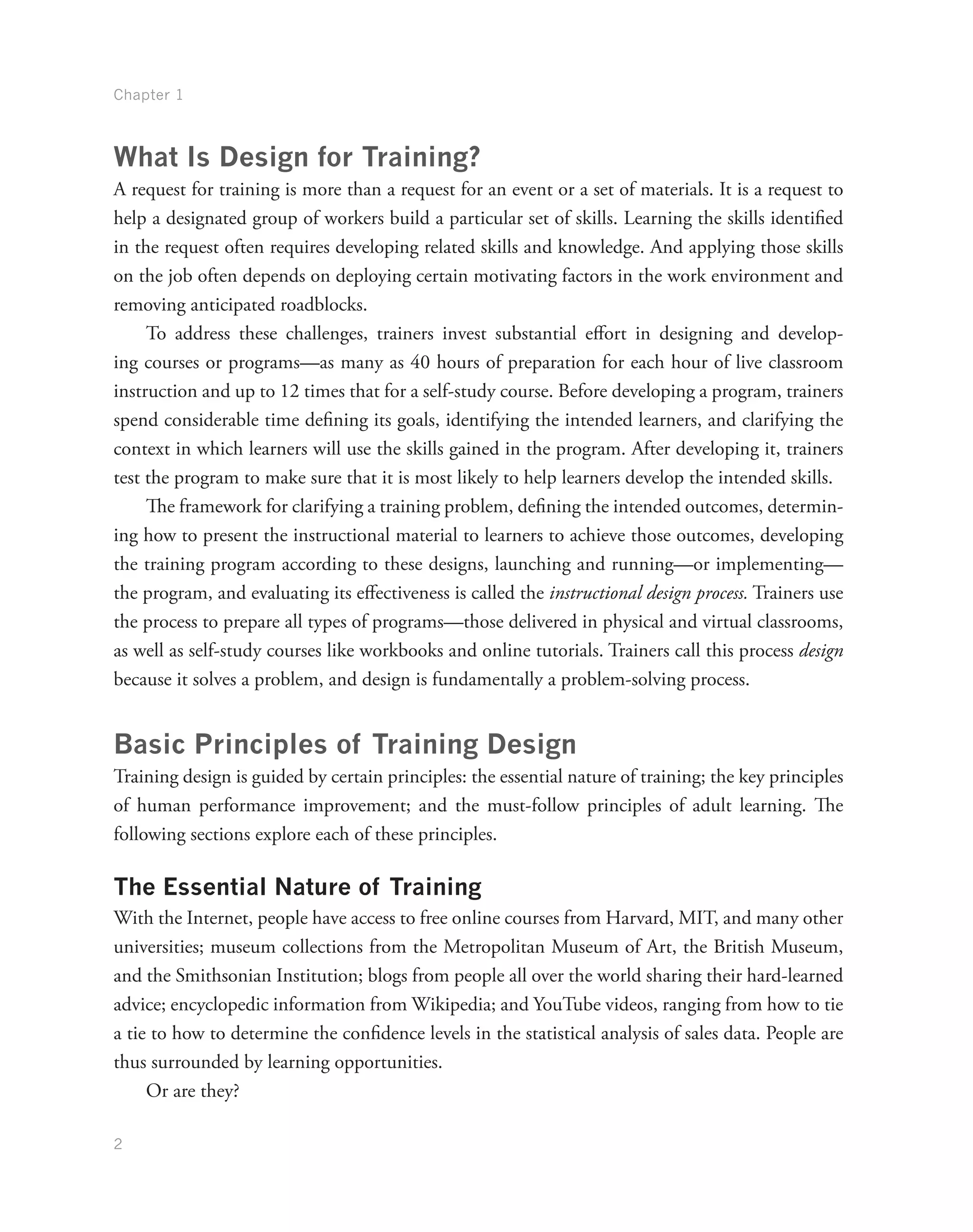 Chapter 1
2
What Is Design for Training?
A request for training is more than a request for an event or a set of materials. It is a request to
help a designated group of workers build a particular set of skills. Learning the skills identified
in the request often requires developing related skills and knowledge. And applying those skills
on the job often depends on deploying certain motivating factors in the work environment and
removing anticipated roadblocks.
To address these challenges, trainers invest substantial effort in designing and develop-
ing courses or programs—as many as 40 hours of preparation for each hour of live classroom
instruction and up to 12 times that for a self-study course. Before developing a program, trainers
spend considerable time defining its goals, identifying the intended learners, and clarifying the
context in which learners will use the skills gained in the program. After developing it, trainers
test the program to make sure that it is most likely to help learners develop the intended skills.
The framework for clarifying a training problem, defining the intended outcomes, determin-
ing how to present the instructional material to learners to achieve those outcomes, developing
the training program according to these designs, launching and running—or implementing—
the program, and evaluating its effectiveness is called the instructional design process. Trainers use
the process to prepare all types of programs—those delivered in physical and virtual classrooms,
as well as self-study courses like workbooks and online tutorials. Trainers call this process design
because it solves a problem, and design is fundamentally a problem-solving process.
Basic Principles of Training Design
Training design is guided by certain principles: the essential nature of training; the key principles
of human performance improvement; and the must-follow principles of adult learning. The
following sections explore each of these principles.
The Essential Nature of Training
With the Internet, people have access to free online courses from Harvard, MIT, and many other
universities; museum collections from the Metropolitan Museum of Art, the British Museum,
and the Smithsonian Institution; blogs from people all over the world sharing their hard-learned
advice; encyclopedic information from Wikipedia; and YouTube videos, ranging from how to tie
a tie to how to determine the confidence levels in the statistical analysis of sales data. People are
thus surrounded by learning opportunities.
Or are they?
 