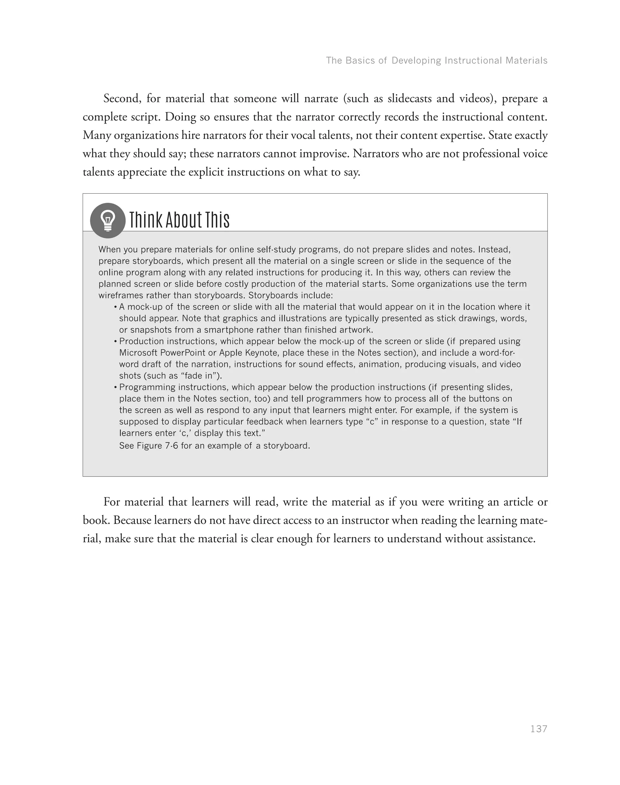 The Basics of Developing Instructional Materials
137
Second, for material that someone will narrate (such as slidecasts and videos), prepare a
complete script. Doing so ensures that the narrator correctly records the instructional content.
Many organizations hire narrators for their vocal talents, not their content expertise. State exactly
what they should say; these narrators cannot improvise. Narrators who are not professional voice
talents appreciate the explicit instructions on what to say.
When you prepare materials for online self-study programs, do not prepare slides and notes. Instead,
prepare storyboards, which present all the material on a single screen or slide in the sequence of the
online program along with any related instructions for producing it. In this way, others can review the
planned screen or slide before costly production of the material starts. Some organizations use the term
wireframes rather than storyboards. Storyboards include:
•	A mock-up of the screen or slide with all the material that would appear on it in the location where it
should appear. Note that graphics and illustrations are typically presented as stick drawings, words,
or snapshots from a smartphone rather than finished artwork.
•	Production instructions, which appear below the mock-up of the screen or slide (if prepared using
Microsoft PowerPoint or Apple Keynote, place these in the Notes section), and include a word-for-
word draft of the narration, instructions for sound effects, animation, producing visuals, and video
shots (such as “fade in”).
•	Programming instructions, which appear below the production instructions (if presenting slides,
place them in the Notes section, too) and tell programmers how to process all of the buttons on
the screen as well as respond to any input that learners might enter. For example, if the system is
supposed to display particular feedback when learners type “c” in response to a question, state “If
learners enter ‘c,’ display this text.”
See Figure 7-6 for an example of a storyboard.
Think About This
For material that learners will read, write the material as if you were writing an article or
book. Because learners do not have direct access to an instructor when reading the learning mate-
rial, make sure that the material is clear enough for learners to understand without assistance.
 