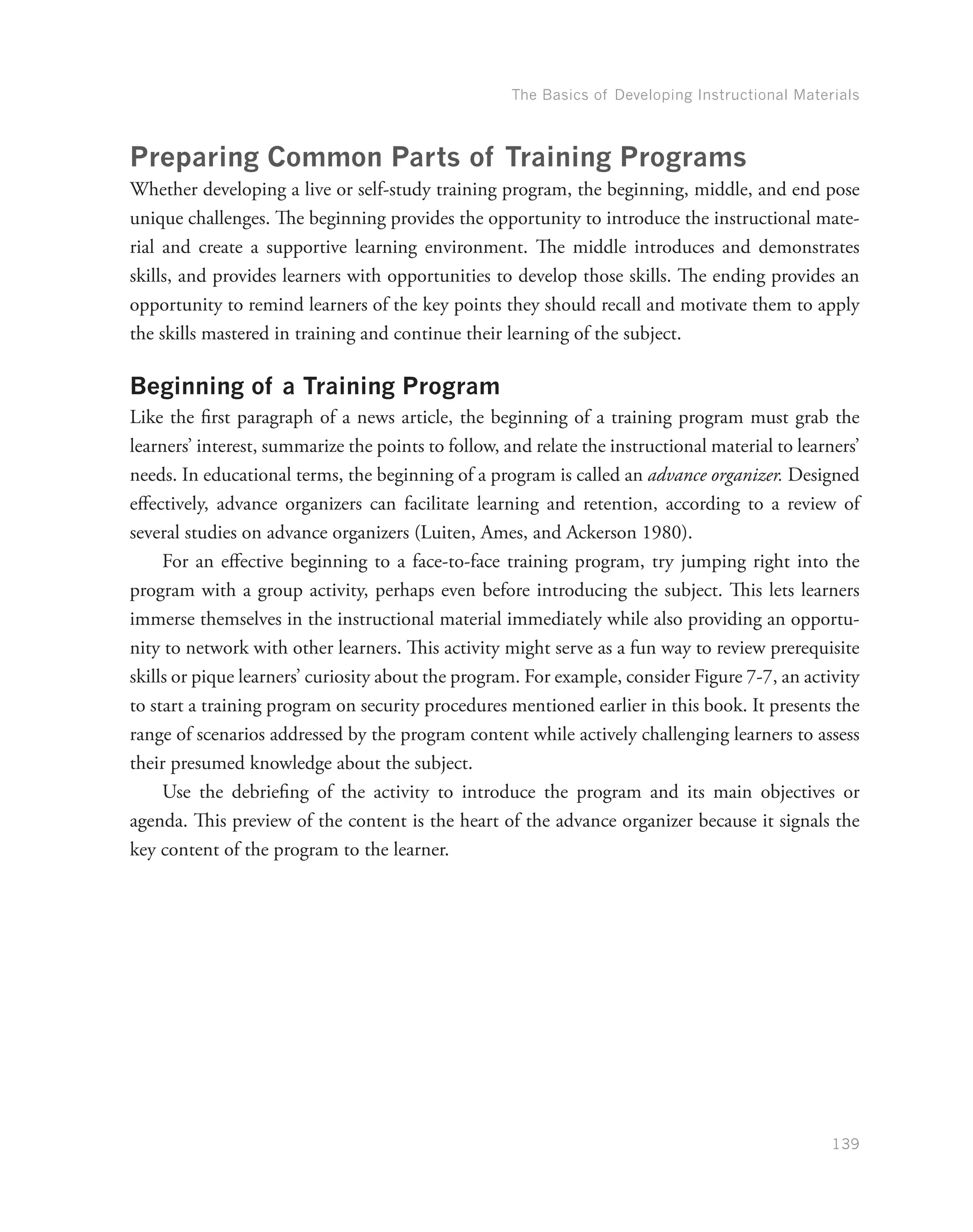 The Basics of Developing Instructional Materials
139
Preparing Common Parts of Training Programs
Whether developing a live or self-study training program, the beginning, middle, and end pose
unique challenges. The beginning provides the opportunity to introduce the instructional mate-
rial and create a supportive learning environment. The middle introduces and demonstrates
skills, and provides learners with opportunities to develop those skills. The ending provides an
opportunity to remind learners of the key points they should recall and motivate them to apply
the skills mastered in training and continue their learning of the subject.
Beginning of a Training Program
Like the first paragraph of a news article, the beginning of a training program must grab the
learners’ interest, summarize the points to follow, and relate the instructional material to learners’
needs. In educational terms, the beginning of a program is called an advance organizer. Designed
effectively, advance organizers can facilitate learning and retention, according to a review of
several studies on advance organizers (Luiten, Ames, and Ackerson 1980).
For an effective beginning to a face-to-face training program, try jumping right into the
program with a group activity, perhaps even before introducing the subject. This lets learners
immerse themselves in the instructional material immediately while also providing an opportu-
nity to network with other learners. This activity might serve as a fun way to review prerequisite
skills or pique learners’ curiosity about the program. For example, consider Figure 7-7, an activity
to start a training program on security procedures mentioned earlier in this book. It presents the
range of scenarios addressed by the program content while actively challenging learners to assess
their presumed knowledge about the subject.
Use the debriefing of the activity to introduce the program and its main objectives or
agenda. This preview of the content is the heart of the advance organizer because it signals the
key content of the program to the learner.
 