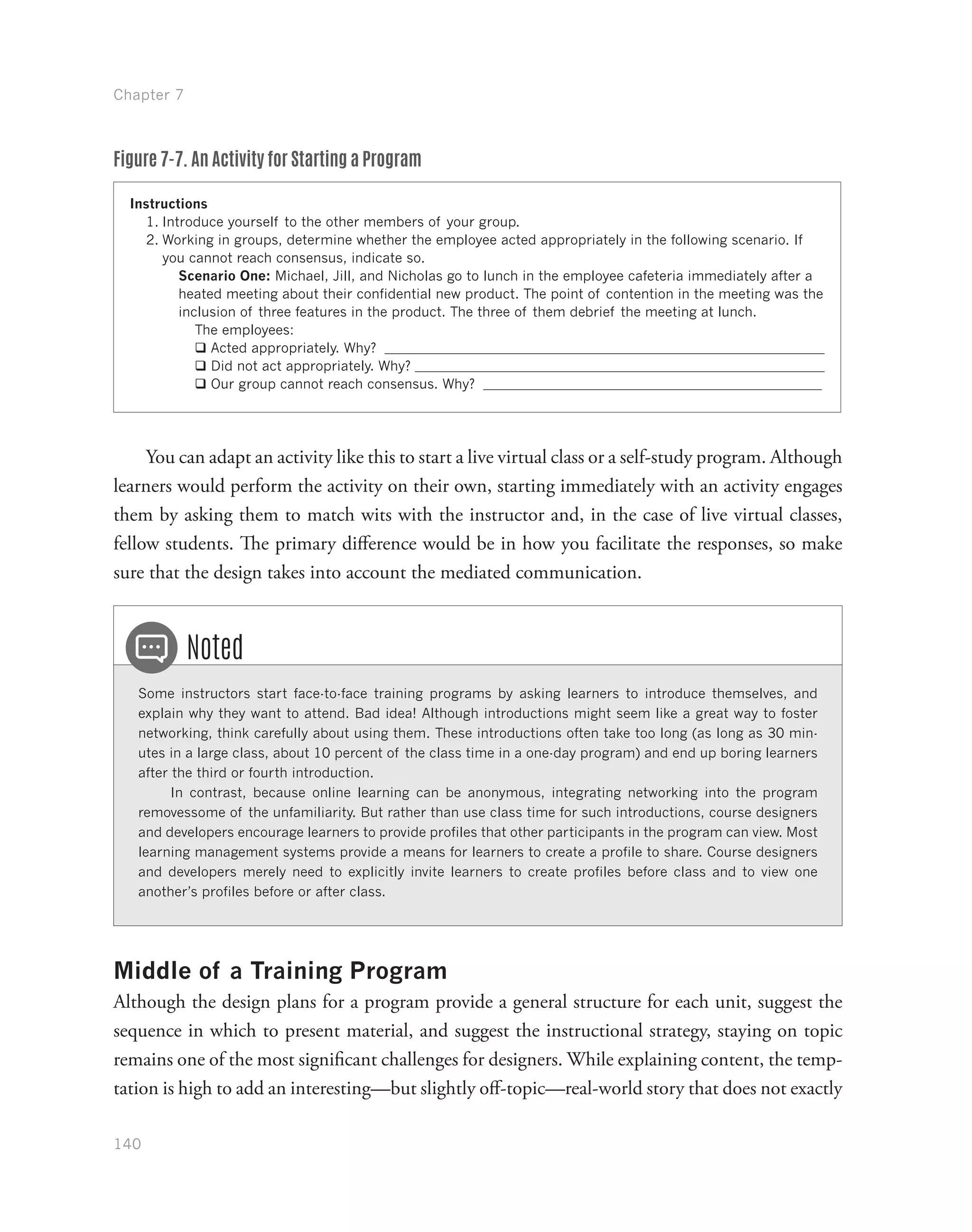 Chapter 7
140
Figure 7-7. An Activity for Starting a Program
Instructions
1.	Introduce yourself to the other members of your group.
2.	Working in groups, determine whether the employee acted appropriately in the following scenario. If
you cannot reach consensus, indicate so.
Scenario One: Michael, Jill, and Nicholas go to lunch in the employee cafeteria immediately after a
heated meeting about their confidential new product. The point of contention in the meeting was the
inclusion of three features in the product. The three of them debrief the meeting at lunch.
The employees:
qq Acted appropriately. Why?
qq Did not act appropriately. Why?
qq Our group cannot reach consensus. Why?
You can adapt an activity like this to start a live virtual class or a self-study program. Although
learners would perform the activity on their own, starting immediately with an activity engages
them by asking them to match wits with the instructor and, in the case of live virtual classes,
fellow students. The primary difference would be in how you facilitate the responses, so make
sure that the design takes into account the mediated communication.
Some instructors start face-to-face training programs by asking learners to introduce themselves, and
explain why they want to attend. Bad idea! Although introductions might seem like a great way to foster
networking, think carefully about using them. These introductions often take too long (as long as 30 min-
utes in a large class, about 10 percent of the class time in a one-day program) and end up boring learners
after the third or fourth introduction.
In contrast, because online learning can be anonymous, integrating networking into the program
removessome of the unfamiliarity. But rather than use class time for such introductions, course designers
and developers encourage learners to provide profiles that other participants in the program can view. Most
learning management systems provide a means for learners to create a profile to share. Course designers
and developers merely need to explicitly invite learners to create profiles before class and to view one
another’s profiles before or after class.
Noted
Middle of a Training Program
Although the design plans for a program provide a general structure for each unit, suggest the
sequence in which to present material, and suggest the instructional strategy, staying on topic
remains one of the most significant challenges for designers. While explaining content, the temp-
tation is high to add an interesting—but slightly off-topic—real-world story that does not exactly
 