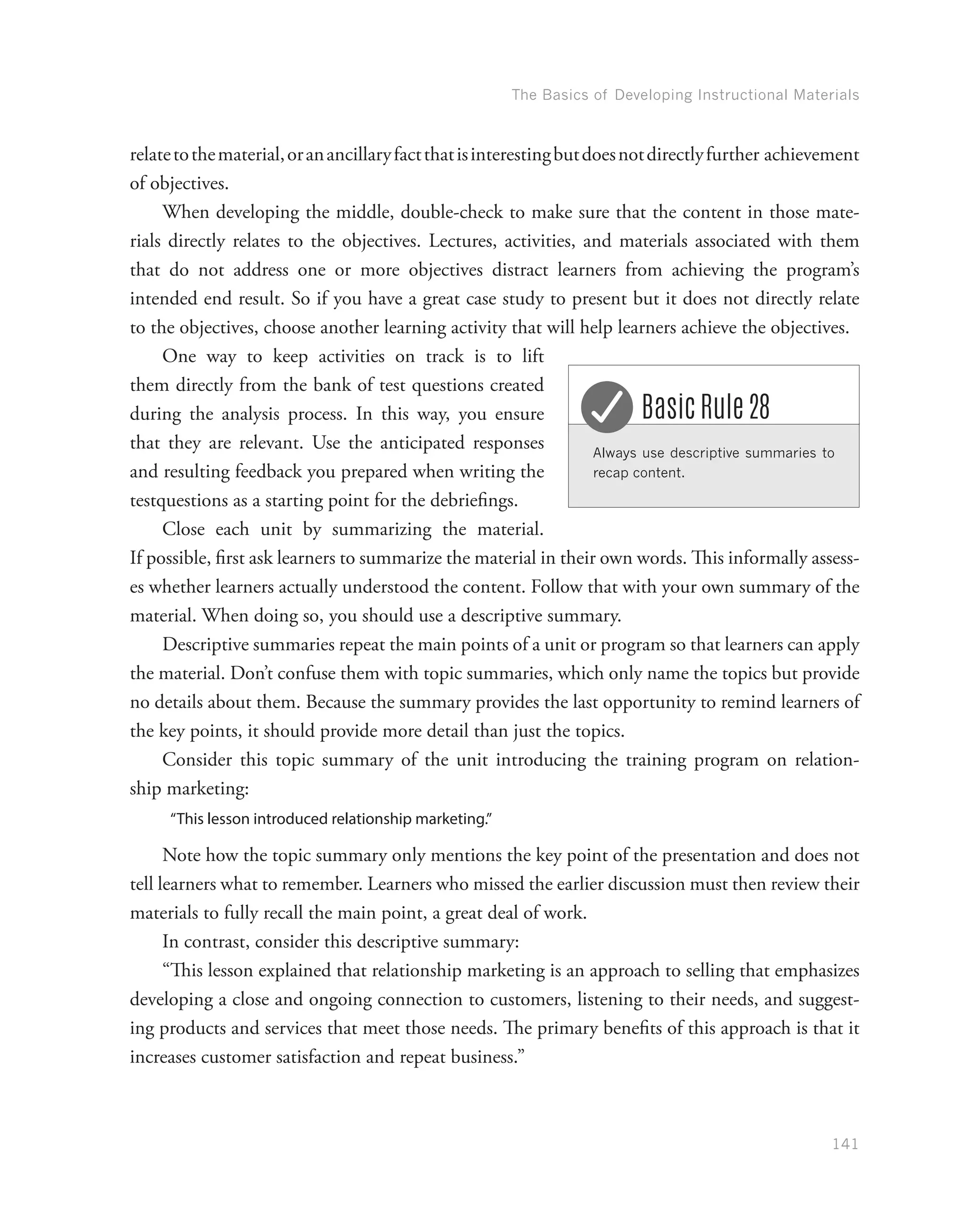 The Basics of Developing Instructional Materials
141
relatetothematerial,oranancillaryfactthatisinterestingbutdoesnotdirectlyfurther achievement
of objectives.
When developing the middle, double-check to make sure that the content in those mate-
rials directly relates to the objectives. Lectures, activities, and materials associated with them
that do not address one or more objectives distract learners from achieving the program’s
intended end result. So if you have a great case study to present but it does not directly relate
to the objectives, choose another learning activity that will help learners achieve the objectives.
One way to keep activities on track is to lift
them directly from the bank of test questions created
during the analysis process. In this way, you ensure
that they are relevant. Use the anticipated responses
and resulting feedback you prepared when writing the
testquestions as a starting point for the debriefings.
Close each unit by summarizing the material.
If possible, first ask learners to summarize the material in their own words. This informally assess-
es whether learners actually understood the content. Follow that with your own summary of the
material. When doing so, you should use a descriptive summary.
Descriptive summaries repeat the main points of a unit or program so that learners can apply
the material. Don’t confuse them with topic summaries, which only name the topics but provide
no details about them. Because the summary provides the last opportunity to remind learners of
the key points, it should provide more detail than just the topics.
Consider this topic summary of the unit introducing the training program on relation-
ship marketing:
“This lesson introduced relationship marketing.”
Note how the topic summary only mentions the key point of the presentation and does not
tell learners what to remember. Learners who missed the earlier discussion must then review their
materials to fully recall the main point, a great deal of work.
In contrast, consider this descriptive summary:
“This lesson explained that relationship marketing is an approach to selling that emphasizes
developing a close and ongoing connection to customers, listening to their needs, and suggest-
ing products and services that meet those needs. The primary benefits of this approach is that it
increases customer satisfaction and repeat business.”
Always use descriptive summaries to
recap content.
Basic Rule 28
 