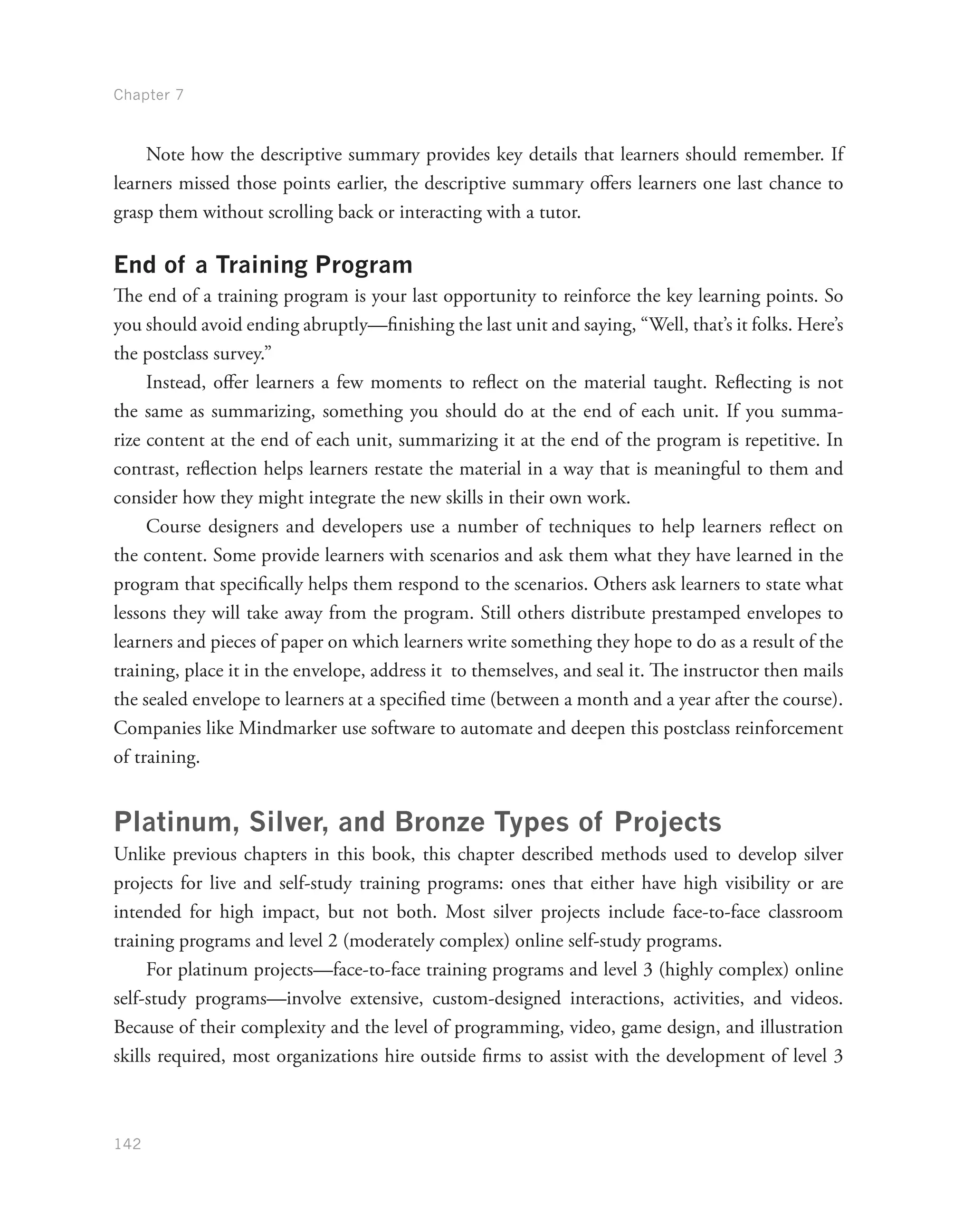 Chapter 7
142
Note how the descriptive summary provides key details that learners should remember. If
learners missed those points earlier, the descriptive summary offers learners one last chance to
grasp them without scrolling back or interacting with a tutor.
End of a Training Program
The end of a training program is your last opportunity to reinforce the key learning points. So
you should avoid ending abruptly—finishing the last unit and saying, “Well, that’s it folks. Here’s
the postclass survey.”
Instead, offer learners a few moments to reflect on the material taught. Reflecting is not
the same as summarizing, something you should do at the end of each unit. If you summa-
rize content at the end of each unit, summarizing it at the end of the program is repetitive. In
contrast, reflection helps learners restate the material in a way that is meaningful to them and
consider how they might integrate the new skills in their own work.
Course designers and developers use a number of techniques to help learners reflect on
the content. Some provide learners with scenarios and ask them what they have learned in the
program that specifically helps them respond to the scenarios. Others ask learners to state what
lessons they will take away from the program. Still others distribute prestamped envelopes to
learners and pieces of paper on which learners write something they hope to do as a result of the
training, place it in the envelope, address it to themselves, and seal it. The instructor then mails
the sealed envelope to learners at a specified time (between a month and a year after the course).
Companies like Mindmarker use software to automate and deepen this postclass reinforcement
of training.
Platinum, Silver, and Bronze Types of Projects
Unlike previous chapters in this book, this chapter described methods used to develop silver
projects for live and self-study training programs: ones that either have high visibility or are
intended for high impact, but not both. Most silver projects include face-to-face classroom
training programs and level 2 (moderately complex) online self-study programs.
For platinum projects—face-to-face training programs and level 3 (highly complex) online
self-study programs—involve extensive, custom-designed interactions, activities, and videos.
Because of their complexity and the level of programming, video, game design, and illustration
skills required, most organizations hire outside firms to assist with the development of level 3
 