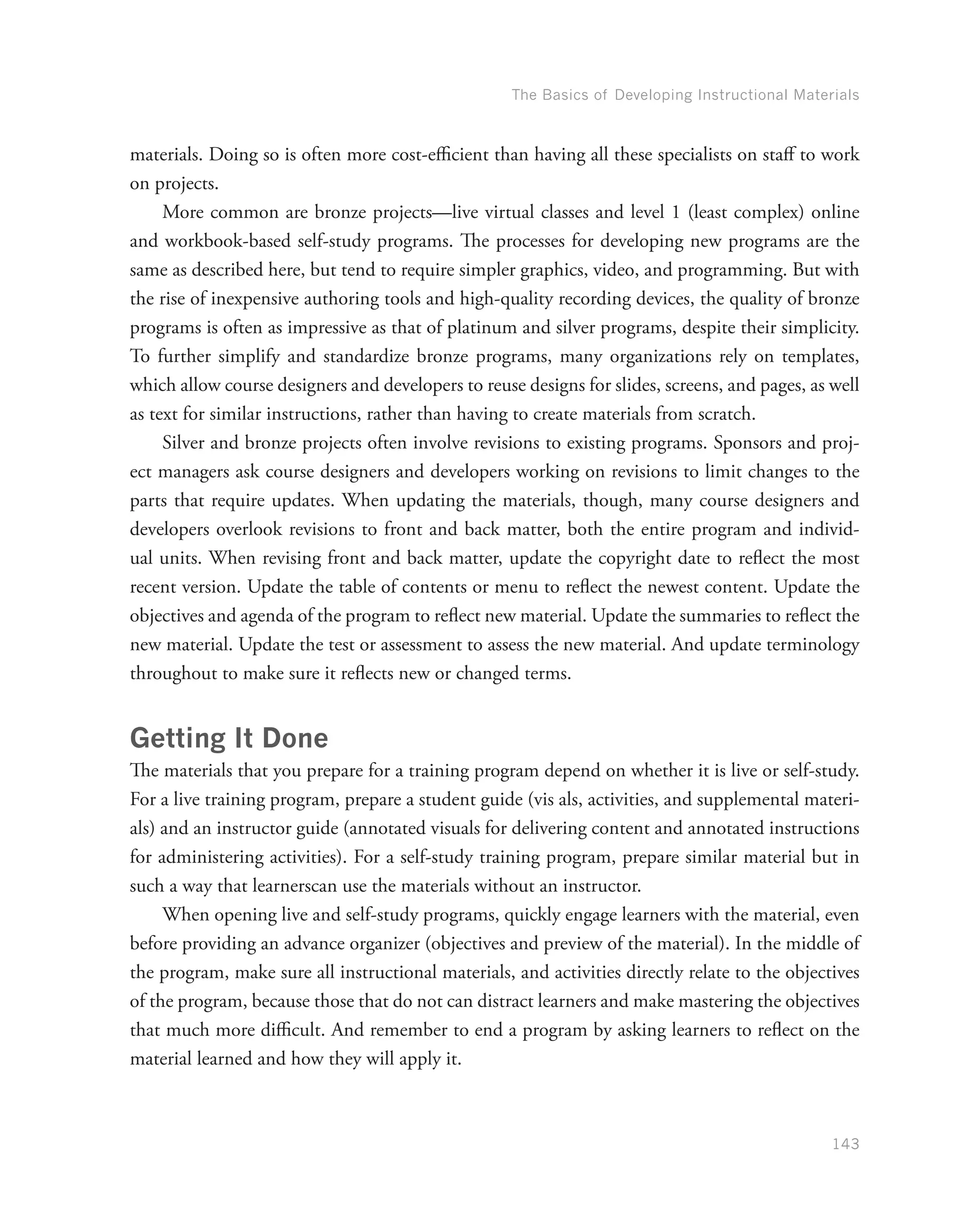 The Basics of Developing Instructional Materials
143
materials. Doing so is often more cost-efficient than having all these specialists on staff to work
on projects.
More common are bronze projects—live virtual classes and level 1 (least complex) online
and workbook-based self-study programs. The processes for developing new programs are the
same as described here, but tend to require simpler graphics, video, and programming. But with
the rise of inexpensive authoring tools and high-quality recording devices, the quality of bronze
programs is often as impressive as that of platinum and silver programs, despite their simplicity.
To further simplify and standardize bronze programs, many organizations rely on templates,
which allow course designers and developers to reuse designs for slides, screens, and pages, as well
as text for similar instructions, rather than having to create materials from scratch.
Silver and bronze projects often involve revisions to existing programs. Sponsors and proj-
ect managers ask course designers and developers working on revisions to limit changes to the
parts that require updates. When updating the materials, though, many course designers and
developers overlook revisions to front and back matter, both the entire program and individ-
ual units. When revising front and back matter, update the copyright date to reflect the most
recent version. Update the table of contents or menu to reflect the newest content. Update the
objectives and agenda of the program to reflect new material. Update the summaries to reflect the
new material. Update the test or assessment to assess the new material. And update terminology
throughout to make sure it reflects new or changed terms.
Getting It Done
The materials that you prepare for a training program depend on whether it is live or self-study.
For a live training program, prepare a student guide (vis als, activities, and supplemental materi-
als) and an instructor guide (annotated visuals for delivering content and annotated instructions
for administering activities). For a self-study training program, prepare similar material but in
such a way that learnerscan use the materials without an instructor.
When opening live and self-study programs, quickly engage learners with the material, even
before providing an advance organizer (objectives and preview of the material). In the middle of
the program, make sure all instructional materials, and activities directly relate to the objectives
of the program, because those that do not can distract learners and make mastering the objectives
that much more difficult. And remember to end a program by asking learners to reflect on the
material learned and how they will apply it.
 