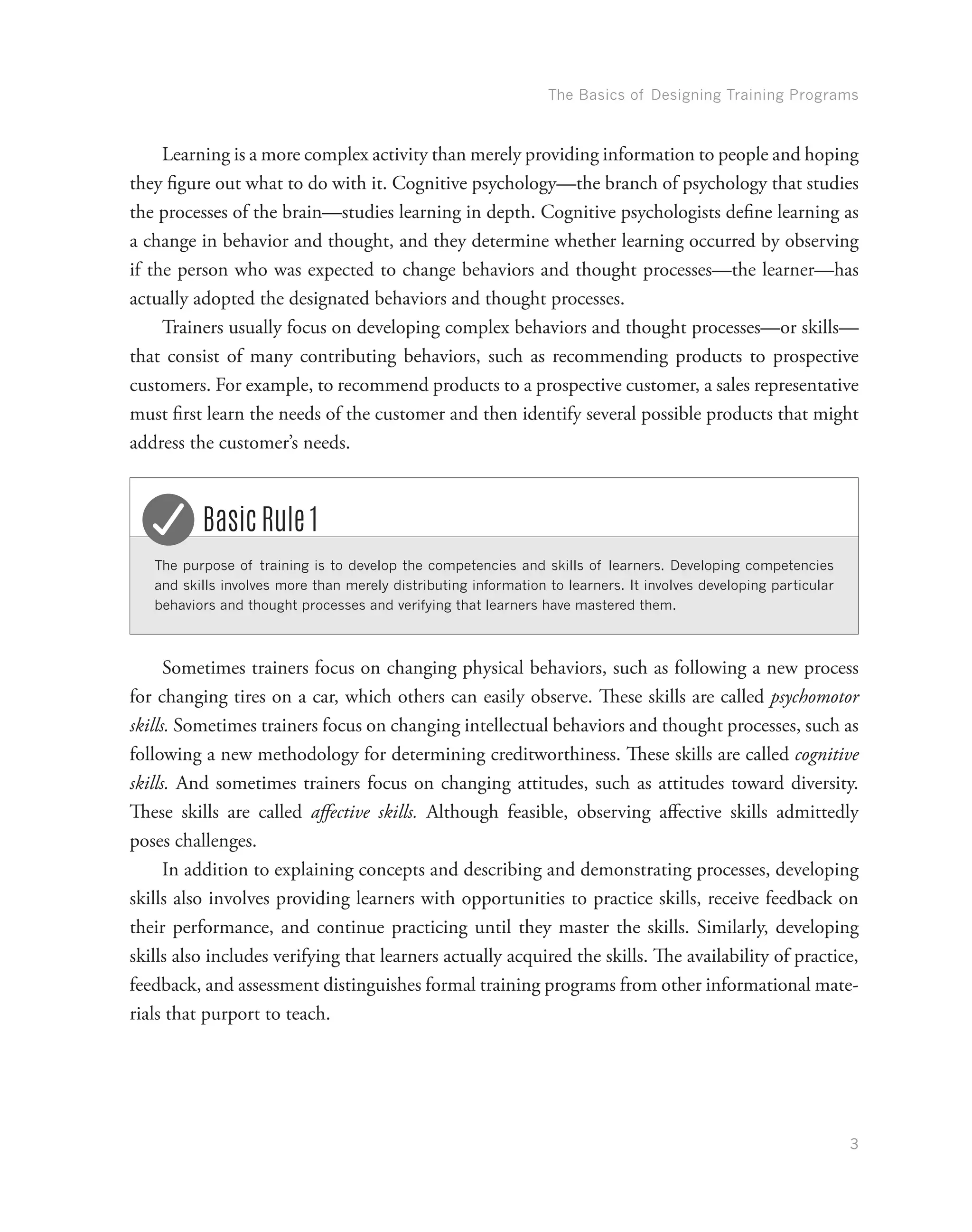 The Basics of Designing Training Programs
3
Learning is a more complex activity than merely providing information to people and hoping
they figure out what to do with it. Cognitive psychology—the branch of psychology that studies
the processes of the brain—studies learning in depth. Cognitive psychologists define learning as
a change in behavior and thought, and they determine whether learning occurred by observing
if the person who was expected to change behaviors and thought processes—the learner—has
actually adopted the designated behaviors and thought processes.
Trainers usually focus on developing complex behaviors and thought processes—or skills—
that consist of many contributing behaviors, such as recommending products to prospective
customers. For example, to recommend products to a prospective customer, a sales representative
must first learn the needs of the customer and then identify several possible products that might
address the customer’s needs.
The purpose of training is to develop the competencies and skills of learners. Developing competencies
and skills involves more than merely distributing information to learners. It involves developing particular
behaviors and thought processes and verifying that learners have mastered them.
Basic Rule 1
Sometimes trainers focus on changing physical behaviors, such as following a new process
for changing tires on a car, which others can easily observe. These skills are called psychomotor
skills. Sometimes trainers focus on changing intellectual behaviors and thought processes, such as
following a new methodology for determining creditworthiness. These skills are called cognitive
skills. And sometimes trainers focus on changing attitudes, such as attitudes toward diversity.
These skills are called affective skills. Although feasible, observing affective skills admittedly
poses challenges.
In addition to explaining concepts and describing and demonstrating processes, developing
skills also involves providing learners with opportunities to practice skills, receive feedback on
their performance, and continue practicing until they master the skills. Similarly, developing
skills also includes verifying that learners actually acquired the skills. The availability of practice,
feedback, and assessment distinguishes formal training programs from other informational mate-
rials that purport to teach.
 