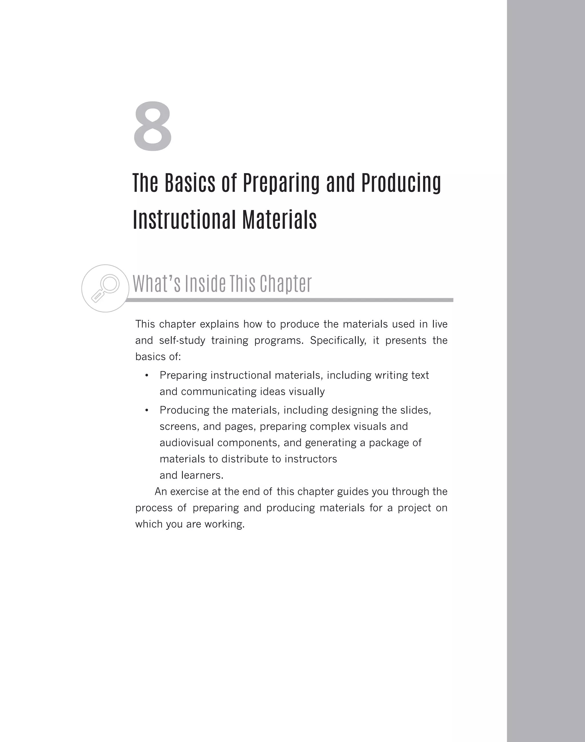 What’s Inside This Chapter
This chapter explains how to produce the materials used in live
and self-study training programs. Specifically, it presents the
basics of:
•	 Preparing instructional materials, including writing text
and communicating ideas visually
•	 Producing the materials, including designing the slides,
screens, and pages, preparing complex visuals and
audiovisual components, and generating a package of
materials to distribute to instructors
and learners.
An exercise at the end of this chapter guides you through the
process of preparing and producing materials for a project on
which you are working.
8
The Basics of Preparing and Producing
Instructional Materials
 