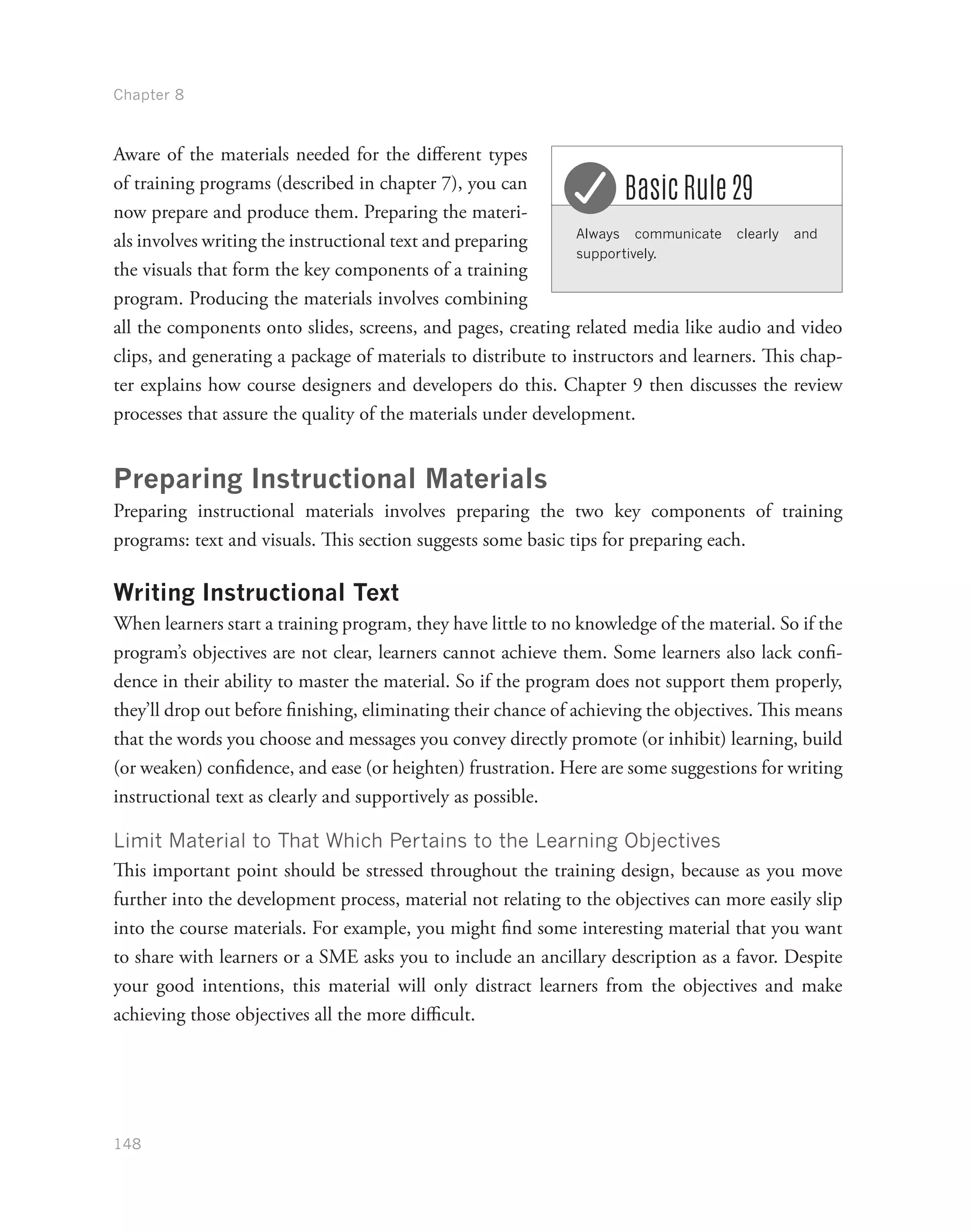 Chapter 8
148
Aware of the materials needed for the different types
of training programs (described in chapter 7), you can
now prepare and produce them. Preparing the materi-
als involves writing the instructional text and preparing
the visuals that form the key components of a training
program. Producing the materials involves combining
all the components onto slides, screens, and pages, creating related media like audio and video
clips, and generating a package of materials to distribute to instructors and learners. This chap-
ter explains how course designers and developers do this. Chapter 9 then discusses the review
processes that assure the quality of the materials under development.
Preparing Instructional Materials
Preparing instructional materials involves preparing the two key components of training
programs: text and visuals. This section suggests some basic tips for preparing each.
Writing Instructional Text
When learners start a training program, they have little to no knowledge of the material. So if the
program’s objectives are not clear, learners cannot achieve them. Some learners also lack confi-
dence in their ability to master the material. So if the program does not support them properly,
they’ll drop out before finishing, eliminating their chance of achieving the objectives. This means
that the words you choose and messages you convey directly promote (or inhibit) learning, build
(or weaken) confidence, and ease (or heighten) frustration. Here are some suggestions for writing
instructional text as clearly and supportively as possible.
Limit Material to That Which Pertains to the Learning Objectives
This important point should be stressed throughout the training design, because as you move
further into the development process, material not relating to the objectives can more easily slip
into the course materials. For example, you might find some interesting material that you want
to share with learners or a SME asks you to include an ancillary description as a favor. Despite
your good intentions, this material will only distract learners from the objectives and make
achieving those objectives all the more difficult.
Always communicate clearly and
supportively.
Basic Rule 29
 
