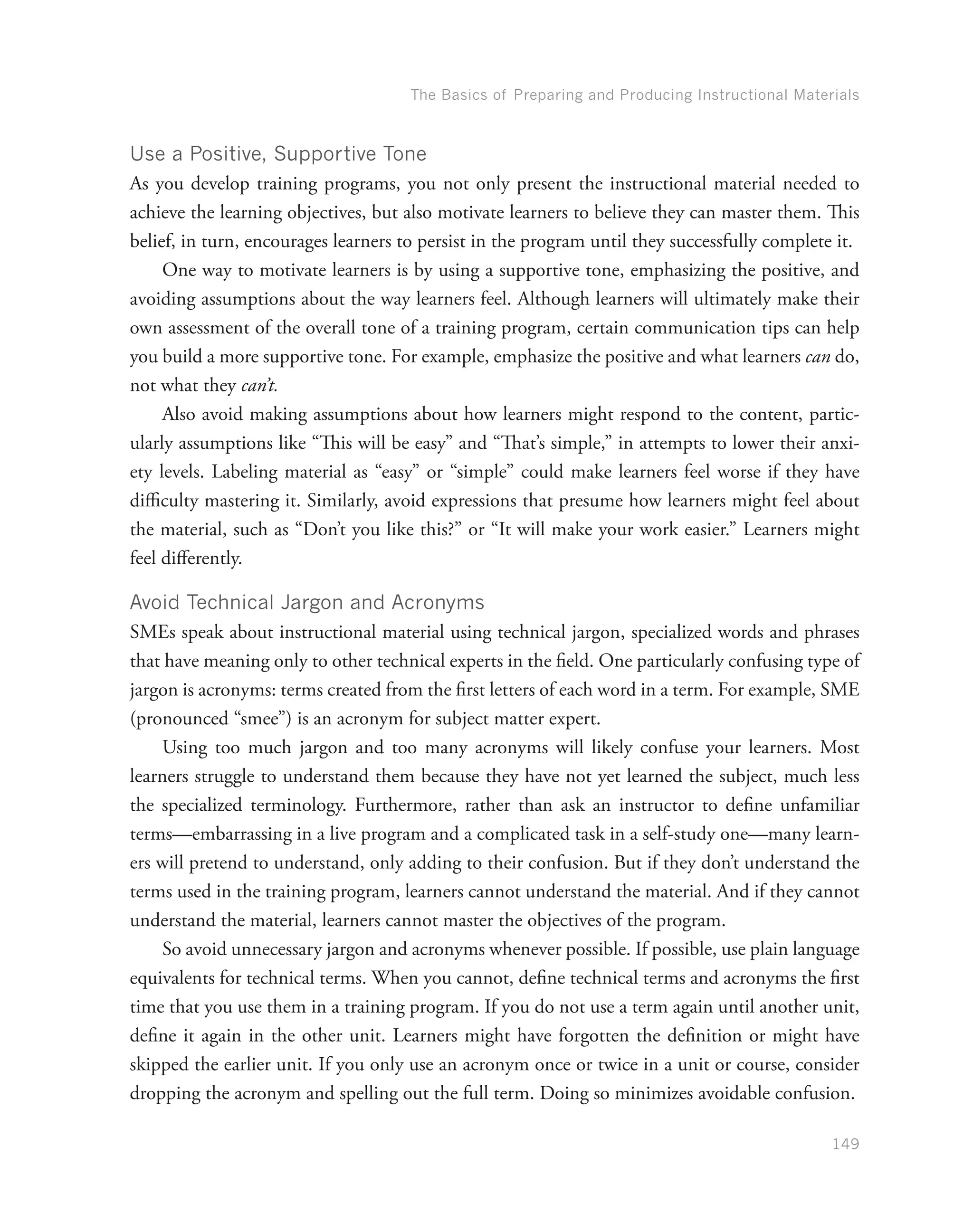 The Basics of Preparing and Producing Instructional Materials
149
Use a Positive, Supportive Tone
As you develop training programs, you not only present the instructional material needed to
achieve the learning objectives, but also motivate learners to believe they can master them. This
belief, in turn, encourages learners to persist in the program until they successfully complete it.
One way to motivate learners is by using a supportive tone, emphasizing the positive, and
avoiding assumptions about the way learners feel. Although learners will ultimately make their
own assessment of the overall tone of a training program, certain communication tips can help
you build a more supportive tone. For example, emphasize the positive and what learners can do,
not what they can’t.
Also avoid making assumptions about how learners might respond to the content, partic-
ularly assumptions like “This will be easy” and “That’s simple,” in attempts to lower their anxi-
ety levels. Labeling material as “easy” or “simple” could make learners feel worse if they have
difficulty mastering it. Similarly, avoid expressions that presume how learners might feel about
the material, such as “Don’t you like this?” or “It will make your work easier.” Learners might
feel differently.
Avoid Technical Jargon and Acronyms
SMEs speak about instructional material using technical jargon, specialized words and phrases
that have meaning only to other technical experts in the field. One particularly confusing type of
jargon is acronyms: terms created from the first letters of each word in a term. For example, SME
(pronounced “smee”) is an acronym for subject matter expert.
Using too much jargon and too many acronyms will likely confuse your learners. Most
learners struggle to understand them because they have not yet learned the subject, much less
the specialized terminology. Furthermore, rather than ask an instructor to define unfamiliar
terms—embarrassing in a live program and a complicated task in a self-study one—many learn-
ers will pretend to understand, only adding to their confusion. But if they don’t understand the
terms used in the training program, learners cannot understand the material. And if they cannot
understand the material, learners cannot master the objectives of the program.
So avoid unnecessary jargon and acronyms whenever possible. If possible, use plain language
equivalents for technical terms. When you cannot, define technical terms and acronyms the first
time that you use them in a training program. If you do not use a term again until another unit,
define it again in the other unit. Learners might have forgotten the definition or might have
skipped the earlier unit. If you only use an acronym once or twice in a unit or course, consider
dropping the acronym and spelling out the full term. Doing so minimizes avoidable confusion.
 