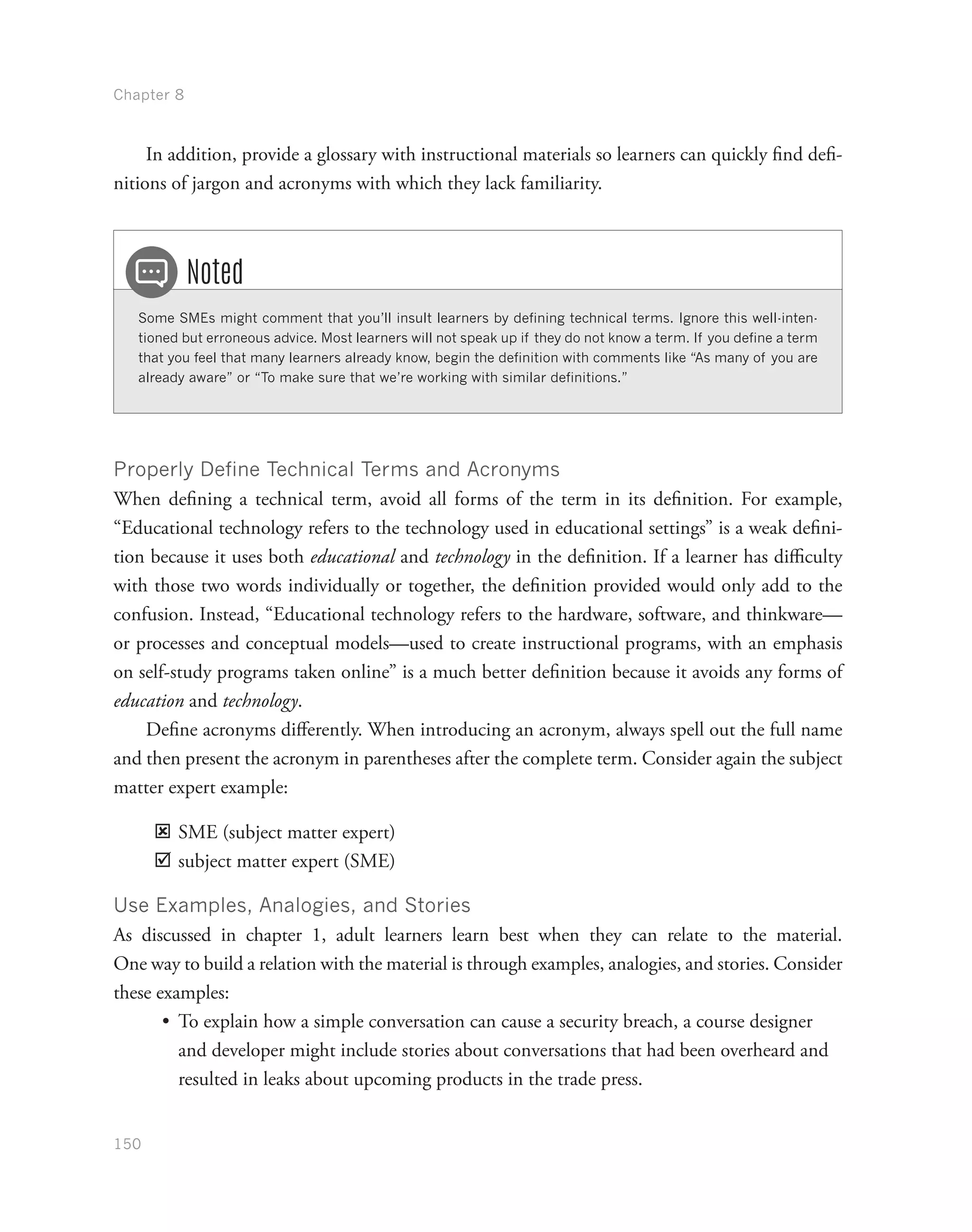 Chapter 8
150
In addition, provide a glossary with instructional materials so learners can quickly find defi-
nitions of jargon and acronyms with which they lack familiarity.
Some SMEs might comment that you’ll insult learners by defining technical terms. Ignore this well-inten-
tioned but erroneous advice. Most learners will not speak up if they do not know a term. If you define a term
that you feel that many learners already know, begin the definition with comments like “As many of you are
already aware” or “To make sure that we’re working with similar definitions.”
Noted
Properly Define Technical Terms and Acronyms
When defining a technical term, avoid all forms of the term in its definition. For example,
“Educational technology refers to the technology used in educational settings” is a weak defini-
tion because it uses both educational and technology in the definition. If a learner has difficulty
with those two words individually or together, the definition provided would only add to the
confusion. Instead, “Educational technology refers to the hardware, software, and thinkware—
or processes and conceptual models—used to create instructional programs, with an emphasis
on self-study programs taken online” is a much better definition because it avoids any forms of
education and technology.
Define acronyms differently. When introducing an acronym, always spell out the full name
and then present the acronym in parentheses after the complete term. Consider again the subject
matter expert example:
ýý SME (subject matter expert)
þþ subject matter expert (SME)
Use Examples, Analogies, and Stories
As discussed in chapter 1, adult learners learn best when they can relate to the material.
One way to build a relation with the material is through examples, analogies, and stories. Consider
these examples:
•	 To explain how a simple conversation can cause a security breach, a course designer
and developer might include stories about conversations that had been overheard and
resulted in leaks about upcoming products in the trade press.
 