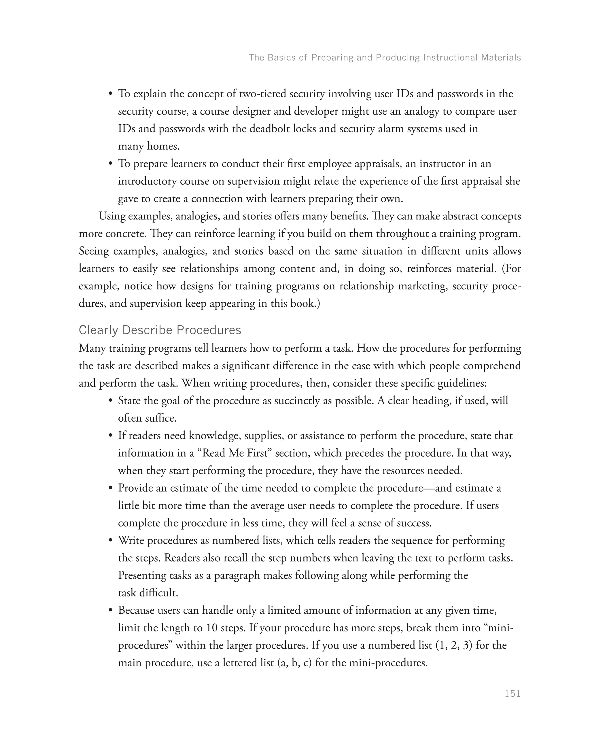The Basics of Preparing and Producing Instructional Materials
151
•	 To explain the concept of two-tiered security involving user IDs and passwords in the
security course, a course designer and developer might use an analogy to compare user
IDs and passwords with the deadbolt locks and security alarm systems used in
many homes.
•	 To prepare learners to conduct their first employee appraisals, an instructor in an
introductory course on supervision might relate the experience of the first appraisal she
gave to create a connection with learners preparing their own.
Using examples, analogies, and stories offers many benefits. They can make abstract concepts
more concrete. They can reinforce learning if you build on them throughout a training program.
Seeing examples, analogies, and stories based on the same situation in different units allows
learners to easily see relationships among content and, in doing so, reinforces material. (For
example, notice how designs for training programs on relationship marketing, security proce-
dures, and supervision keep appearing in this book.)
Clearly Describe Procedures
Many training programs tell learners how to perform a task. How the procedures for performing
the task are described makes a significant difference in the ease with which people comprehend
and perform the task. When writing procedures, then, consider these specific guidelines:
•	 State the goal of the procedure as succinctly as possible. A clear heading, if used, will
often suffice.
•	 If readers need knowledge, supplies, or assistance to perform the procedure, state that
information in a “Read Me First” section, which precedes the procedure. In that way,
when they start performing the procedure, they have the resources needed.
•	 Provide an estimate of the time needed to complete the procedure—and estimate a
little bit more time than the average user needs to complete the procedure. If users
complete the procedure in less time, they will feel a sense of success.
•	 Write procedures as numbered lists, which tells readers the sequence for performing
the steps. Readers also recall the step numbers when leaving the text to perform tasks.
Presenting tasks as a paragraph makes following along while performing the
task difficult.
•	 Because users can handle only a limited amount of information at any given time,
limit the length to 10 steps. If your procedure has more steps, break them into “mini-
procedures” within the larger procedures. If you use a numbered list (1, 2, 3) for the
main procedure, use a lettered list (a, b, c) for the mini-procedures.
 