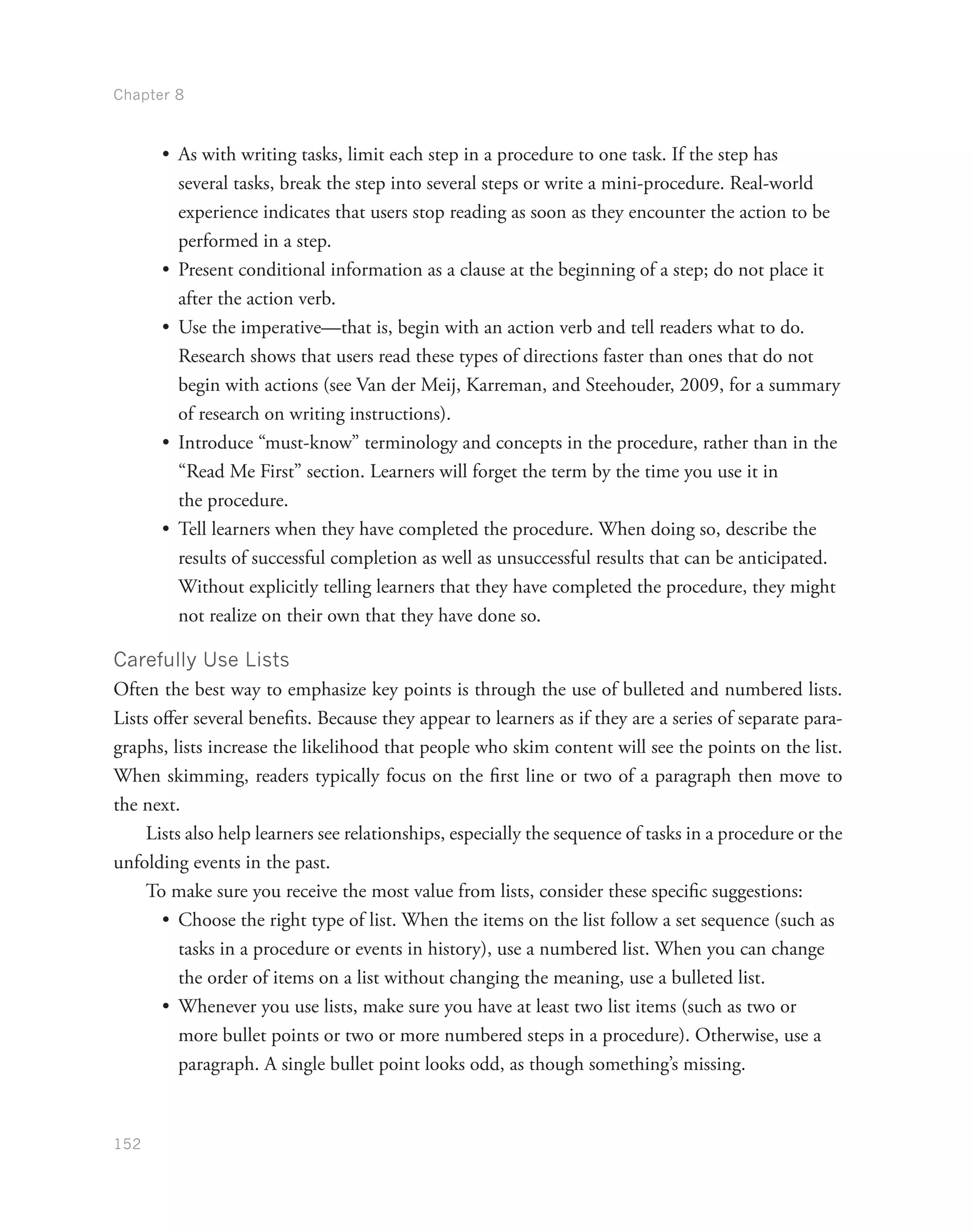 Chapter 8
152
•	 As with writing tasks, limit each step in a procedure to one task. If the step has
several tasks, break the step into several steps or write a mini-procedure. Real-world
experience indicates that users stop reading as soon as they encounter the action to be
performed in a step.
•	 Present conditional information as a clause at the beginning of a step; do not place it
after the action verb.
•	 Use the imperative—that is, begin with an action verb and tell readers what to do.
Research shows that users read these types of directions faster than ones that do not
begin with actions (see Van der Meij, Karreman, and Steehouder, 2009, for a summary
of research on writing instructions).
•	 Introduce “must-know” terminology and concepts in the procedure, rather than in the
“Read Me First” section. Learners will forget the term by the time you use it in
the procedure.
•	 Tell learners when they have completed the procedure. When doing so, describe the
results of successful completion as well as unsuccessful results that can be anticipated.
Without explicitly telling learners that they have completed the procedure, they might
not realize on their own that they have done so.
Carefully Use Lists
Often the best way to emphasize key points is through the use of bulleted and numbered lists.
Lists offer several benefits. Because they appear to learners as if they are a series of separate para-
graphs, lists increase the likelihood that people who skim content will see the points on the list.
When skimming, readers typically focus on the first line or two of a paragraph then move to
the next.
Lists also help learners see relationships, especially the sequence of tasks in a procedure or the
unfolding events in the past.
To make sure you receive the most value from lists, consider these specific suggestions:
•	 Choose the right type of list. When the items on the list follow a set sequence (such as
tasks in a procedure or events in history), use a numbered list. When you can change
the order of items on a list without changing the meaning, use a bulleted list.
•	 Whenever you use lists, make sure you have at least two list items (such as two or
more bullet points or two or more numbered steps in a procedure). Otherwise, use a
paragraph. A single bullet point looks odd, as though something’s missing.
 