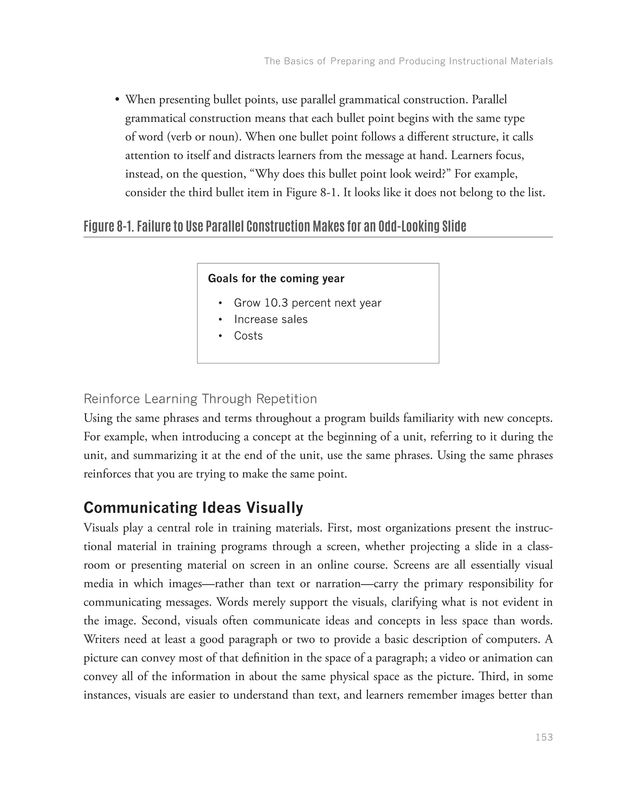 The Basics of Preparing and Producing Instructional Materials
153
•	 When presenting bullet points, use parallel grammatical construction. Parallel
grammatical construction means that each bullet point begins with the same type
of word (verb or noun). When one bullet point follows a different structure, it calls
attention to itself and distracts learners from the message at hand. Learners focus,
instead, on the question, “Why does this bullet point look weird?” For example,
consider the third bullet item in Figure 8-1. It looks like it does not belong to the list.
Figure 8-1. Failure to Use Parallel Construction Makes for an Odd-Looking Slide
Goals for the coming year
•	 Grow 10.3 percent next year
•	 Increase sales
•	 Costs
Reinforce Learning Through Repetition
Using the same phrases and terms throughout a program builds familiarity with new concepts.
For example, when introducing a concept at the beginning of a unit, referring to it during the
unit, and summarizing it at the end of the unit, use the same phrases. Using the same phrases
reinforces that you are trying to make the same point.
Communicating Ideas Visually
Visuals play a central role in training materials. First, most organizations present the instruc-
tional material in training programs through a screen, whether projecting a slide in a class-
room or presenting material on screen in an online course. Screens are all essentially visual
media in which images—rather than text or narration—carry the primary responsibility for
communicating messages. Words merely support the visuals, clarifying what is not evident in
the image. Second, visuals often communicate ideas and concepts in less space than words.
Writers need at least a good paragraph or two to provide a basic description of computers. A
picture can convey most of that definition in the space of a paragraph; a video or animation can
convey all of the information in about the same physical space as the picture. Third, in some
instances, visuals are easier to understand than text, and learners remember images better than
 