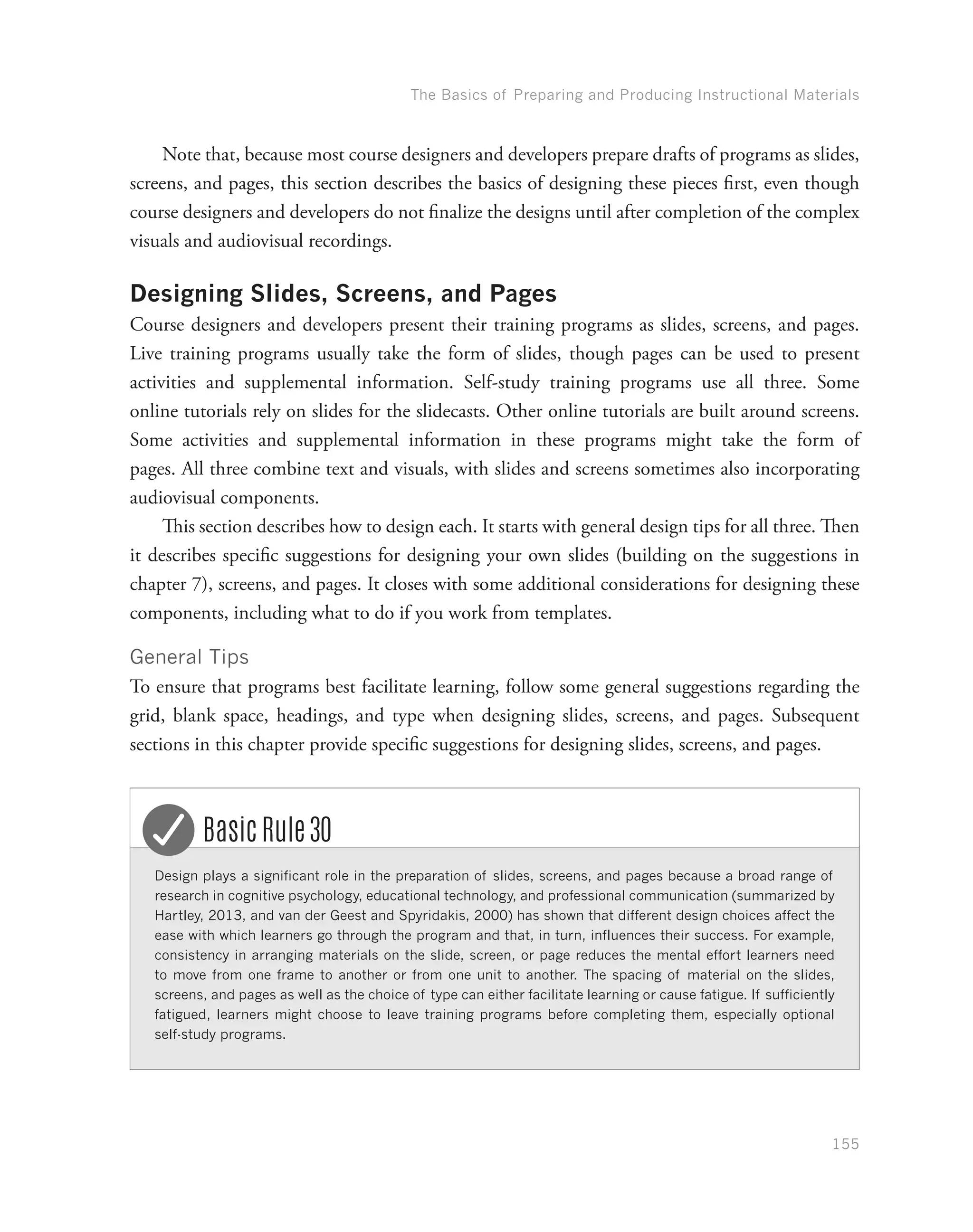 The Basics of Preparing and Producing Instructional Materials
155
Note that, because most course designers and developers prepare drafts of programs as slides,
screens, and pages, this section describes the basics of designing these pieces first, even though
course designers and developers do not finalize the designs until after completion of the complex
visuals and audiovisual recordings.
Designing Slides, Screens, and Pages
Course designers and developers present their training programs as slides, screens, and pages.
Live training programs usually take the form of slides, though pages can be used to present
activities and supplemental information. Self-study training programs use all three. Some
online tutorials rely on slides for the slidecasts. Other online tutorials are built around screens.
Some activities and supplemental information in these programs might take the form of
pages. All three combine text and visuals, with slides and screens sometimes also incorporating
audiovisual components.
This section describes how to design each. It starts with general design tips for all three. Then
it describes specific suggestions for designing your own slides (building on the suggestions in
chapter 7), screens, and pages. It closes with some additional considerations for designing these
components, including what to do if you work from templates.
General Tips
To ensure that programs best facilitate learning, follow some general suggestions regarding the
grid, blank space, headings, and type when designing slides, screens, and pages. Subsequent
sections in this chapter provide specific suggestions for designing slides, screens, and pages.
Design plays a significant role in the preparation of slides, screens, and pages because a broad range of
research in cognitive psychology, educational technology, and professional communication (summarized by
Hartley, 2013, and van der Geest and Spyridakis, 2000) has shown that different design choices affect the
ease with which learners go through the program and that, in turn, influences their success. For example,
consistency in arranging materials on the slide, screen, or page reduces the mental effort learners need
to move from one frame to another or from one unit to another. The spacing of material on the slides,
screens, and pages as well as the choice of type can either facilitate learning or cause fatigue. If sufficiently
fatigued, learners might choose to leave training programs before completing them, especially optional
self-study programs.
Basic Rule 30
 