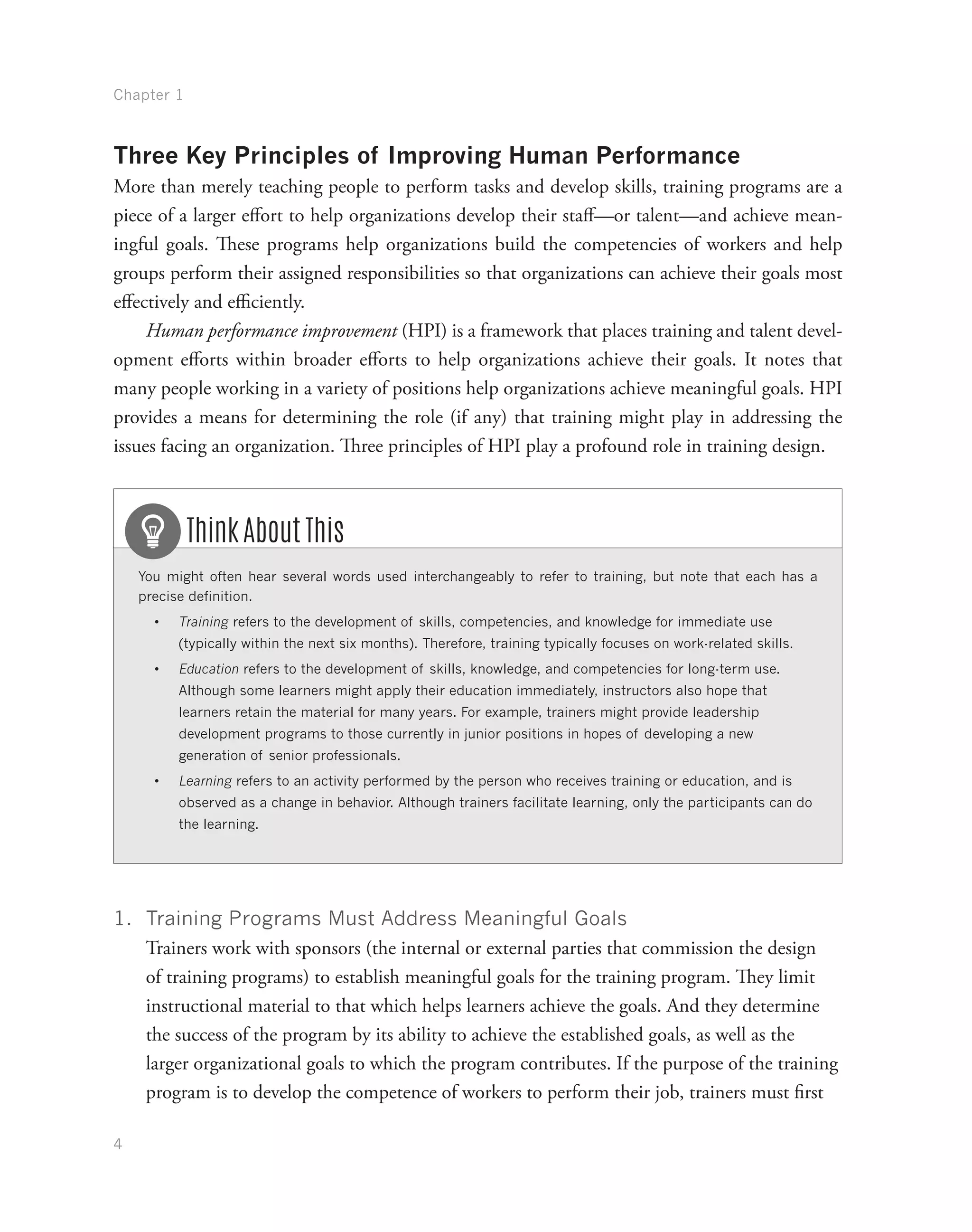 Chapter 1
4
Three Key Principles of Improving Human Performance
More than merely teaching people to perform tasks and develop skills, training programs are a
piece of a larger effort to help organizations develop their staff—or talent—and achieve mean-
ingful goals. These programs help organizations build the competencies of workers and help
groups perform their assigned responsibilities so that organizations can achieve their goals most
effectively and efficiently.
Human performance improvement (HPI) is a framework that places training and talent devel-
opment efforts within broader efforts to help organizations achieve their goals. It notes that
many people working in a variety of positions help organizations achieve meaningful goals. HPI
provides a means for determining the role (if any) that training might play in addressing the
issues facing an organization. Three principles of HPI play a profound role in training design.
You might often hear several words used interchangeably to refer to training, but note that each has a
precise definition.
•	 Training refers to the development of skills, competencies, and knowledge for immediate use
(typically within the next six months). Therefore, training typically focuses on work-related skills.
•	 Education refers to the development of skills, knowledge, and competencies for long-term use.
Although some learners might apply their education immediately, instructors also hope that
learners retain the material for many years. For example, trainers might provide leadership
development programs to those currently in junior positions in hopes of developing a new
generation of senior professionals.
•	 Learning refers to an activity performed by the person who receives training or education, and is
observed as a change in behavior. Although trainers facilitate learning, only the participants can do
the learning.
Think About This
1.	 Training Programs Must Address Meaningful Goals
Trainers work with sponsors (the internal or external parties that commission the design
of training programs) to establish meaningful goals for the training program. They limit
instructional material to that which helps learners achieve the goals. And they determine
the success of the program by its ability to achieve the established goals, as well as the
larger organizational goals to which the program contributes. If the purpose of the training
program is to develop the competence of workers to perform their job, trainers must first
 