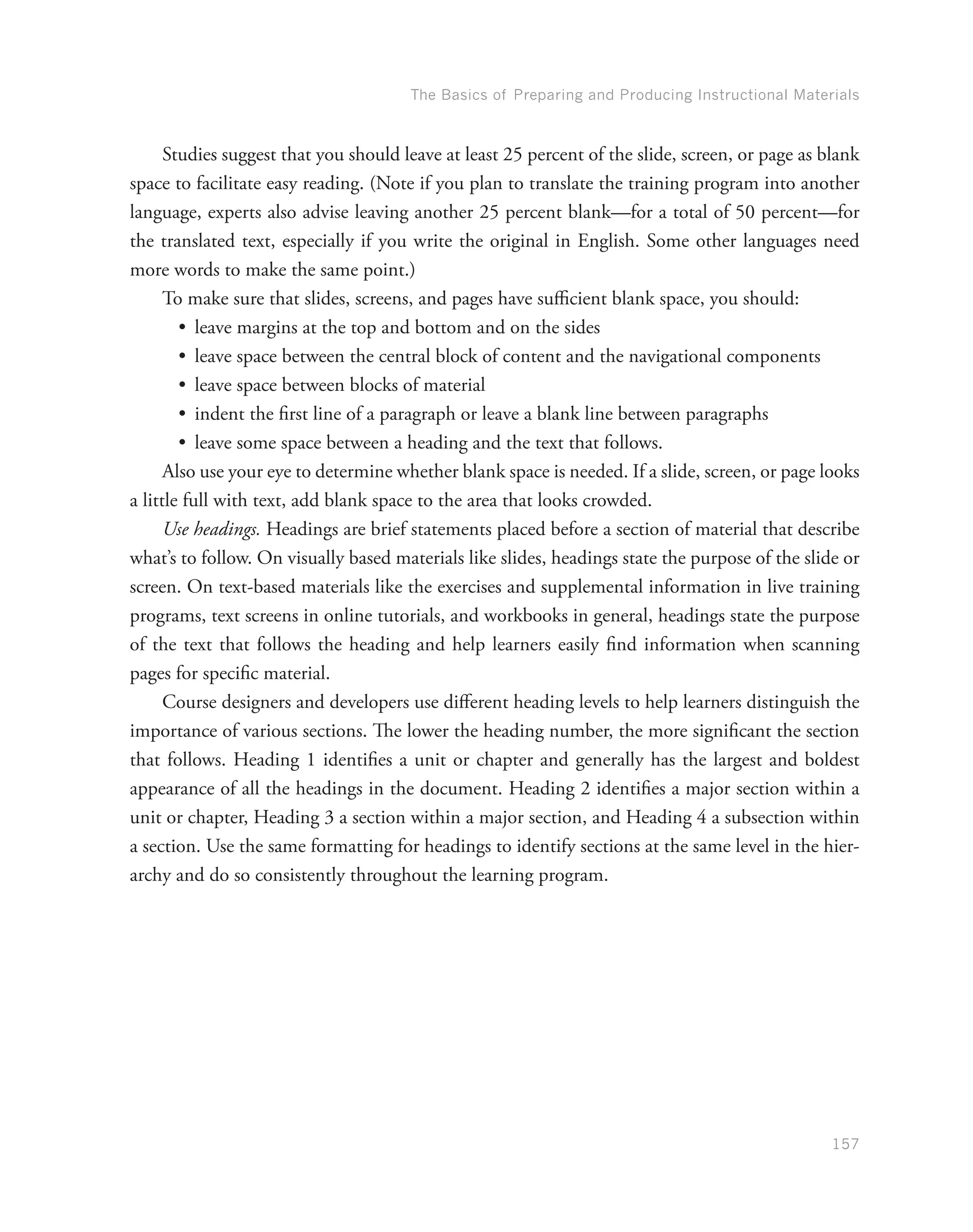 The Basics of Preparing and Producing Instructional Materials
157
Studies suggest that you should leave at least 25 percent of the slide, screen, or page as blank
space to facilitate easy reading. (Note if you plan to translate the training program into another
language, experts also advise leaving another 25 percent blank—for a total of 50 percent—for
the translated text, especially if you write the original in English. Some other languages need
more words to make the same point.)
To make sure that slides, screens, and pages have sufficient blank space, you should:
•	 leave margins at the top and bottom and on the sides
•	 leave space between the central block of content and the navigational components
•	 leave space between blocks of material
•	 indent the first line of a paragraph or leave a blank line between paragraphs
•	 leave some space between a heading and the text that follows.
Also use your eye to determine whether blank space is needed. If a slide, screen, or page looks
a little full with text, add blank space to the area that looks crowded.
Use headings. Headings are brief statements placed before a section of material that describe
what’s to follow. On visually based materials like slides, headings state the purpose of the slide or
screen. On text-based materials like the exercises and supplemental information in live training
programs, text screens in online tutorials, and workbooks in general, headings state the purpose
of the text that follows the heading and help learners easily find information when scanning
pages for specific material.
Course designers and developers use different heading levels to help learners distinguish the
importance of various sections. The lower the heading number, the more significant the section
that follows. Heading 1 identifies a unit or chapter and generally has the largest and boldest
appearance of all the headings in the document. Heading 2 identifies a major section within a
unit or chapter, Heading 3 a section within a major section, and Heading 4 a subsection within
a section. Use the same formatting for headings to identify sections at the same level in the hier-
archy and do so consistently throughout the learning program.
 