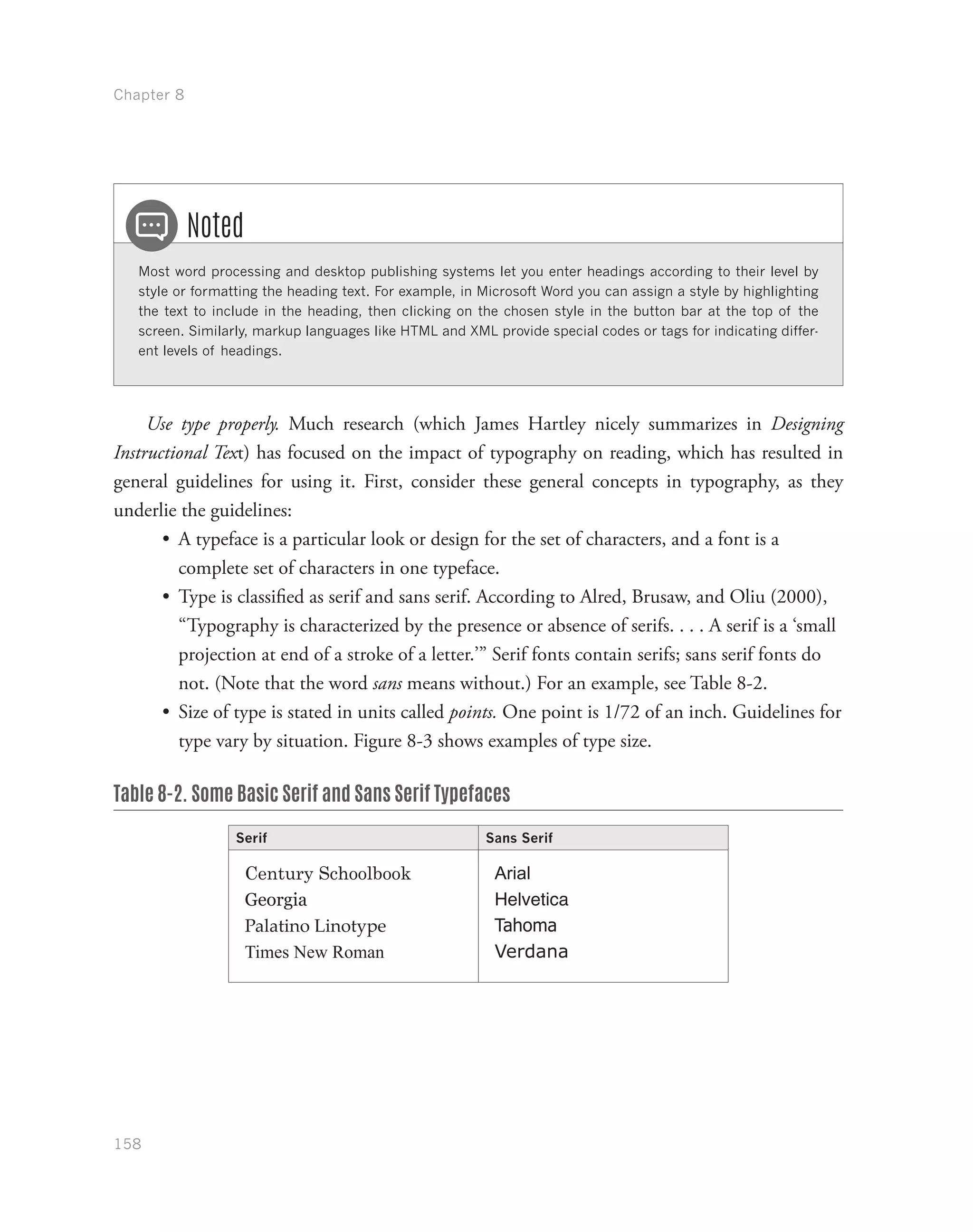 Chapter 8
158
Most word processing and desktop publishing systems let you enter headings according to their level by
style or formatting the heading text. For example, in Microsoft Word you can assign a style by highlighting
the text to include in the heading, then clicking on the chosen style in the button bar at the top of the
screen. Similarly, markup languages like HTML and XML provide special codes or tags for indicating differ-
ent levels of headings.
Noted
Use type properly. Much research (which James Hartley nicely summarizes in Designing
Instructional Text) has focused on the impact of typography on reading, which has resulted in
general guidelines for using it. First, consider these general concepts in typography, as they
underlie the guidelines:
•	 A typeface is a particular look or design for the set of characters, and a font is a
complete set of characters in one typeface.
•	 Type is classified as serif and sans serif. According to Alred, Brusaw, and Oliu (2000),
“Typography is characterized by the presence or absence of serifs. . . . A serif is a ‘small
projection at end of a stroke of a letter.’” Serif fonts contain serifs; sans serif fonts do
not. (Note that the word sans means without.) For an example, see Table 8-2.
•	 Size of type is stated in units called points. One point is 1/72 of an inch. Guidelines for
type vary by situation. Figure 8-3 shows examples of type size.
Table 8-2. Some Basic Serif and Sans Serif Typefaces
Serif Sans Serif
Century Schoolbook
Georgia
Palatino Linotype
Times New Roman
Arial
Helvetica
Tahoma
Verdana
 
