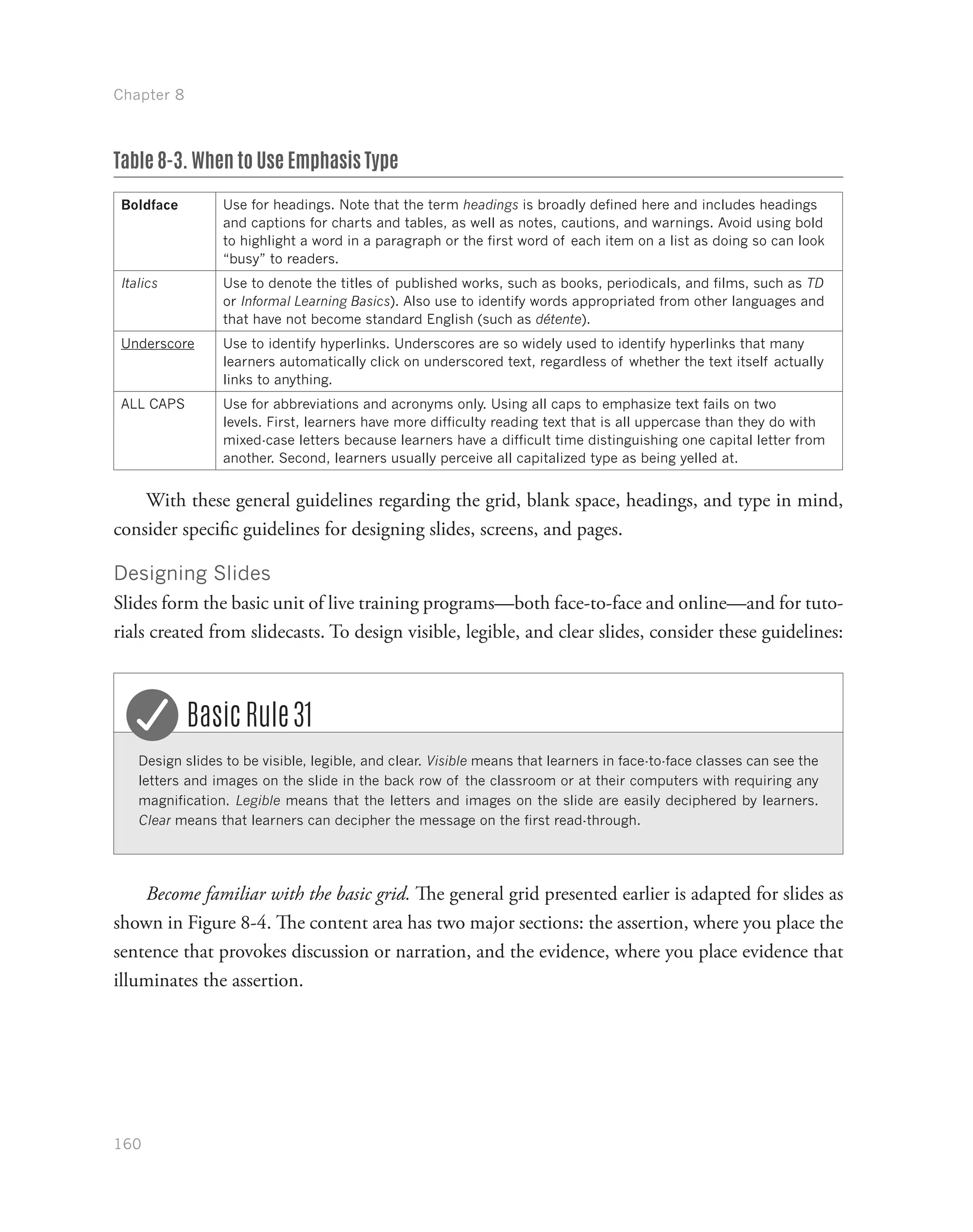 Chapter 8
160
Table 8-3. When to Use Emphasis Type
Boldface Use for headings. Note that the term headings is broadly defined here and includes headings
and captions for charts and tables, as well as notes, cautions, and warnings. Avoid using bold
to highlight a word in a paragraph or the first word of each item on a list as doing so can look
“busy” to readers.
Italics Use to denote the titles of published works, such as books, periodicals, and films, such as TD
or Informal Learning Basics). Also use to identify words appropriated from other languages and
that have not become standard English (such as détente).
Underscore Use to identify hyperlinks. Underscores are so widely used to identify hyperlinks that many
learners automatically click on underscored text, regardless of whether the text itself actually
links to anything.
ALL CAPS Use for abbreviations and acronyms only. Using all caps to emphasize text fails on two
levels. First, learners have more difficulty reading text that is all uppercase than they do with
mixed-case letters because learners have a difficult time distinguishing one capital letter from
another. Second, learners usually perceive all capitalized type as being yelled at.
With these general guidelines regarding the grid, blank space, headings, and type in mind,
consider specific guidelines for designing slides, screens, and pages.
Designing Slides
Slides form the basic unit of live training programs—both face-to-face and online—and for tuto-
rials created from slidecasts. To design visible, legible, and clear slides, consider these guidelines:
Design slides to be visible, legible, and clear. Visible means that learners in face-to-face classes can see the
letters and images on the slide in the back row of the classroom or at their computers with requiring any
magnification. Legible means that the letters and images on the slide are easily deciphered by learners.
Clear means that learners can decipher the message on the first read-through.
Basic Rule 31
Become familiar with the basic grid. The general grid presented earlier is adapted for slides as
shown in Figure 8-4. The content area has two major sections: the assertion, where you place the
sentence that provokes discussion or narration, and the evidence, where you place evidence that
illuminates the assertion.
 