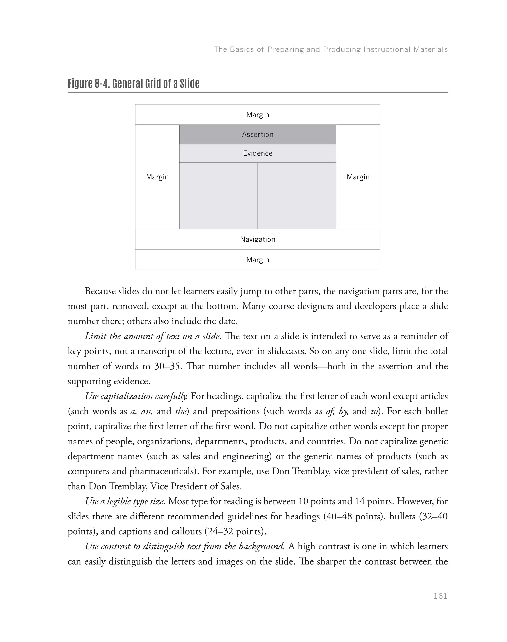 The Basics of Preparing and Producing Instructional Materials
161
Figure 8-4. General Grid of a Slide
Margin
Margin
Assertion
Margin
Evidence
Navigation
Margin
Because slides do not let learners easily jump to other parts, the navigation parts are, for the
most part, removed, except at the bottom. Many course designers and developers place a slide
number there; others also include the date.
Limit the amount of text on a slide. The text on a slide is intended to serve as a reminder of
key points, not a transcript of the lecture, even in slidecasts. So on any one slide, limit the total
number of words to 30–35. That number includes all words—both in the assertion and the
supporting evidence.
Use capitalization carefully. For headings, capitalize the first letter of each word except articles
(such words as a, an, and the) and prepositions (such words as of, by, and to). For each bullet
point, capitalize the first letter of the first word. Do not capitalize other words except for proper
names of people, organizations, departments, products, and countries. Do not capitalize generic
department names (such as sales and engineering) or the generic names of products (such as
computers and pharmaceuticals). For example, use Don Tremblay, vice president of sales, rather
than Don Tremblay, Vice President of Sales.
Use a legible type size. Most type for reading is between 10 points and 14 points. However, for
slides there are different recommended guidelines for headings (40–48 points), bullets (32–40
points), and captions and callouts (24–32 points).
Use contrast to distinguish text from the background. A high contrast is one in which learners
can easily distinguish the letters and images on the slide. The sharper the contrast between the
 