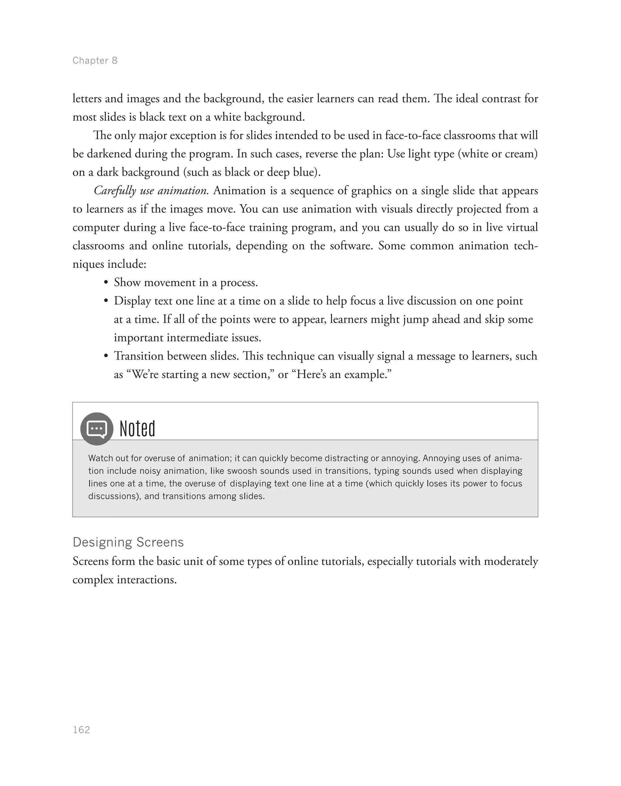 Chapter 8
162
letters and images and the background, the easier learners can read them. The ideal contrast for
most slides is black text on a white background.
The only major exception is for slides intended to be used in face-to-face classrooms that will
be darkened during the program. In such cases, reverse the plan: Use light type (white or cream)
on a dark background (such as black or deep blue).
Carefully use animation. Animation is a sequence of graphics on a single slide that appears
to learners as if the images move. You can use animation with visuals directly projected from a
computer during a live face-to-face training program, and you can usually do so in live virtual
classrooms and online tutorials, depending on the software. Some common animation tech-
niques include:
•	 Show movement in a process.
•	 Display text one line at a time on a slide to help focus a live discussion on one point
at a time. If all of the points were to appear, learners might jump ahead and skip some
important intermediate issues.
•	 Transition between slides. This technique can visually signal a message to learners, such
as “We’re starting a new section,” or “Here’s an example.”
Watch out for overuse of animation; it can quickly become distracting or annoying. Annoying uses of anima-
tion include noisy animation, like swoosh sounds used in transitions, typing sounds used when displaying
lines one at a time, the overuse of displaying text one line at a time (which quickly loses its power to focus
discussions), and transitions among slides.
Noted
Designing Screens
Screens form the basic unit of some types of online tutorials, especially tutorials with moderately
complex interactions.
 