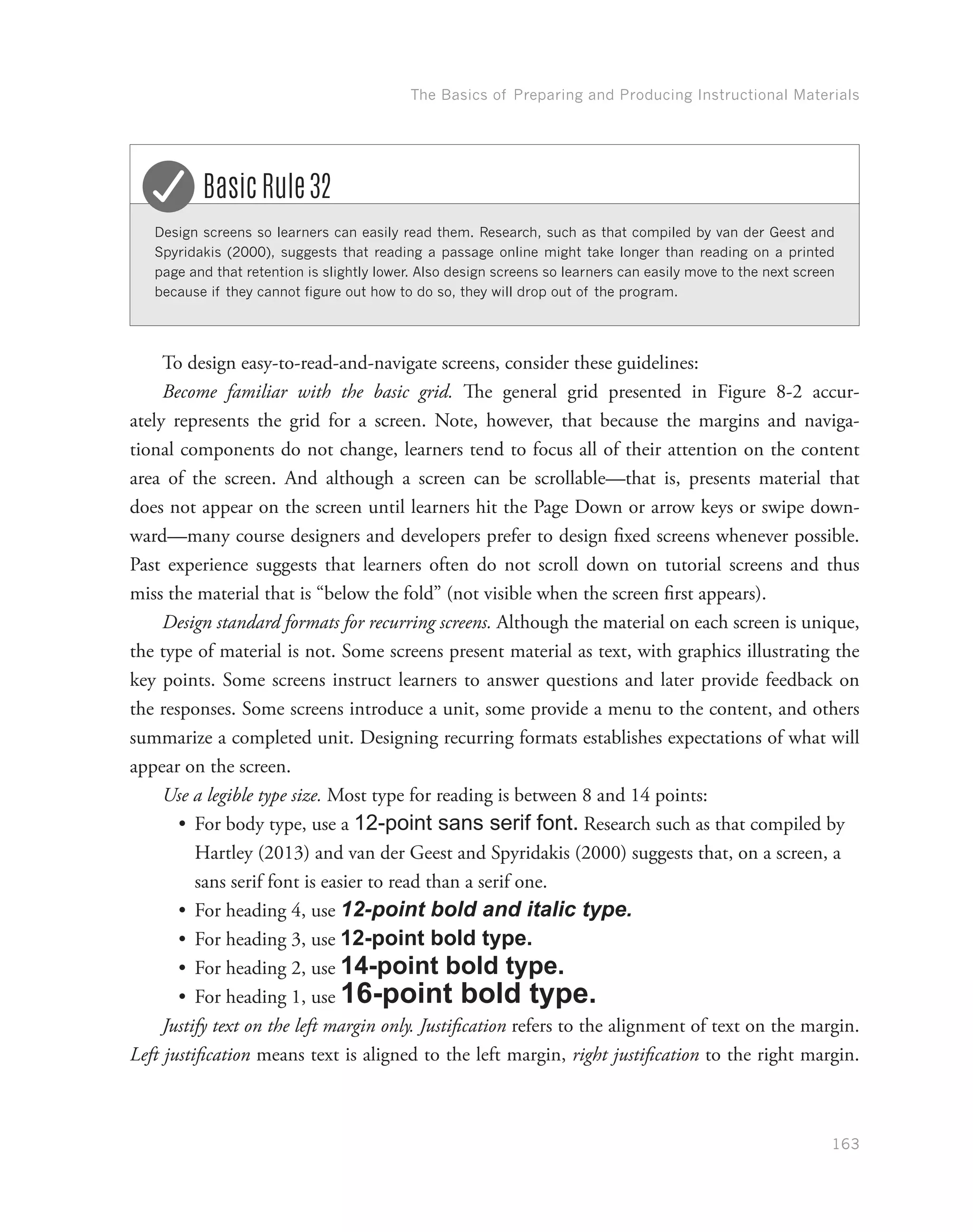 The Basics of Preparing and Producing Instructional Materials
163
Design screens so learners can easily read them. Research, such as that compiled by van der Geest and
Spyridakis (2000), suggests that reading a passage online might take longer than reading on a printed
page and that retention is slightly lower. Also design screens so learners can easily move to the next screen
because if they cannot figure out how to do so, they will drop out of the program.
Basic Rule 32
To design easy-to-read-and-navigate screens, consider these guidelines:
Become familiar with the basic grid. The general grid presented in Figure 8-2 accur-
ately represents the grid for a screen. Note, however, that because the margins and naviga-
tional components do not change, learners tend to focus all of their attention on the content
area of the screen. And although a screen can be scrollable—that is, presents material that
does not appear on the screen until learners hit the Page Down or arrow keys or swipe down-
ward—many course designers and developers prefer to design fixed screens whenever possible.
Past experience suggests that learners often do not scroll down on tutorial screens and thus
miss the material that is “below the fold” (not visible when the screen first appears).
Design standard formats for recurring screens. Although the material on each screen is unique,
the type of material is not. Some screens present material as text, with graphics illustrating the
key points. Some screens instruct learners to answer questions and later provide feedback on
the responses. Some screens introduce a unit, some provide a menu to the content, and others
summarize a completed unit. Designing recurring formats establishes expectations of what will
appear on the screen.
Use a legible type size. Most type for reading is between 8 and 14 points:
•	 For body type, use a 12-point sans serif font. Research such as that compiled by
Hartley (2013) and van der Geest and Spyridakis (2000) suggests that, on a screen, a
sans serif font is easier to read than a serif one.
•	 For heading 4, use 12-point bold and italic type.
•	 For heading 3, use 12-point bold type.
•	 For heading 2, use 14-point bold type.
•	 For heading 1, use 16-point bold type.
Justify text on the left margin only. Justification refers to the alignment of text on the margin.
Left justification means text is aligned to the left margin, right justification to the right margin.
 