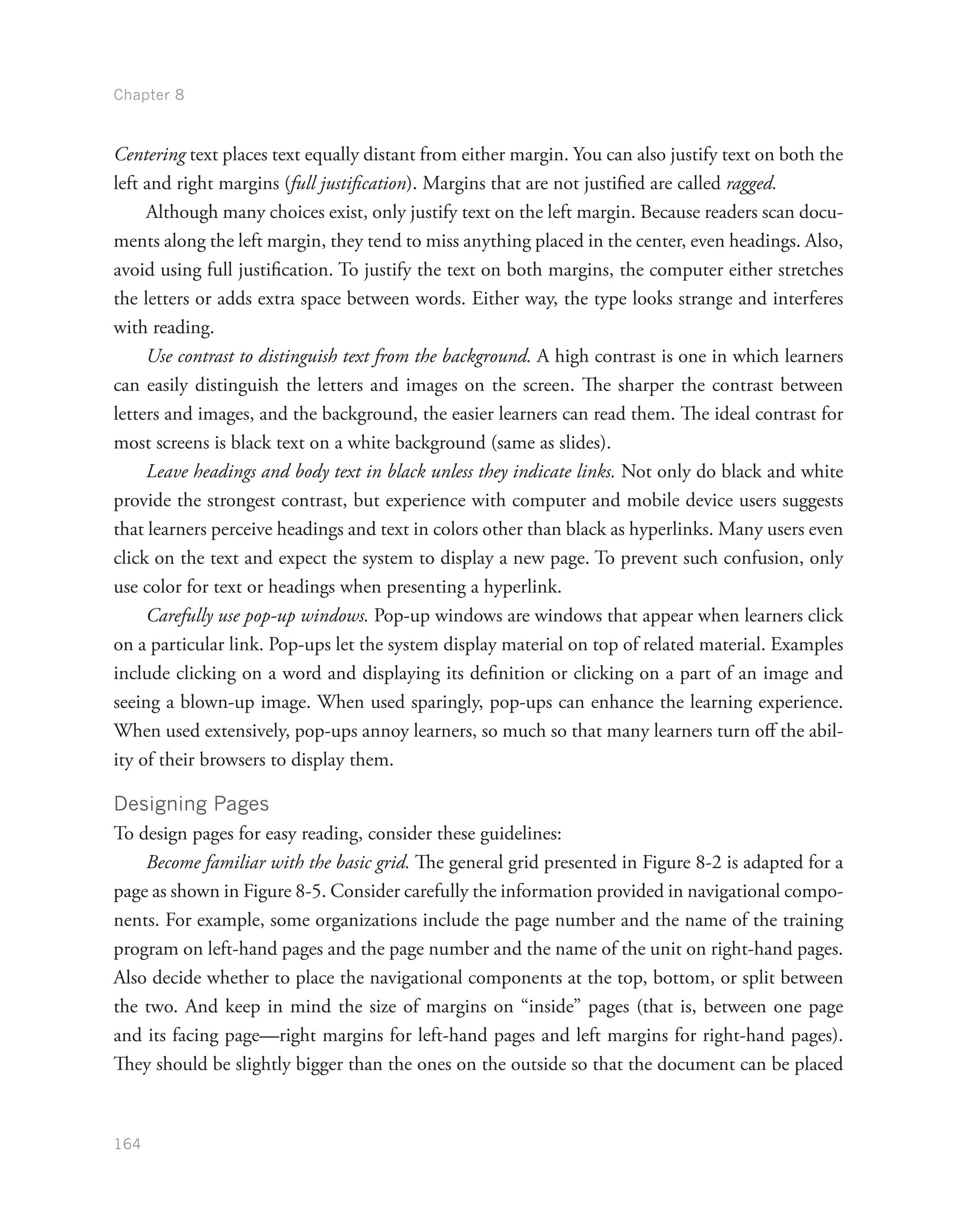 Chapter 8
164
Centering text places text equally distant from either margin. You can also justify text on both the
left and right margins (full justification). Margins that are not justified are called ragged.
Although many choices exist, only justify text on the left margin. Because readers scan docu-
ments along the left margin, they tend to miss anything placed in the center, even headings. Also,
avoid using full justification. To justify the text on both margins, the computer either stretches
the letters or adds extra space between words. Either way, the type looks strange and interferes
with reading.
Use contrast to distinguish text from the background. A high contrast is one in which learners
can easily distinguish the letters and images on the screen. The sharper the contrast between
letters and images, and the background, the easier learners can read them. The ideal contrast for
most screens is black text on a white background (same as slides).
Leave headings and body text in black unless they indicate links. Not only do black and white
provide the strongest contrast, but experience with computer and mobile device users suggests
that learners perceive headings and text in colors other than black as hyperlinks. Many users even
click on the text and expect the system to display a new page. To prevent such confusion, only
use color for text or headings when presenting a hyperlink.
Carefully use pop-up windows. Pop-up windows are windows that appear when learners click
on a particular link. Pop-ups let the system display material on top of related material. Examples
include clicking on a word and displaying its definition or clicking on a part of an image and
seeing a blown-up image. When used sparingly, pop-ups can enhance the learning experience.
When used extensively, pop-ups annoy learners, so much so that many learners turn off the abil-
ity of their browsers to display them.
Designing Pages
To design pages for easy reading, consider these guidelines:
Become familiar with the basic grid. The general grid presented in Figure 8-2 is adapted for a
page as shown in Figure 8-5. Consider carefully the information provided in navigational compo-
nents. For example, some organizations include the page number and the name of the training
program on left-hand pages and the page number and the name of the unit on right-hand pages.
Also decide whether to place the navigational components at the top, bottom, or split between
the two. And keep in mind the size of margins on “inside” pages (that is, between one page
and its facing page—right margins for left-hand pages and left margins for right-hand pages).
They should be slightly bigger than the ones on the outside so that the document can be placed
 