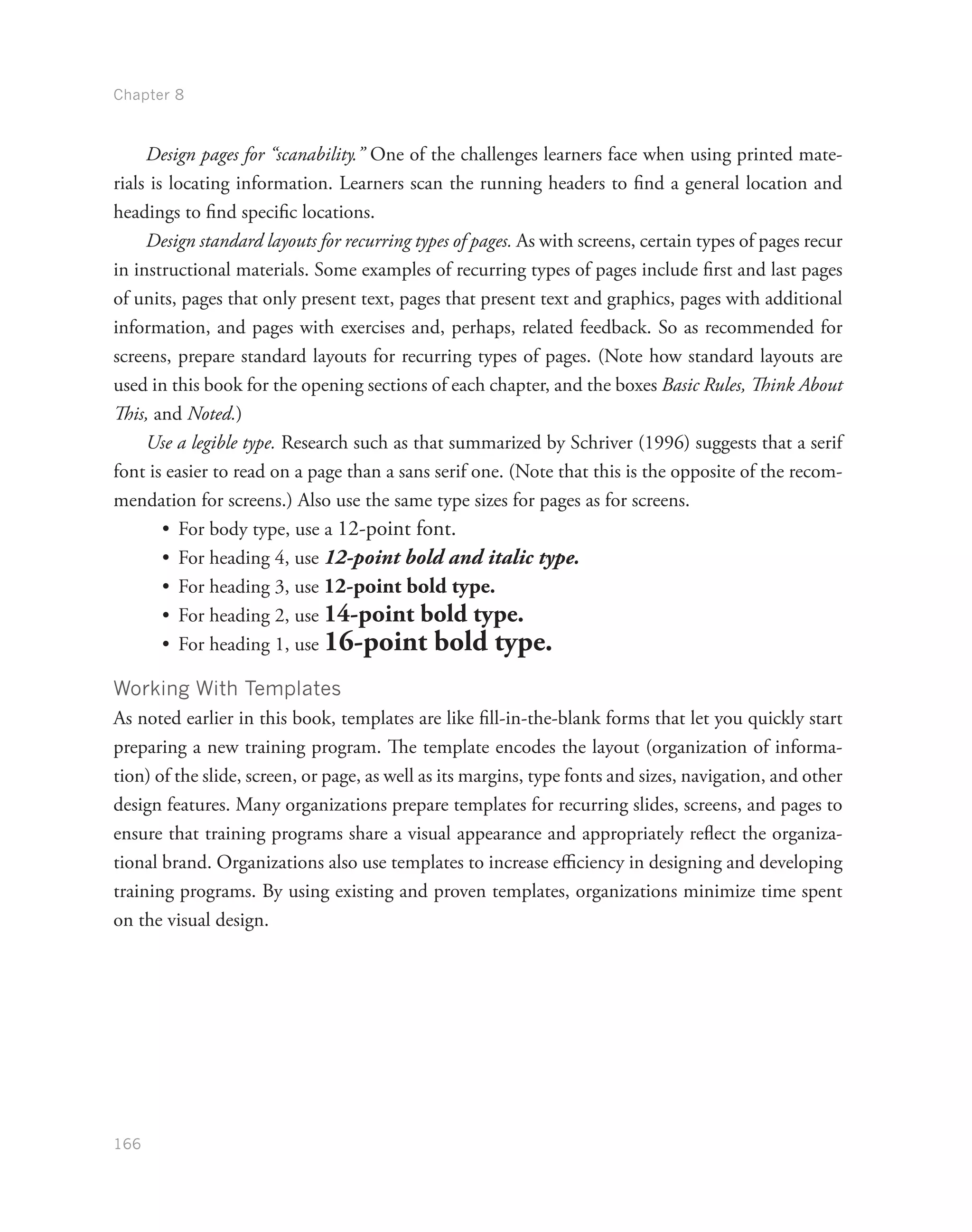 Chapter 8
166
Design pages for “scanability.” One of the challenges learners face when using printed mate-
rials is locating information. Learners scan the running headers to find a general location and
headings to find specific locations.
Design standard layouts for recurring types of pages. As with screens, certain types of pages recur
in instructional materials. Some examples of recurring types of pages include first and last pages
of units, pages that only present text, pages that present text and graphics, pages with additional
information, and pages with exercises and, perhaps, related feedback. So as recommended for
screens, prepare standard layouts for recurring types of pages. (Note how standard layouts are
used in this book for the opening sections of each chapter, and the boxes Basic Rules, Think About
This, and Noted.)
Use a legible type. Research such as that summarized by Schriver (1996) suggests that a serif
font is easier to read on a page than a sans serif one. (Note that this is the opposite of the recom-
mendation for screens.) Also use the same type sizes for pages as for screens.
•	 For body type, use a 12-point font.
•	 For heading 4, use 12-point bold and italic type.
•	 For heading 3, use 12-point bold type.
•	 For heading 2, use 14-point bold type.
•	 For heading 1, use 16-point bold type.
Working With Templates
As noted earlier in this book, templates are like fill-in-the-blank forms that let you quickly start
preparing a new training program. The template encodes the layout (organization of informa-
tion) of the slide, screen, or page, as well as its margins, type fonts and sizes, navigation, and other
design features. Many organizations prepare templates for recurring slides, screens, and pages to
ensure that training programs share a visual appearance and appropriately reflect the organiza-
tional brand. Organizations also use templates to increase efficiency in designing and developing
training programs. By using existing and proven templates, organizations minimize time spent
on the visual design.
 
