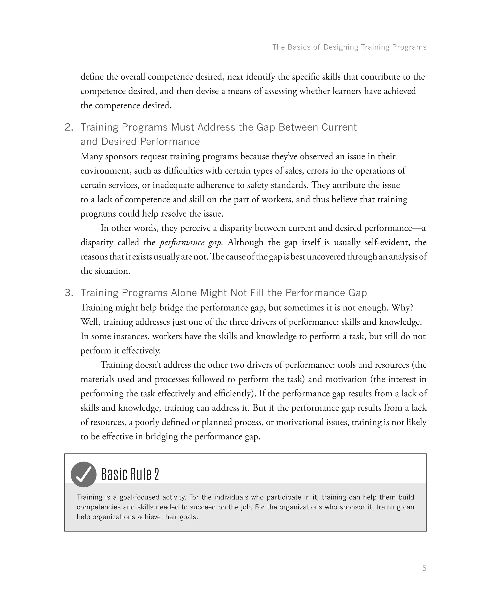 The Basics of Designing Training Programs
5
define the overall competence desired, next identify the specific skills that contribute to the
competence desired, and then devise a means of assessing whether learners have achieved
the competence desired.
2.	 Training Programs Must Address the Gap Between Current
and Desired Performance
Many sponsors request training programs because they’ve observed an issue in their
environment, such as difficulties with certain types of sales, errors in the operations of
certain services, or inadequate adherence to safety standards. They attribute the issue
to a lack of competence and skill on the part of workers, and thus believe that training
programs could help resolve the issue.
	In other words, they perceive a disparity between current and desired performance—a
disparity called the performance gap. Although the gap itself is usually self-evident, the
reasonsthatitexistsusuallyarenot.Thecauseofthegapisbestuncoveredthroughananalysisof
the situation.
3.	 Training Programs Alone Might Not Fill the Performance Gap
Training might help bridge the performance gap, but sometimes it is not enough. Why?
Well, training addresses just one of the three drivers of performance: skills and knowledge.
In some instances, workers have the skills and knowledge to perform a task, but still do not
perform it effectively.
	Training doesn’t address the other two drivers of performance: tools and resources (the
materials used and processes followed to perform the task) and motivation (the interest in
performing the task effectively and efficiently). If the performance gap results from a lack of
skills and knowledge, training can address it. But if the performance gap results from a lack
of resources, a poorly defined or planned process, or motivational issues, training is not likely
to be effective in bridging the performance gap.
Training is a goal-focused activity. For the individuals who participate in it, training can help them build
competencies and skills needed to succeed on the job. For the organizations who sponsor it, training can
help organizations achieve their goals.
Basic Rule 2
 