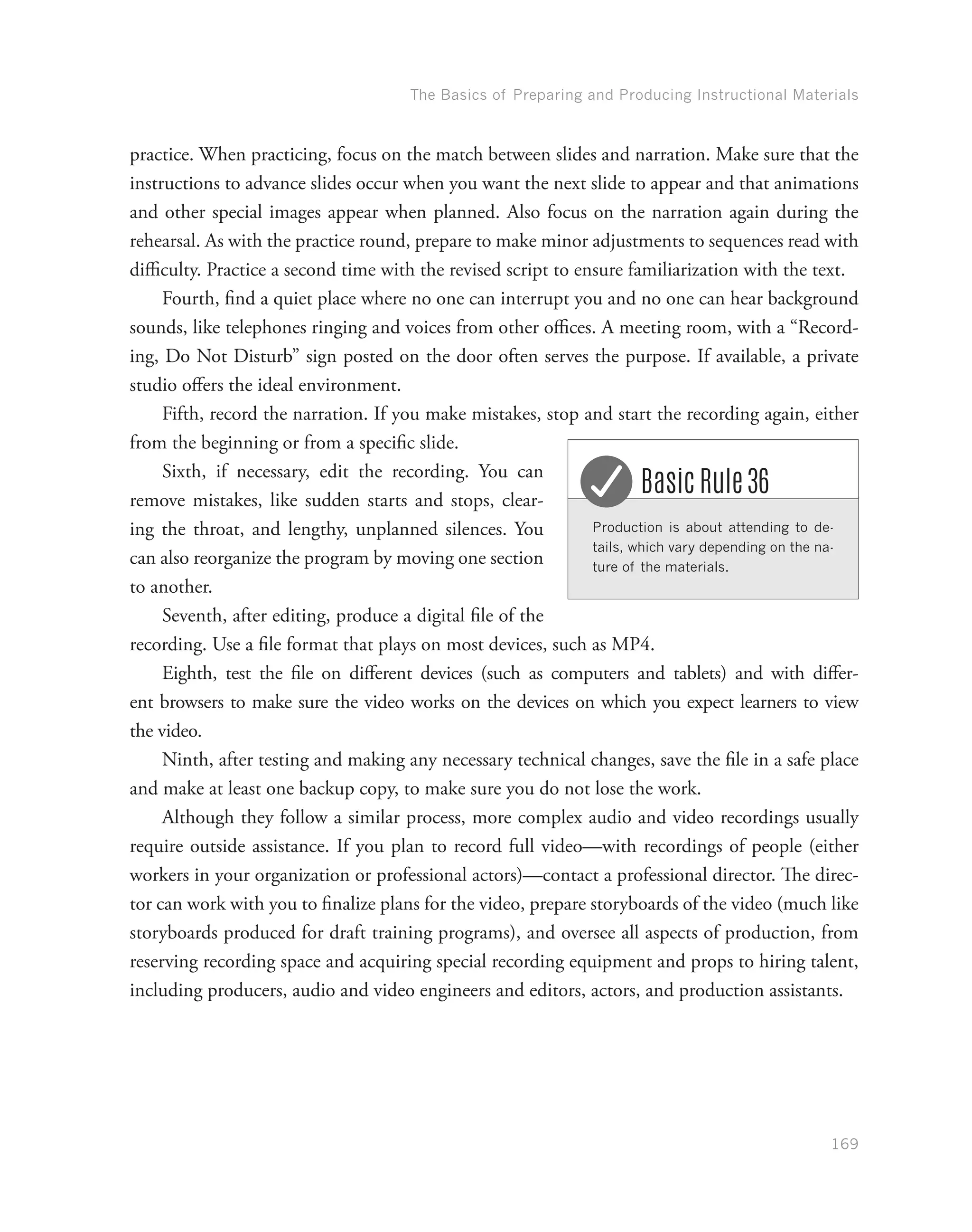 The Basics of Preparing and Producing Instructional Materials
169
practice. When practicing, focus on the match between slides and narration. Make sure that the
instructions to advance slides occur when you want the next slide to appear and that animations
and other special images appear when planned. Also focus on the narration again during the
rehearsal. As with the practice round, prepare to make minor adjustments to sequences read with
difficulty. Practice a second time with the revised script to ensure familiarization with the text.
Fourth, find a quiet place where no one can interrupt you and no one can hear background
sounds, like telephones ringing and voices from other offices. A meeting room, with a “Record-
ing, Do Not Disturb” sign posted on the door often serves the purpose. If available, a private
studio offers the ideal environment.
Fifth, record the narration. If you make mistakes, stop and start the recording again, either
from the beginning or from a specific slide.
Sixth, if necessary, edit the recording. You can
remove mistakes, like sudden starts and stops, clear-
ing the throat, and lengthy, unplanned silences. You
can also reorganize the program by moving one section
to another.
Seventh, after editing, produce a digital file of the
recording. Use a file format that plays on most devices, such as MP4.
Eighth, test the file on different devices (such as computers and tablets) and with differ-
ent browsers to make sure the video works on the devices on which you expect learners to view
the video.
Ninth, after testing and making any necessary technical changes, save the file in a safe place
and make at least one backup copy, to make sure you do not lose the work.
Although they follow a similar process, more complex audio and video recordings usually
require outside assistance. If you plan to record full video—with recordings of people (either
workers in your organization or professional actors)—contact a professional director. The direc-
tor can work with you to finalize plans for the video, prepare storyboards of the video (much like
storyboards produced for draft training programs), and oversee all aspects of production, from
reserving recording space and acquiring special recording equipment and props to hiring talent,
including producers, audio and video engineers and editors, actors, and production assistants.
Production is about attending to de-
tails, which vary depending on the na-
ture of the materials.
Basic Rule 36
 
