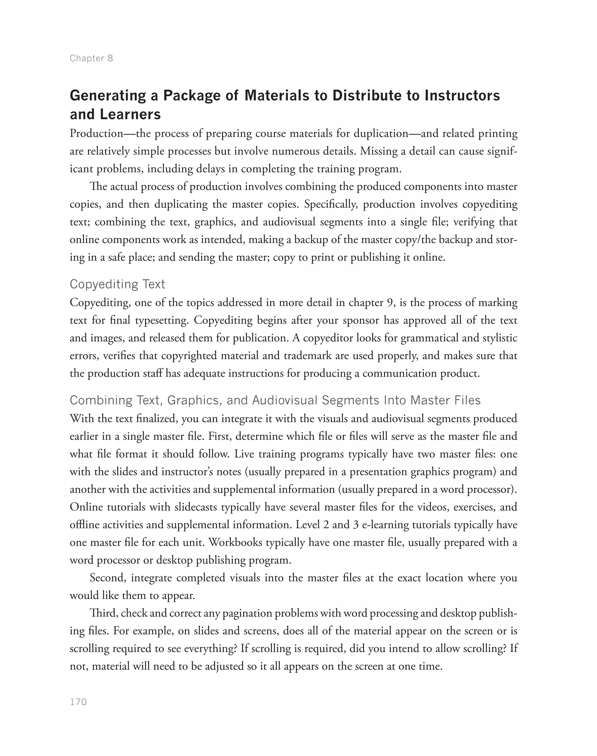 Chapter 8
170
Generating a Package of Materials to Distribute to Instructors
and Learners
Production—the process of preparing course materials for duplication—and related printing
are relatively simple processes but involve numerous details. Missing a detail can cause signif-
icant problems, including delays in completing the training program.
The actual process of production involves combining the produced components into master
copies, and then duplicating the master copies. Specifically, production involves copyediting
text; combining the text, graphics, and audiovisual segments into a single file; verifying that
online components work as intended, making a backup of the master copy/the backup and stor-
ing in a safe place; and sending the master; copy to print or publishing it online.
Copyediting Text
Copyediting, one of the topics addressed in more detail in chapter 9, is the process of marking
text for final typesetting. Copyediting begins after your sponsor has approved all of the text
and images, and released them for publication. A copyeditor looks for grammatical and stylistic
errors, verifies that copyrighted material and trademark are used properly, and makes sure that
the production staff has adequate instructions for producing a communication product.
Combining Text, Graphics, and Audiovisual Segments Into Master Files
With the text finalized, you can integrate it with the visuals and audiovisual segments produced
earlier in a single master file. First, determine which file or files will serve as the master file and
what file format it should follow. Live training programs typically have two master files: one
with the slides and instructor’s notes (usually prepared in a presentation graphics program) and
another with the activities and supplemental information (usually prepared in a word processor).
Online tutorials with slidecasts typically have several master files for the videos, exercises, and
offline activities and supplemental information. Level 2 and 3 e-learning tutorials typically have
one master file for each unit. Workbooks typically have one master file, usually prepared with a
word processor or desktop publishing program.
Second, integrate completed visuals into the master files at the exact location where you
would like them to appear.
Third, check and correct any pagination problems with word processing and desktop publish-
ing files. For example, on slides and screens, does all of the material appear on the screen or is
scrolling required to see everything? If scrolling is required, did you intend to allow scrolling? If
not, material will need to be adjusted so it all appears on the screen at one time.
 