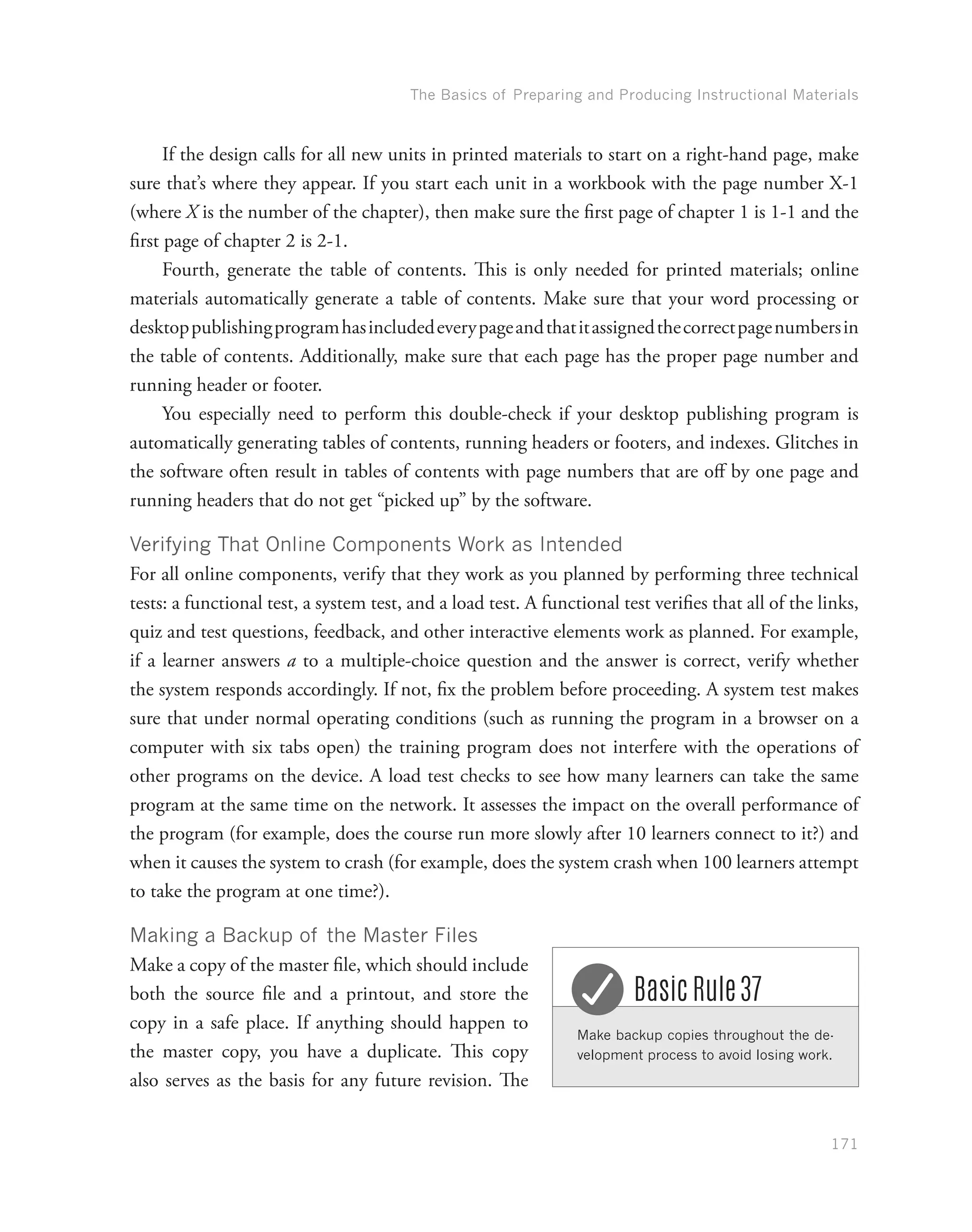 The Basics of Preparing and Producing Instructional Materials
171
If the design calls for all new units in printed materials to start on a right-hand page, make
sure that’s where they appear. If you start each unit in a workbook with the page number X-1
(where X is the number of the chapter), then make sure the first page of chapter 1 is 1-1 and the
first page of chapter 2 is 2-1.
Fourth, generate the table of contents. This is only needed for printed materials; online
materials automatically generate a table of contents. Make sure that your word processing or
desktoppublishingprogramhasincludedeverypageandthatitassignedthecorrectpagenumbersin
the table of contents. Additionally, make sure that each page has the proper page number and
running header or footer.
You especially need to perform this double-check if your desktop publishing program is
automatically generating tables of contents, running headers or footers, and indexes. Glitches in
the software often result in tables of contents with page numbers that are off by one page and
running headers that do not get “picked up” by the software.
Verifying That Online Components Work as Intended
For all online components, verify that they work as you planned by performing three technical
tests: a functional test, a system test, and a load test. A functional test verifies that all of the links,
quiz and test questions, feedback, and other interactive elements work as planned. For example,
if a learner answers a to a multiple-choice question and the answer is correct, verify whether
the system responds accordingly. If not, fix the problem before proceeding. A system test makes
sure that under normal operating conditions (such as running the program in a browser on a
computer with six tabs open) the training program does not interfere with the operations of
other programs on the device. A load test checks to see how many learners can take the same
program at the same time on the network. It assesses the impact on the overall performance of
the program (for example, does the course run more slowly after 10 learners connect to it?) and
when it causes the system to crash (for example, does the system crash when 100 learners attempt
to take the program at one time?).
Making a Backup of the Master Files
Make a copy of the master file, which should include
both the source file and a printout, and store the
copy in a safe place. If anything should happen to
the master copy, you have a duplicate. This copy
also serves as the basis for any future revision. The
Make backup copies throughout the de-
velopment process to avoid losing work.
Basic Rule 37
 
