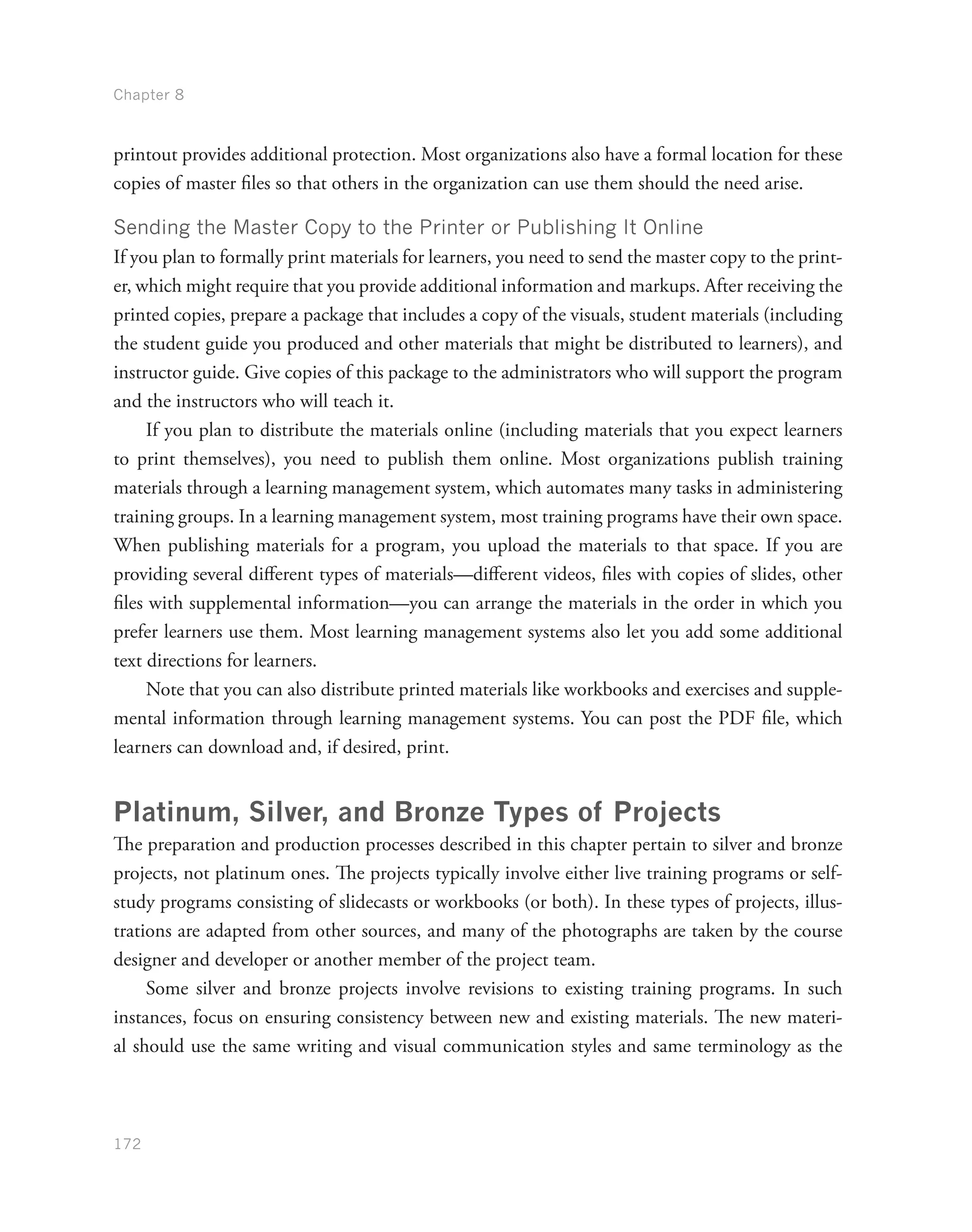 Chapter 8
172
printout provides additional protection. Most organizations also have a formal location for these
copies of master files so that others in the organization can use them should the need arise.
Sending the Master Copy to the Printer or Publishing It Online
If you plan to formally print materials for learners, you need to send the master copy to the print-
er, which might require that you provide additional information and markups. After receiving the
printed copies, prepare a package that includes a copy of the visuals, student materials (including
the student guide you produced and other materials that might be distributed to learners), and
instructor guide. Give copies of this package to the administrators who will support the program
and the instructors who will teach it.
If you plan to distribute the materials online (including materials that you expect learners
to print themselves), you need to publish them online. Most organizations publish training
materials through a learning management system, which automates many tasks in administering
training groups. In a learning management system, most training programs have their own space.
When publishing materials for a program, you upload the materials to that space. If you are
providing several different types of materials—different videos, files with copies of slides, other
files with supplemental information—you can arrange the materials in the order in which you
prefer learners use them. Most learning management systems also let you add some additional
text directions for learners.
Note that you can also distribute printed materials like workbooks and exercises and supple-
mental information through learning management systems. You can post the PDF file, which
learners can download and, if desired, print.
Platinum, Silver, and Bronze Types of Projects
The preparation and production processes described in this chapter pertain to silver and bronze
projects, not platinum ones. The projects typically involve either live training programs or self-
study programs consisting of slidecasts or workbooks (or both). In these types of projects, illus-
trations are adapted from other sources, and many of the photographs are taken by the course
designer and developer or another member of the project team.
Some silver and bronze projects involve revisions to existing training programs. In such
instances, focus on ensuring consistency between new and existing materials. The new materi-
al should use the same writing and visual communication styles and same terminology as the
 