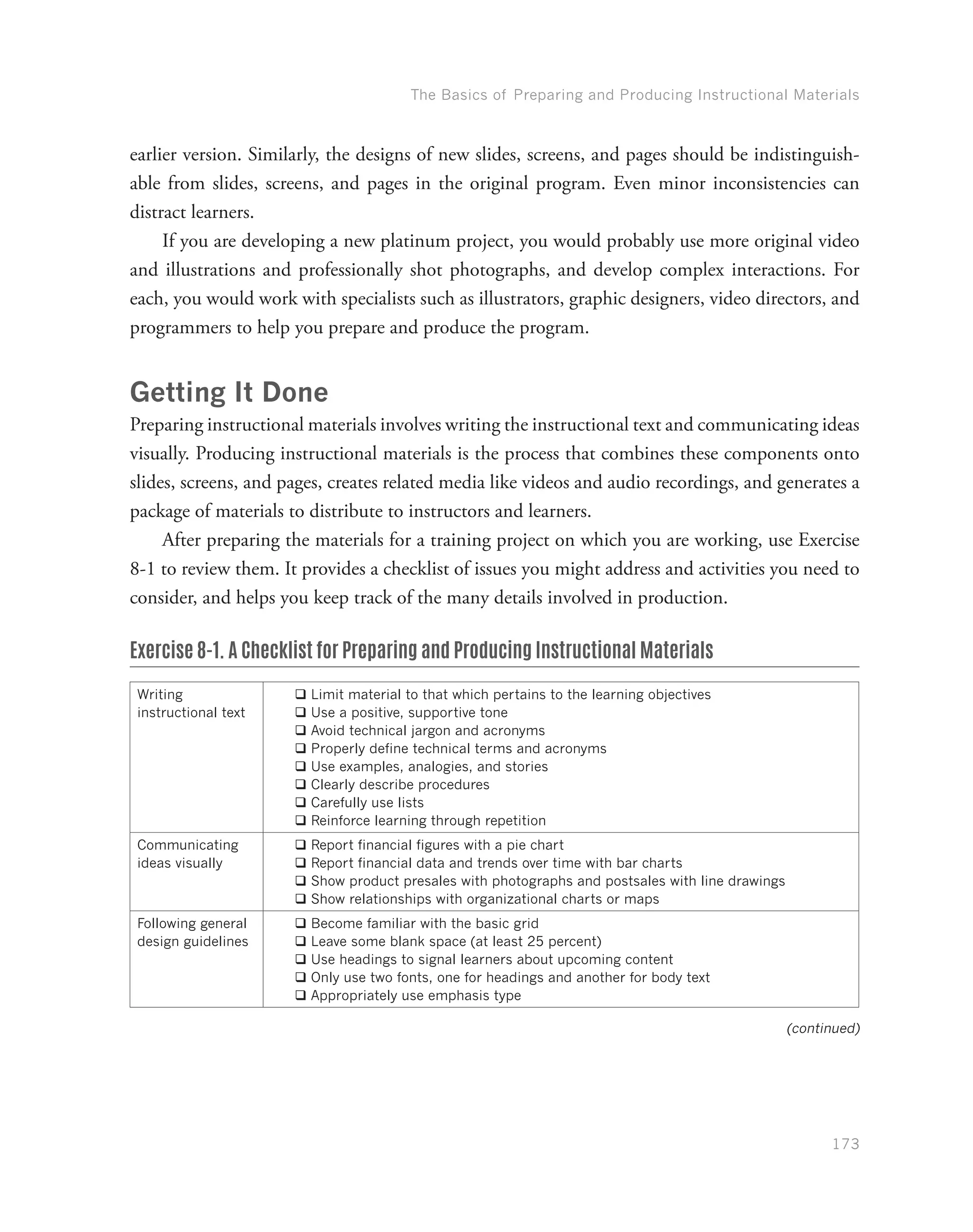 The Basics of Preparing and Producing Instructional Materials
173
earlier version. Similarly, the designs of new slides, screens, and pages should be indistinguish-
able from slides, screens, and pages in the original program. Even minor inconsistencies can
distract learners.
If you are developing a new platinum project, you would probably use more original video
and illustrations and professionally shot photographs, and develop complex interactions. For
each, you would work with specialists such as illustrators, graphic designers, video directors, and
programmers to help you prepare and produce the program.
Getting It Done
Preparing instructional materials involves writing the instructional text and communicating ideas
visually. Producing instructional materials is the process that combines these components onto
slides, screens, and pages, creates related media like videos and audio recordings, and generates a
package of materials to distribute to instructors and learners.
After preparing the materials for a training project on which you are working, use Exercise
8-1 to review them. It provides a checklist of issues you might address and activities you need to
consider, and helps you keep track of the many details involved in production.
Exercise 8-1. A Checklist for Preparing and Producing Instructional Materials
Writing
instructional text
qq Limit material to that which pertains to the learning objectives
qq Use a positive, supportive tone
qq Avoid technical jargon and acronyms
qq Properly define technical terms and acronyms
qq Use examples, analogies, and stories
qq Clearly describe procedures
qq Carefully use lists
qq Reinforce learning through repetition
Communicating
ideas visually
qq Report financial figures with a pie chart
qq Report financial data and trends over time with bar charts
qq Show product presales with photographs and postsales with line drawings
qq Show relationships with organizational charts or maps
Following general
design guidelines
qq Become familiar with the basic grid
qq Leave some blank space (at least 25 percent)
qq Use headings to signal learners about upcoming content
qq Only use two fonts, one for headings and another for body text
qq Appropriately use emphasis type
(continued)
 