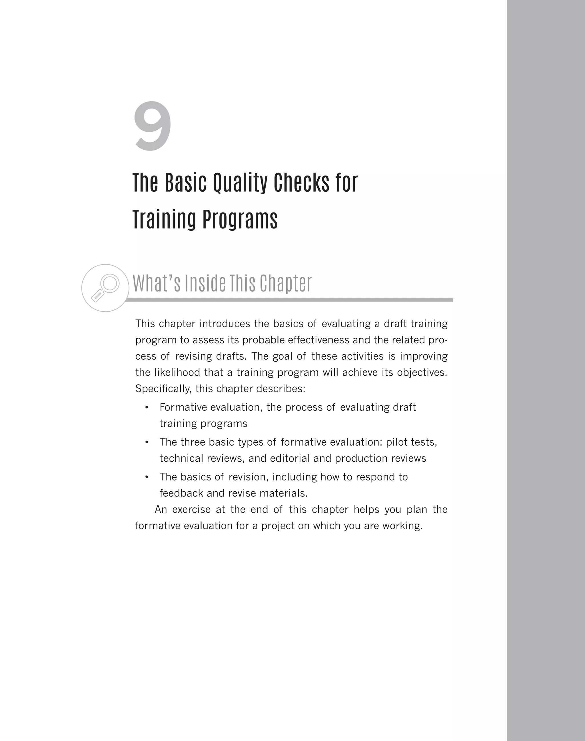 What’s Inside This Chapter
This chapter introduces the basics of evaluating a draft training
program to assess its probable effectiveness and the related pro-
cess of revising drafts. The goal of these activities is improving
the likelihood that a training program will achieve its objectives.
Specifically, this chapter describes:
•	 Formative evaluation, the process of evaluating draft
training programs
•	 The three basic types of formative evaluation: pilot tests,
technical reviews, and editorial and production reviews
•	 The basics of revision, including how to respond to
feedback and revise materials.
An exercise at the end of this chapter helps you plan the
formative evaluation for a project on which you are working.
9
The Basic Quality Checks for
Training Programs
 