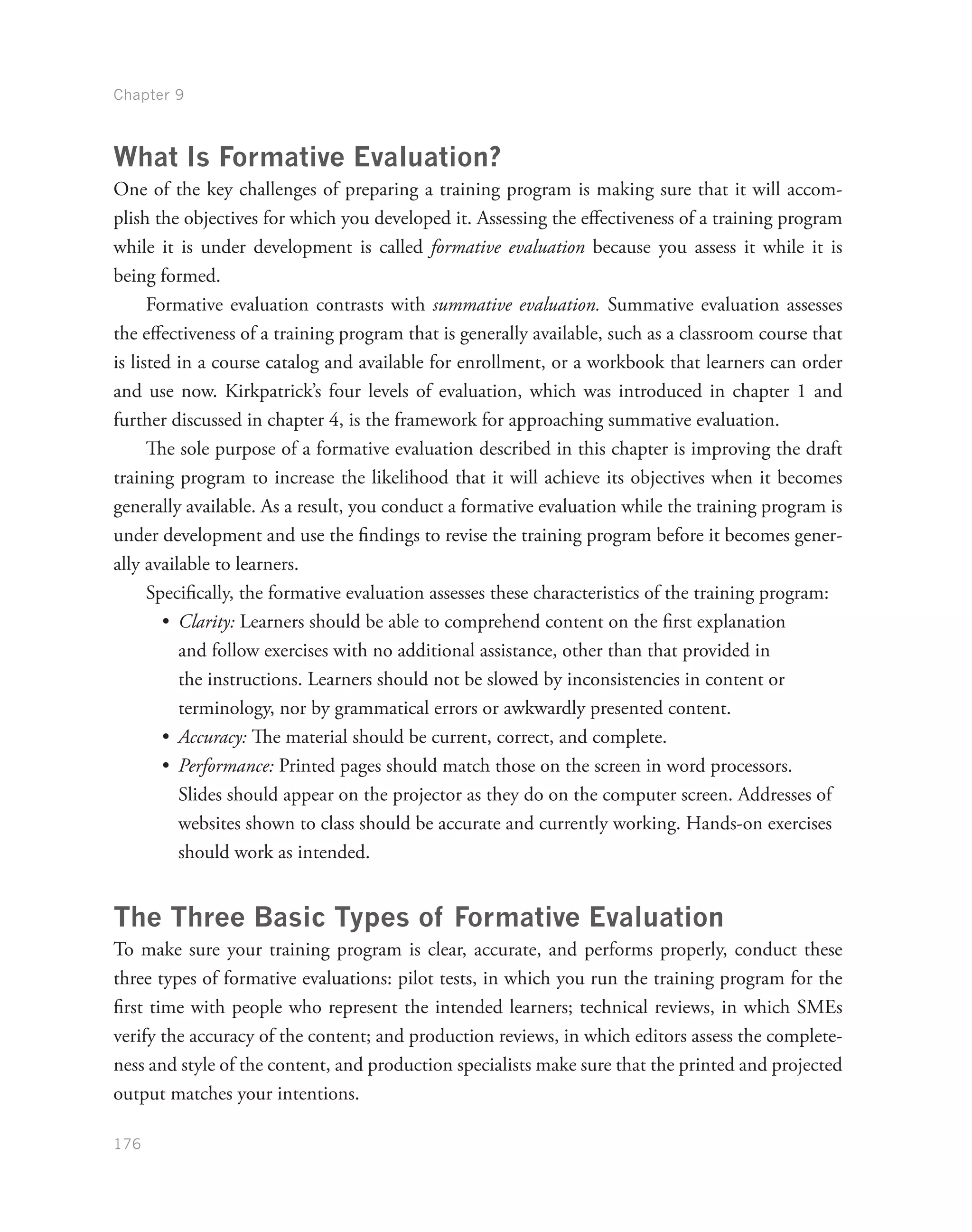 Chapter 9
176
What Is Formative Evaluation?
One of the key challenges of preparing a training program is making sure that it will accom-
plish the objectives for which you developed it. Assessing the effectiveness of a training program
while it is under development is called formative evaluation because you assess it while it is
being formed.
Formative evaluation contrasts with summative evaluation. Summative evaluation assesses
the effectiveness of a training program that is generally available, such as a classroom course that
is listed in a course catalog and available for enrollment, or a workbook that learners can order
and use now. Kirkpatrick’s four levels of evaluation, which was introduced in chapter 1 and
further discussed in chapter 4, is the framework for approaching summative evaluation.
The sole purpose of a formative evaluation described in this chapter is improving the draft
training program to increase the likelihood that it will achieve its objectives when it becomes
generally available. As a result, you conduct a formative evaluation while the training program is
under development and use the findings to revise the training program before it becomes gener-
ally available to learners.
Specifically, the formative evaluation assesses these characteristics of the training program:
•	 Clarity: Learners should be able to comprehend content on the first explanation
and follow exercises with no additional assistance, other than that provided in
the instructions. Learners should not be slowed by inconsistencies in content or
terminology, nor by grammatical errors or awkwardly presented content.
•	 Accuracy: The material should be current, correct, and complete.
•	 Performance: Printed pages should match those on the screen in word processors.
Slides should appear on the projector as they do on the computer screen. Addresses of
websites shown to class should be accurate and currently working. Hands-on exercises
should work as intended.
The Three Basic Types of Formative Evaluation
To make sure your training program is clear, accurate, and performs properly, conduct these
three types of formative evaluations: pilot tests, in which you run the training program for the
first time with people who represent the intended learners; technical reviews, in which SMEs
verify the accuracy of the content; and production reviews, in which editors assess the complete-
ness and style of the content, and production specialists make sure that the printed and projected
output matches your intentions.
 
