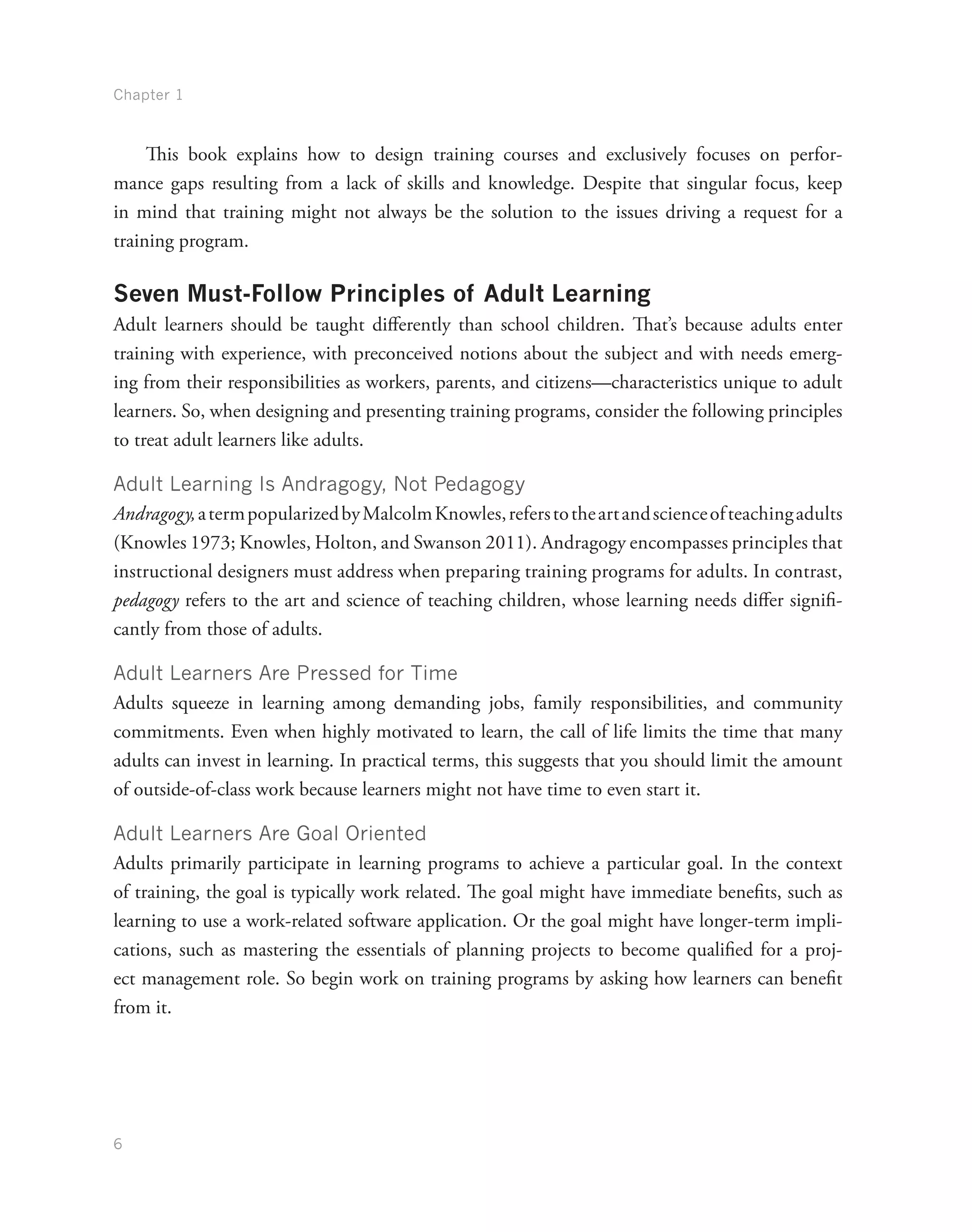 Chapter 1
6
This book explains how to design training courses and exclusively focuses on perfor-
mance gaps resulting from a lack of skills and knowledge. Despite that singular focus, keep
in mind that training might not always be the solution to the issues driving a request for a
training program.
Seven Must-Follow Principles of Adult Learning
Adult learners should be taught differently than school children. That’s because adults enter
training with experience, with preconceived notions about the subject and with needs emerg-
ing from their responsibilities as workers, parents, and citizens—characteristics unique to adult
learners. So, when designing and presenting training programs, consider the following principles
to treat adult learners like adults.
Adult Learning Is Andragogy, Not Pedagogy
Andragogy,atermpopularizedbyMalcolmKnowles,referstotheartandscienceofteachingadults
(Knowles 1973; Knowles, Holton, and Swanson 2011). Andragogy encompasses principles that
instructional designers must address when preparing training programs for adults. In contrast,
pedagogy refers to the art and science of teaching children, whose learning needs differ signifi-
cantly from those of adults.
Adult Learners Are Pressed for Time
Adults squeeze in learning among demanding jobs, family responsibilities, and community
commitments. Even when highly motivated to learn, the call of life limits the time that many
adults can invest in learning. In practical terms, this suggests that you should limit the amount
of outside-of-class work because learners might not have time to even start it.
Adult Learners Are Goal Oriented
Adults primarily participate in learning programs to achieve a particular goal. In the context
of training, the goal is typically work related. The goal might have immediate benefits, such as
learning to use a work-related software application. Or the goal might have longer-term impli-
cations, such as mastering the essentials of planning projects to become qualified for a proj-
ect management role. So begin work on training programs by asking how learners can benefit
from it.
 