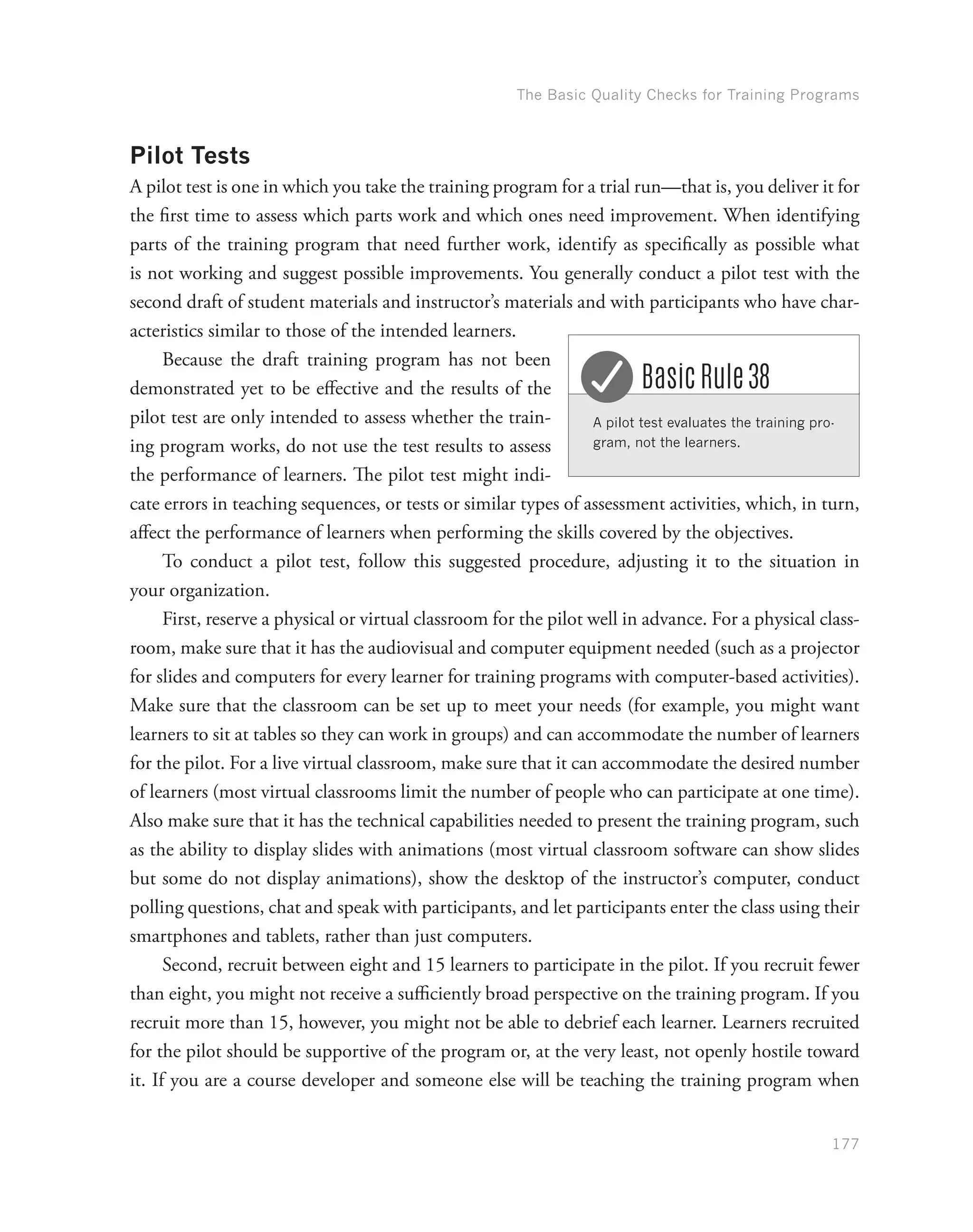 The Basic Quality Checks for Training Programs
177
Pilot Tests
A pilot test is one in which you take the training program for a trial run—that is, you deliver it for
the first time to assess which parts work and which ones need improvement. When identifying
parts of the training program that need further work, identify as specifically as possible what
is not working and suggest possible improvements. You generally conduct a pilot test with the
second draft of student materials and instructor’s materials and with participants who have char-
acteristics similar to those of the intended learners.
Because the draft training program has not been
demonstrated yet to be effective and the results of the
pilot test are only intended to assess whether the train-
ing program works, do not use the test results to assess
the performance of learners. The pilot test might indi-
cate errors in teaching sequences, or tests or similar types of assessment activities, which, in turn,
affect the performance of learners when performing the skills covered by the objectives.
To conduct a pilot test, follow this suggested procedure, adjusting it to the situation in
your organization.
First, reserve a physical or virtual classroom for the pilot well in advance. For a physical class-
room, make sure that it has the audiovisual and computer equipment needed (such as a projector
for slides and computers for every learner for training programs with computer-based activities).
Make sure that the classroom can be set up to meet your needs (for example, you might want
learners to sit at tables so they can work in groups) and can accommodate the number of learners
for the pilot. For a live virtual classroom, make sure that it can accommodate the desired number
of learners (most virtual classrooms limit the number of people who can participate at one time).
Also make sure that it has the technical capabilities needed to present the training program, such
as the ability to display slides with animations (most virtual classroom software can show slides
but some do not display animations), show the desktop of the instructor’s computer, conduct
polling questions, chat and speak with participants, and let participants enter the class using their
smartphones and tablets, rather than just computers.
Second, recruit between eight and 15 learners to participate in the pilot. If you recruit fewer
than eight, you might not receive a sufficiently broad perspective on the training program. If you
recruit more than 15, however, you might not be able to debrief each learner. Learners recruited
for the pilot should be supportive of the program or, at the very least, not openly hostile toward
it. If you are a course developer and someone else will be teaching the training program when
A pilot test evaluates the training pro-
gram, not the learners.
Basic Rule 38
 