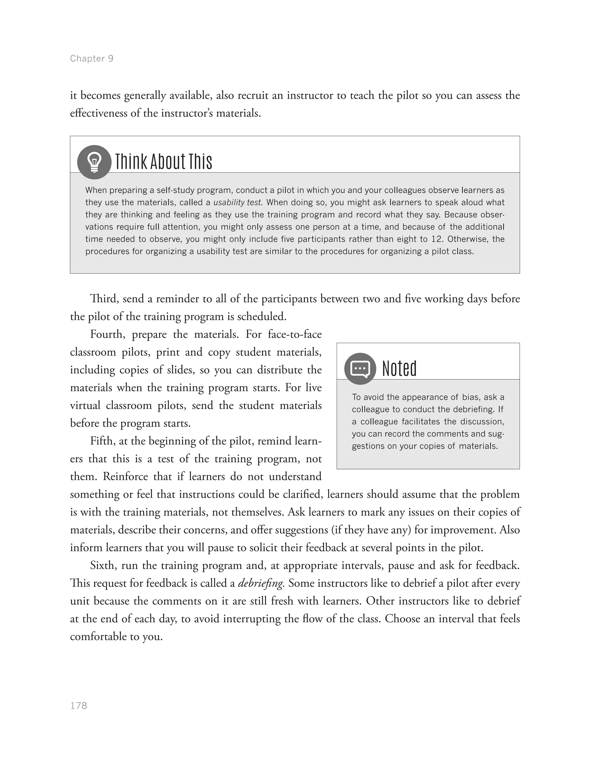 Chapter 9
178
it becomes generally available, also recruit an instructor to teach the pilot so you can assess the
effectiveness of the instructor’s materials.
When preparing a self-study program, conduct a pilot in which you and your colleagues observe learners as
they use the materials, called a usability test. When doing so, you might ask learners to speak aloud what
they are thinking and feeling as they use the training program and record what they say. Because obser-
vations require full attention, you might only assess one person at a time, and because of the additional
time needed to observe, you might only include five participants rather than eight to 12. Otherwise, the
procedures for organizing a usability test are similar to the procedures for organizing a pilot class.
Think About This
Third, send a reminder to all of the participants between two and five working days before
the pilot of the training program is scheduled.
Fourth, prepare the materials. For face-to-face
classroom pilots, print and copy student materials,
including copies of slides, so you can distribute the
materials when the training program starts. For live
virtual classroom pilots, send the student materials
before the program starts.
Fifth, at the beginning of the pilot, remind learn-
ers that this is a test of the training program, not
them. Reinforce that if learners do not understand
something or feel that instructions could be clarified, learners should assume that the problem
is with the training materials, not themselves. Ask learners to mark any issues on their copies of
materials, describe their concerns, and offer suggestions (if they have any) for improvement. Also
inform learners that you will pause to solicit their feedback at several points in the pilot.
Sixth, run the training program and, at appropriate intervals, pause and ask for feedback.
This request for feedback is called a debriefing. Some instructors like to debrief a pilot after every
unit because the comments on it are still fresh with learners. Other instructors like to debrief
at the end of each day, to avoid interrupting the flow of the class. Choose an interval that feels
comfortable to you.
To avoid the appearance of bias, ask a
colleague to conduct the debriefing. If
a colleague facilitates the discussion,
you can record the comments and sug-
gestions on your copies of materials.
Noted
 