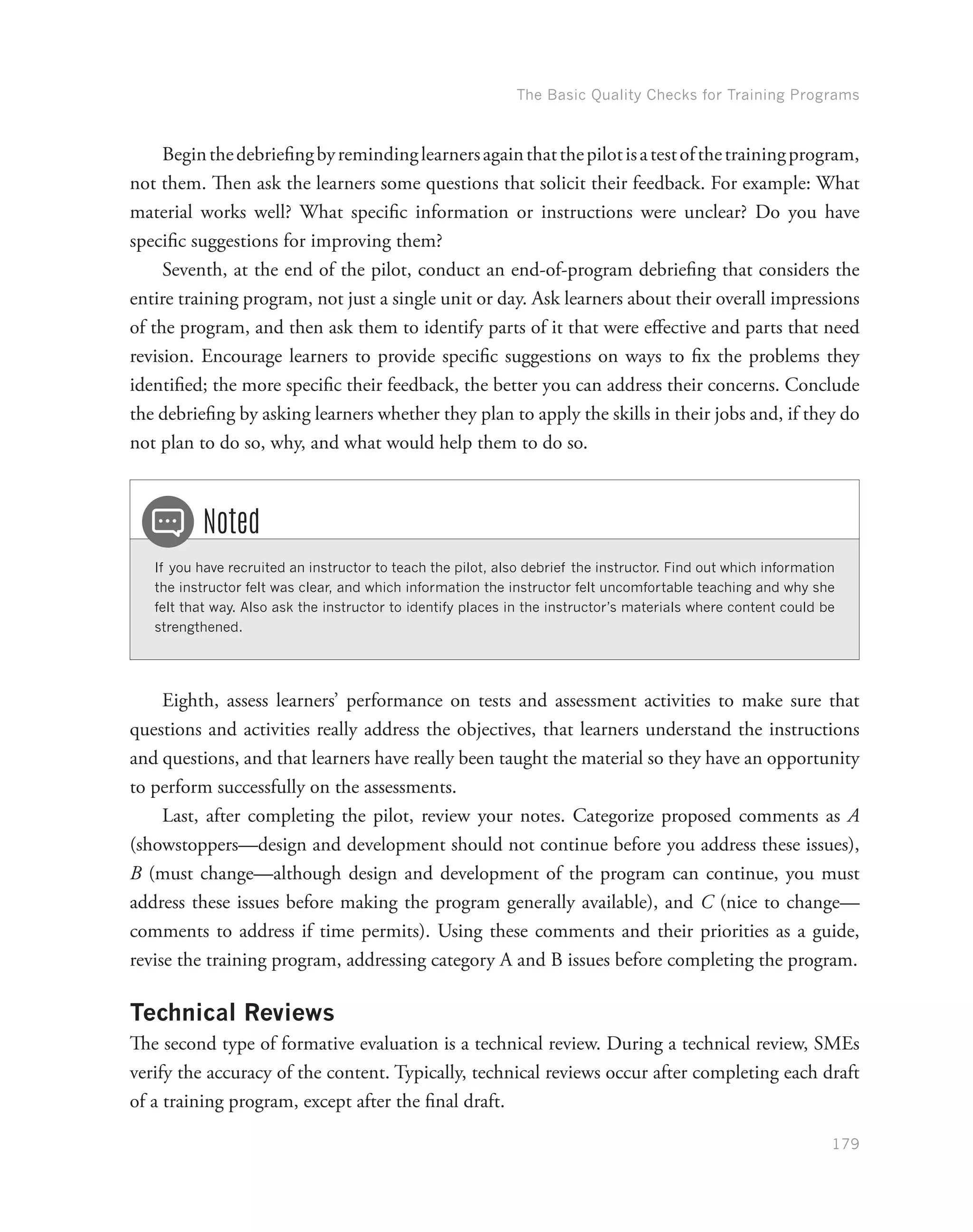 The Basic Quality Checks for Training Programs
179
Beginthedebriefingbyremindinglearnersagainthatthepilotisatestofthetrainingprogram,
not them. Then ask the learners some questions that solicit their feedback. For example: What
material works well? What specific information or instructions were unclear? Do you have
specific suggestions for improving them?
Seventh, at the end of the pilot, conduct an end-of-program debriefing that considers the
entire training program, not just a single unit or day. Ask learners about their overall impressions
of the program, and then ask them to identify parts of it that were effective and parts that need
revision. Encourage learners to provide specific suggestions on ways to fix the problems they
identified; the more specific their feedback, the better you can address their concerns. Conclude
the debriefing by asking learners whether they plan to apply the skills in their jobs and, if they do
not plan to do so, why, and what would help them to do so.
If you have recruited an instructor to teach the pilot, also debrief the instructor. Find out which information
the instructor felt was clear, and which information the instructor felt uncomfortable teaching and why she
felt that way. Also ask the instructor to identify places in the instructor’s materials where content could be
strengthened.
Noted
Eighth, assess learners’ performance on tests and assessment activities to make sure that
questions and activities really address the objectives, that learners understand the instructions
and questions, and that learners have really been taught the material so they have an opportunity
to perform successfully on the assessments.
Last, after completing the pilot, review your notes. Categorize proposed comments as A
(showstoppers—design and development should not continue before you address these issues),
B (must change—although design and development of the program can continue, you must
address these issues before making the program generally available), and C (nice to change—
comments to address if time permits). Using these comments and their priorities as a guide,
revise the training program, addressing category A and B issues before completing the program.
Technical Reviews
The second type of formative evaluation is a technical review. During a technical review, SMEs
verify the accuracy of the content. Typically, technical reviews occur after completing each draft
of a training program, except after the final draft.
 