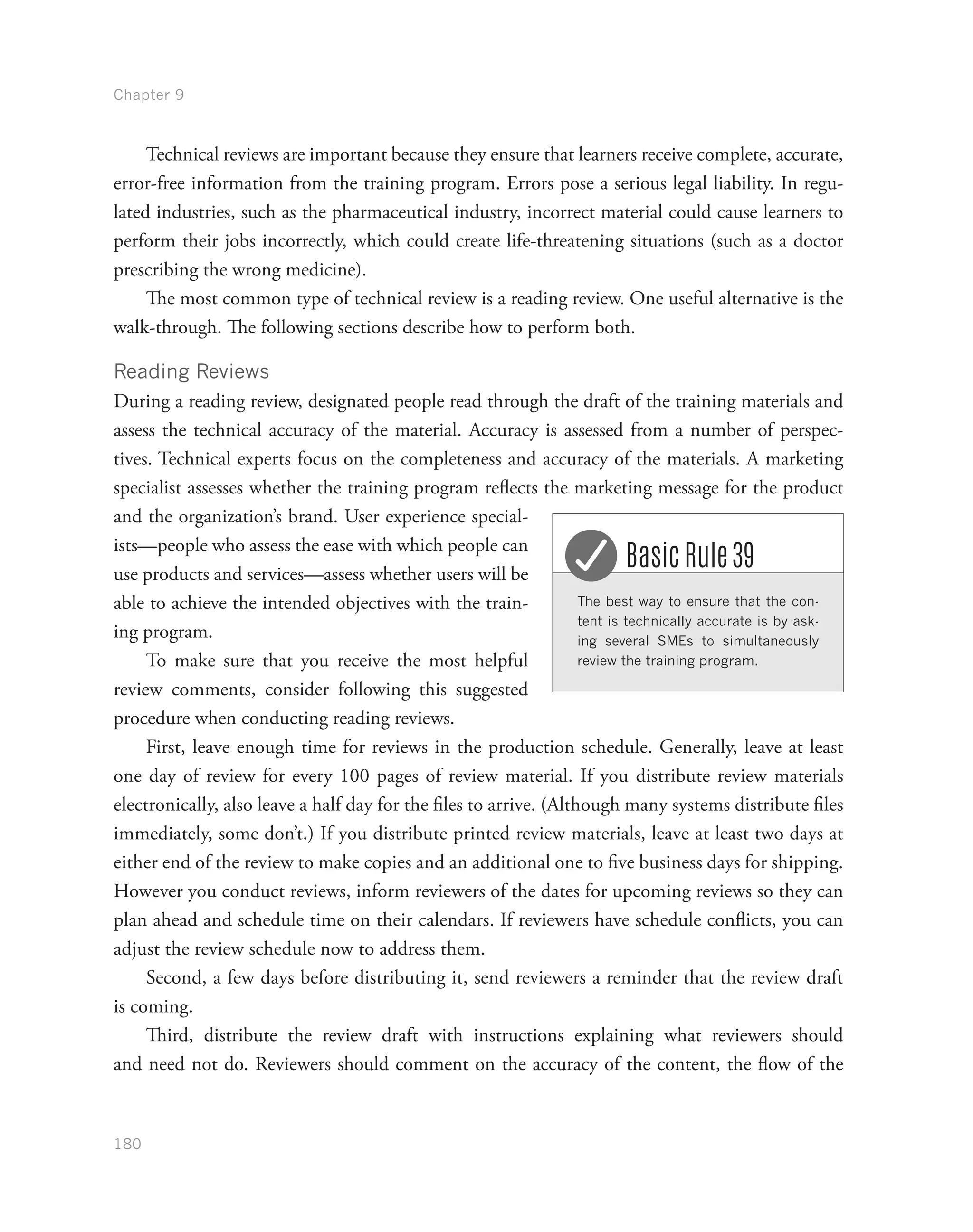 Chapter 9
180
Technical reviews are important because they ensure that learners receive complete, accurate,
error-free information from the training program. Errors pose a serious legal liability. In regu-
lated industries, such as the pharmaceutical industry, incorrect material could cause learners to
perform their jobs incorrectly, which could create life-threatening situations (such as a doctor
prescribing the wrong medicine).
The most common type of technical review is a reading review. One useful alternative is the
walk-through. The following sections describe how to perform both.
Reading Reviews
During a reading review, designated people read through the draft of the training materials and
assess the technical accuracy of the material. Accuracy is assessed from a number of perspec-
tives. Technical experts focus on the completeness and accuracy of the materials. A marketing
specialist assesses whether the training program reflects the marketing message for the product
and the organization’s brand. User experience special-
ists—people who assess the ease with which people can
use products and services—assess whether users will be
able to achieve the intended objectives with the train-
ing program.
To make sure that you receive the most helpful
review comments, consider following this suggested
procedure when conducting reading reviews.
First, leave enough time for reviews in the production schedule. Generally, leave at least
one day of review for every 100 pages of review material. If you distribute review materials
electronically, also leave a half day for the files to arrive. (Although many systems distribute files
immediately, some don’t.) If you distribute printed review materials, leave at least two days at
either end of the review to make copies and an additional one to five business days for shipping.
However you conduct reviews, inform reviewers of the dates for upcoming reviews so they can
plan ahead and schedule time on their calendars. If reviewers have schedule conflicts, you can
adjust the review schedule now to address them.
Second, a few days before distributing it, send reviewers a reminder that the review draft
is coming.
Third, distribute the review draft with instructions explaining what reviewers should
and need not do. Reviewers should comment on the accuracy of the content, the flow of the
The best way to ensure that the con-
tent is technically accurate is by ask-
ing several SMEs to simultaneously
review the training program.
Basic Rule 39
 