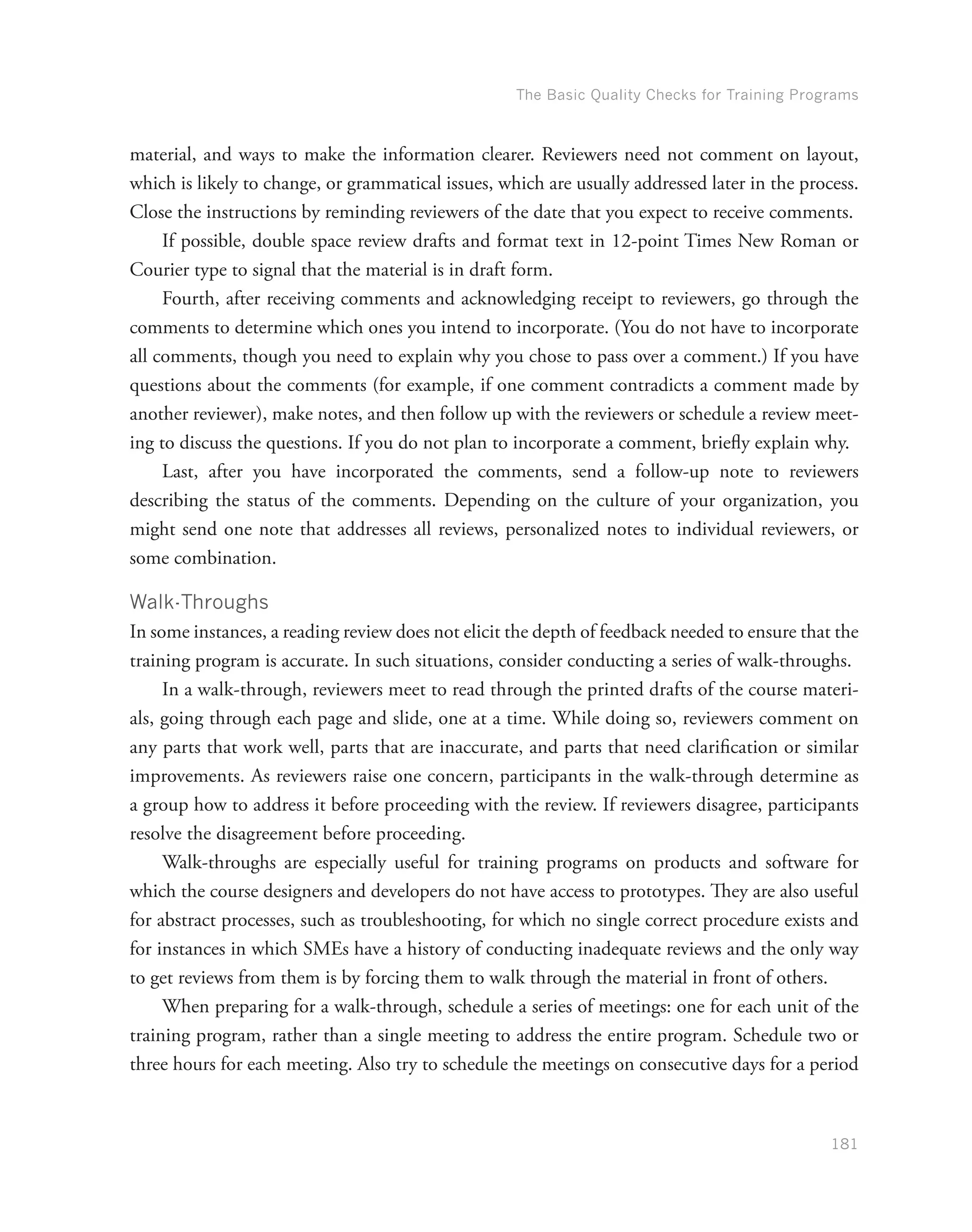 The Basic Quality Checks for Training Programs
181
material, and ways to make the information clearer. Reviewers need not comment on layout,
which is likely to change, or grammatical issues, which are usually addressed later in the process.
Close the instructions by reminding reviewers of the date that you expect to receive comments.
If possible, double space review drafts and format text in 12-point Times New Roman or
Courier type to signal that the material is in draft form.
Fourth, after receiving comments and acknowledging receipt to reviewers, go through the
comments to determine which ones you intend to incorporate. (You do not have to incorporate
all comments, though you need to explain why you chose to pass over a comment.) If you have
questions about the comments (for example, if one comment contradicts a comment made by
another reviewer), make notes, and then follow up with the reviewers or schedule a review meet-
ing to discuss the questions. If you do not plan to incorporate a comment, briefly explain why.
Last, after you have incorporated the comments, send a follow-up note to reviewers
describing the status of the comments. Depending on the culture of your organization, you
might send one note that addresses all reviews, personalized notes to individual reviewers, or
some combination.
Walk-Throughs
In some instances, a reading review does not elicit the depth of feedback needed to ensure that the
training program is accurate. In such situations, consider conducting a series of walk-throughs.
In a walk-through, reviewers meet to read through the printed drafts of the course materi-
als, going through each page and slide, one at a time. While doing so, reviewers comment on
any parts that work well, parts that are inaccurate, and parts that need clarification or similar
improvements. As reviewers raise one concern, participants in the walk-through determine as
a group how to address it before proceeding with the review. If reviewers disagree, participants
resolve the disagreement before proceeding.
Walk-throughs are especially useful for training programs on products and software for
which the course designers and developers do not have access to prototypes. They are also useful
for abstract processes, such as troubleshooting, for which no single correct procedure exists and
for instances in which SMEs have a history of conducting inadequate reviews and the only way
to get reviews from them is by forcing them to walk through the material in front of others.
When preparing for a walk-through, schedule a series of meetings: one for each unit of the
training program, rather than a single meeting to address the entire program. Schedule two or
three hours for each meeting. Also try to schedule the meetings on consecutive days for a period
 