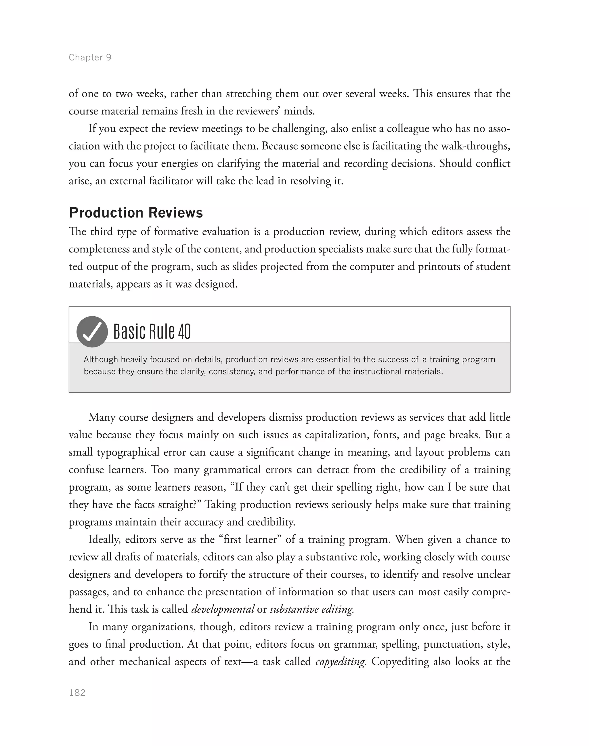 Chapter 9
182
of one to two weeks, rather than stretching them out over several weeks. This ensures that the
course material remains fresh in the reviewers’ minds.
If you expect the review meetings to be challenging, also enlist a colleague who has no asso-
ciation with the project to facilitate them. Because someone else is facilitating the walk-throughs,
you can focus your energies on clarifying the material and recording decisions. Should conflict
arise, an external facilitator will take the lead in resolving it.
Production Reviews
The third type of formative evaluation is a production review, during which editors assess the
completeness and style of the content, and production specialists make sure that the fully format-
ted output of the program, such as slides projected from the computer and printouts of student
materials, appears as it was designed.
Although heavily focused on details, production reviews are essential to the success of a training program
because they ensure the clarity, consistency, and performance of the instructional materials.
Basic Rule 40
Many course designers and developers dismiss production reviews as services that add little
value because they focus mainly on such issues as capitalization, fonts, and page breaks. But a
small typographical error can cause a significant change in meaning, and layout problems can
confuse learners. Too many grammatical errors can detract from the credibility of a training
program, as some learners reason, “If they can’t get their spelling right, how can I be sure that
they have the facts straight?” Taking production reviews seriously helps make sure that training
programs maintain their accuracy and credibility.
Ideally, editors serve as the “first learner” of a training program. When given a chance to
review all drafts of materials, editors can also play a substantive role, working closely with course
designers and developers to fortify the structure of their courses, to identify and resolve unclear
passages, and to enhance the presentation of information so that users can most easily compre-
hend it. This task is called developmental or substantive editing.
In many organizations, though, editors review a training program only once, just before it
goes to final production. At that point, editors focus on grammar, spelling, punctuation, style,
and other mechanical aspects of text—a task called copyediting. Copyediting also looks at the
 