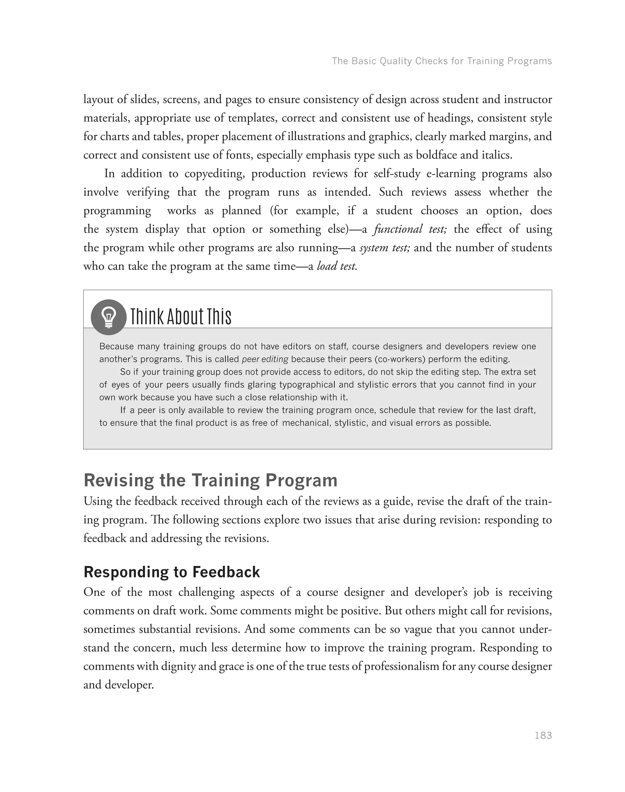 The Basic Quality Checks for Training Programs
183
layout of slides, screens, and pages to ensure consistency of design across student and instructor
materials, appropriate use of templates, correct and consistent use of headings, consistent style
for charts and tables, proper placement of illustrations and graphics, clearly marked margins, and
correct and consistent use of fonts, especially emphasis type such as boldface and italics.
In addition to copyediting, production reviews for self-study e-learning programs also
involve verifying that the program runs as intended. Such reviews assess whether the
programming works as planned (for example, if a student chooses an option, does
the system display that option or something else)—a functional test; the effect of using
the program while other programs are also running—a system test; and the number of students
who can take the program at the same time—a load test.
Because many training groups do not have editors on staff, course designers and developers review one
another’s programs. This is called peer editing because their peers (co-workers) perform the editing.
So if your training group does not provide access to editors, do not skip the editing step. The extra set
of eyes of your peers usually finds glaring typographical and stylistic errors that you cannot find in your
own work because you have such a close relationship with it.
If a peer is only available to review the training program once, schedule that review for the last draft,
to ensure that the final product is as free of mechanical, stylistic, and visual errors as possible.
Think About This
Revising the Training Program
Using the feedback received through each of the reviews as a guide, revise the draft of the train-
ing program. The following sections explore two issues that arise during revision: responding to
feedback and addressing the revisions.
Responding to Feedback
One of the most challenging aspects of a course designer and developer’s job is receiving
comments on draft work. Some comments might be positive. But others might call for revisions,
sometimes substantial revisions. And some comments can be so vague that you cannot under-
stand the concern, much less determine how to improve the training program. Responding to
comments with dignity and grace is one of the true tests of professionalism for any course designer
and developer.
 