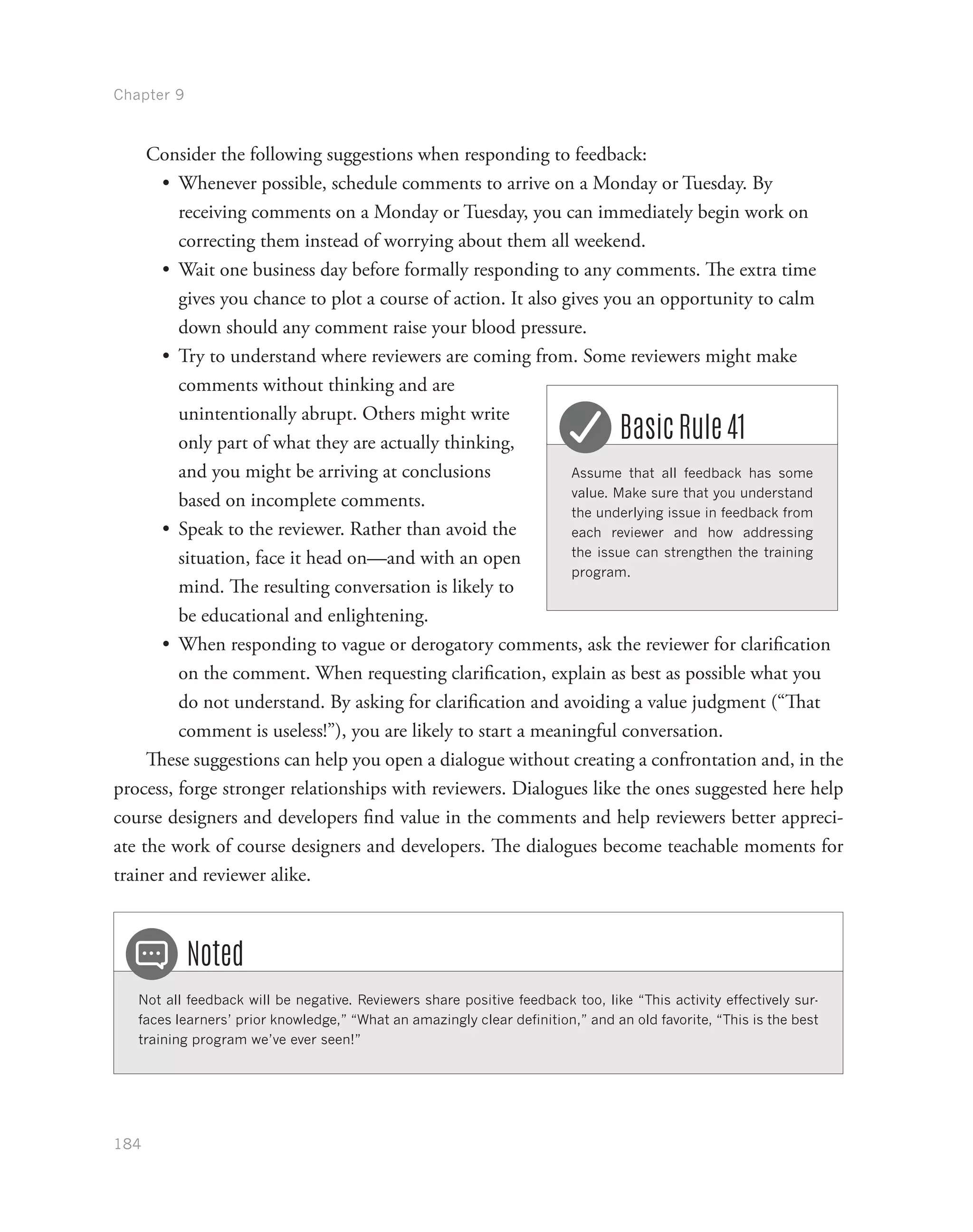 Chapter 9
184
Consider the following suggestions when responding to feedback:
•	 Whenever possible, schedule comments to arrive on a Monday or Tuesday. By
receiving comments on a Monday or Tuesday, you can immediately begin work on
correcting them instead of worrying about them all weekend.
•	 Wait one business day before formally responding to any comments. The extra time
gives you chance to plot a course of action. It also gives you an opportunity to calm
down should any comment raise your blood pressure.
•	 Try to understand where reviewers are coming from. Some reviewers might make
comments without thinking and are
unintentionally abrupt. Others might write
only part of what they are actually thinking,
and you might be arriving at conclusions
based on incomplete comments.
•	 Speak to the reviewer. Rather than avoid the
situation, face it head on—and with an open
mind. The resulting conversation is likely to
be educational and enlightening.
•	 When responding to vague or derogatory comments, ask the reviewer for clarification
on the comment. When requesting clarification, explain as best as possible what you
do not understand. By asking for clarification and avoiding a value judgment (“That
comment is useless!”), you are likely to start a meaningful conversation.
These suggestions can help you open a dialogue without creating a confrontation and, in the
process, forge stronger relationships with reviewers. Dialogues like the ones suggested here help
course designers and developers find value in the comments and help reviewers better appreci-
ate the work of course designers and developers. The dialogues become teachable moments for
trainer and reviewer alike.
Not all feedback will be negative. Reviewers share positive feedback too, like “This activity effectively sur-
faces learners’ prior knowledge,” “What an amazingly clear definition,” and an old favorite, “This is the best
training program we’ve ever seen!”
Noted
Assume that all feedback has some
value. Make sure that you understand
the underlying issue in feedback from
each reviewer and how addressing
the issue can strengthen the training
program.
Basic Rule 41
 